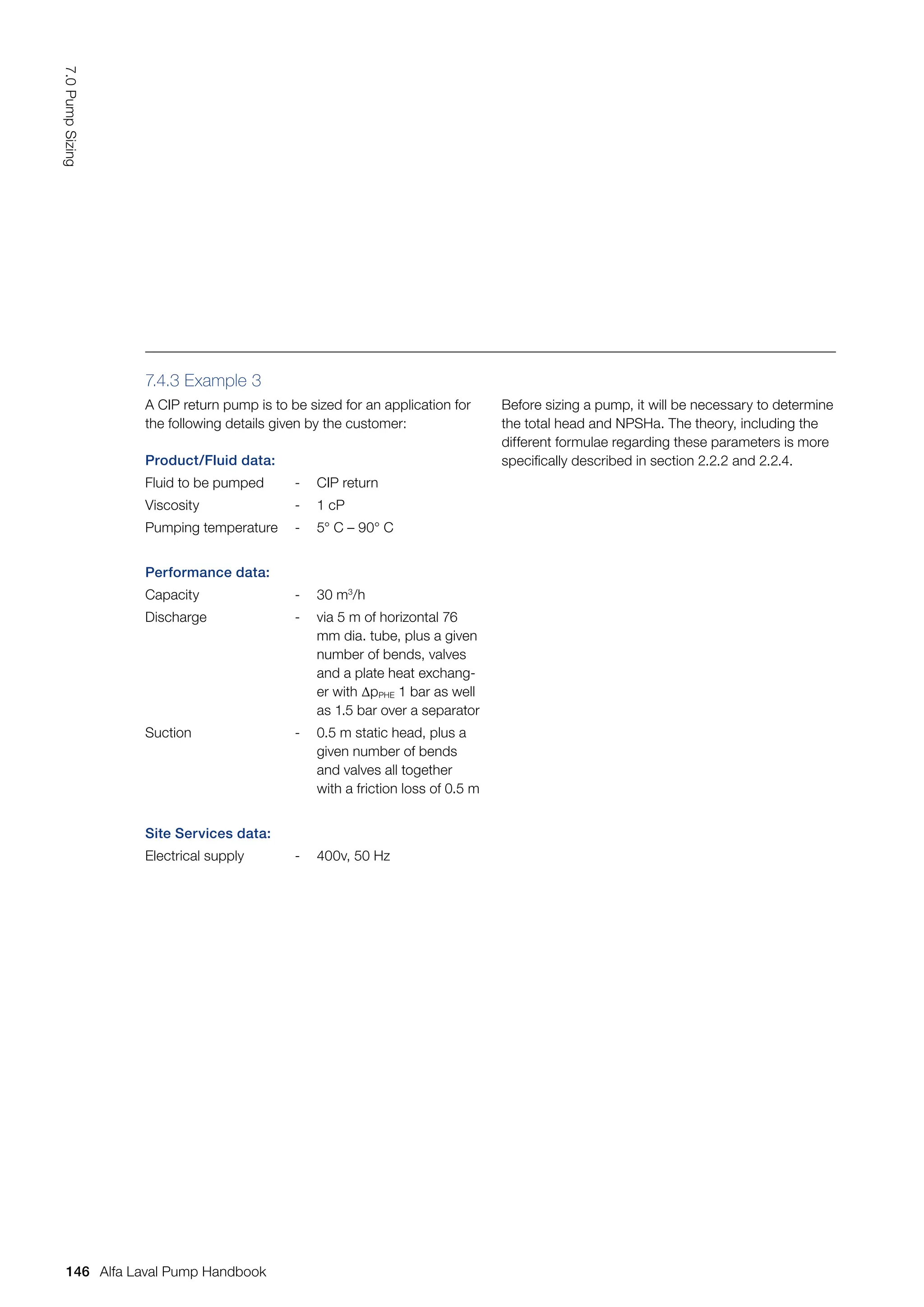 Product/Fluid data:
Fluid to be pumped - CIP return
Viscosity - 1 cP
Pumping temperature - 5° C – 90° C
Performance data:
Capacity - 30 m3
/h
Discharge - via 5 m of horizontal 76
mm dia. tube, plus a given
number of bends, valves
and a plate heat exchang-
er with ∆pPHE 1 bar as well
as 1.5 bar over a separator
Suction - 0.5 m static head, plus a
given number of bends
and valves all together
with a friction loss of 0.5 m
Site Services data:
Electrical supply - 400v, 50 Hz
7.4.3 Example 3
A CIP return pump is to be sized for an application for
the following details given by the customer:
Before sizing a pump, it will be necessary to determine
the total head and NPSHa. The theory, including the
different formulae regarding these parameters is more
specifically described in section 2.2.2 and 2.2.4.
146
7.0
Pump
Sizing
Alfa Laval Pump Handbook
 