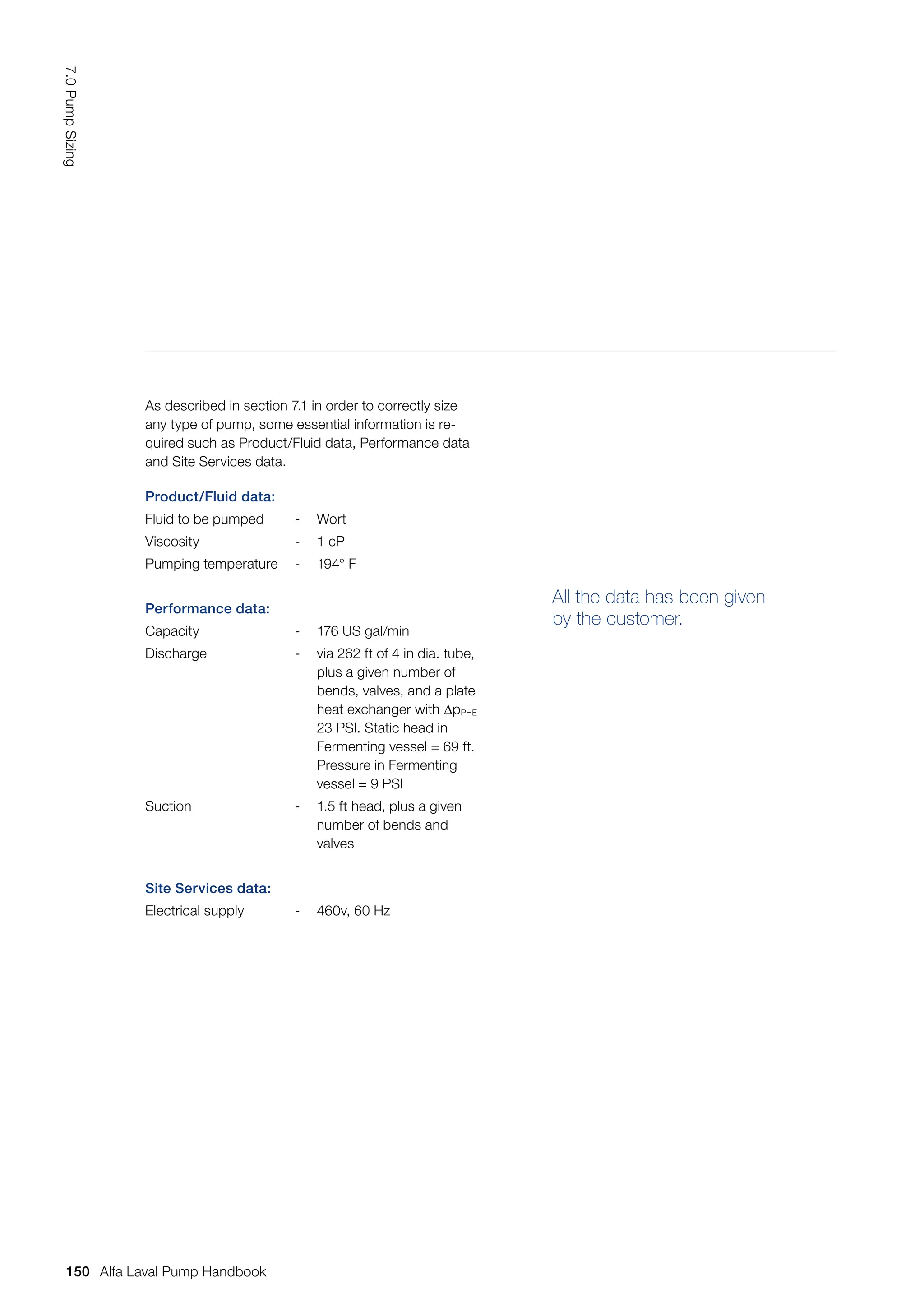 All the data has been given
by the customer.
Product/Fluid data:
Fluid to be pumped - Wort
Viscosity - 1 cP
Pumping temperature - 194° F
Performance data:
Capacity - 176 US gal/min
Discharge - via 262 ft of 4 in dia. tube,
plus a given number of
bends, valves, and a plate
heat exchanger with ∆pPHE
23 PSI. Static head in
Fermenting vessel = 69 ft.
Pressure in Fermenting
vessel = 9 PSI
Suction - 1.5 ft head, plus a given
number of bends and
valves
Site Services data:
Electrical supply - 460v, 60 Hz
As described in section 7.1 in order to correctly size
any type of pump, some essential information is re-
quired such as Product/Fluid data, Performance data
and Site Services data.
150
7.0
Pump
Sizing
Alfa Laval Pump Handbook
 
