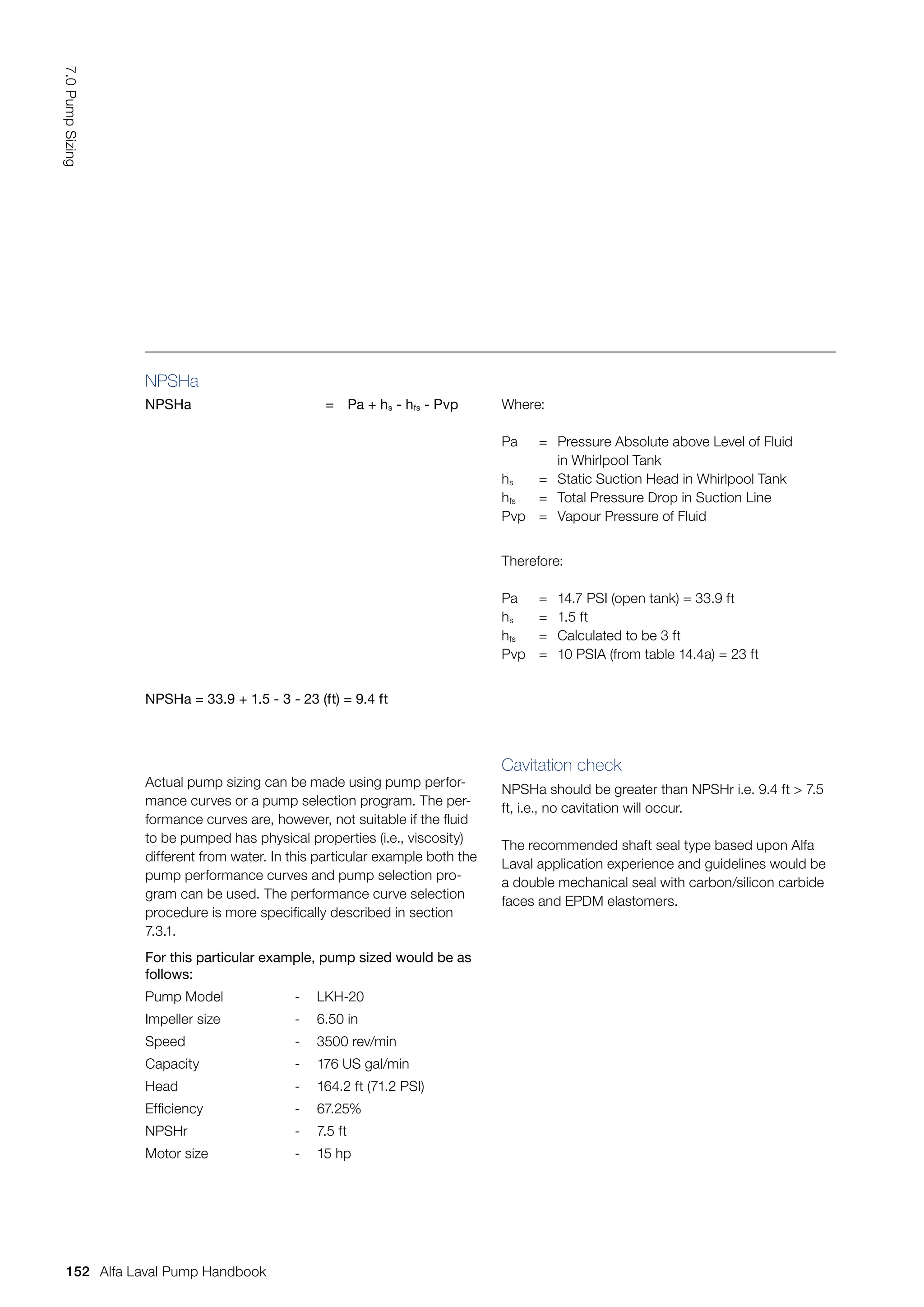 NPSHa
NPSHa = Pa + hs - hfs - Pvp Where:
Pa = Pressure Absolute above Level of Fluid
		 in Whirlpool Tank
hs = Static Suction Head in Whirlpool Tank
hfs = Total Pressure Drop in Suction Line
Pvp = Vapour Pressure of Fluid
Therefore:
Pa = 14.7 PSI (open tank) = 33.9 ft
hs = 1.5 ft
hfs = Calculated to be 3 ft
Pvp = 10 PSIA (from table 14.4a) = 23 ft
NPSHa = 33.9 + 1.5 - 3 - 23 (ft) = 9.4 ft
For this particular example, pump sized would be as
follows:
Pump Model - LKH-20
Impeller size - 6.50 in
Speed - 3500 rev/min
Capacity - 176 US gal/min
Head - 164.2 ft (71.2 PSI)
Efficiency - 67.25%
NPSHr - 7.5 ft
Motor size - 15 hp
Actual pump sizing can be made using pump perfor-
mance curves or a pump selection program. The per-
formance curves are, however, not suitable if the fluid
to be pumped has physical properties (i.e., viscosity)
different from water. In this particular example both the
pump performance curves and pump selection pro-
gram can be used. The performance curve selection
procedure is more specifically described in section
7.3.1.
Cavitation check
NPSHa should be greater than NPSHr i.e. 9.4 ft  7.5
ft, i.e., no cavitation will occur.
The recommended shaft seal type based upon Alfa
Laval application experience and guidelines would be
a double mechanical seal with carbon/silicon carbide
faces and EPDM elastomers.
152
7.0
Pump
Sizing
Alfa Laval Pump Handbook
 