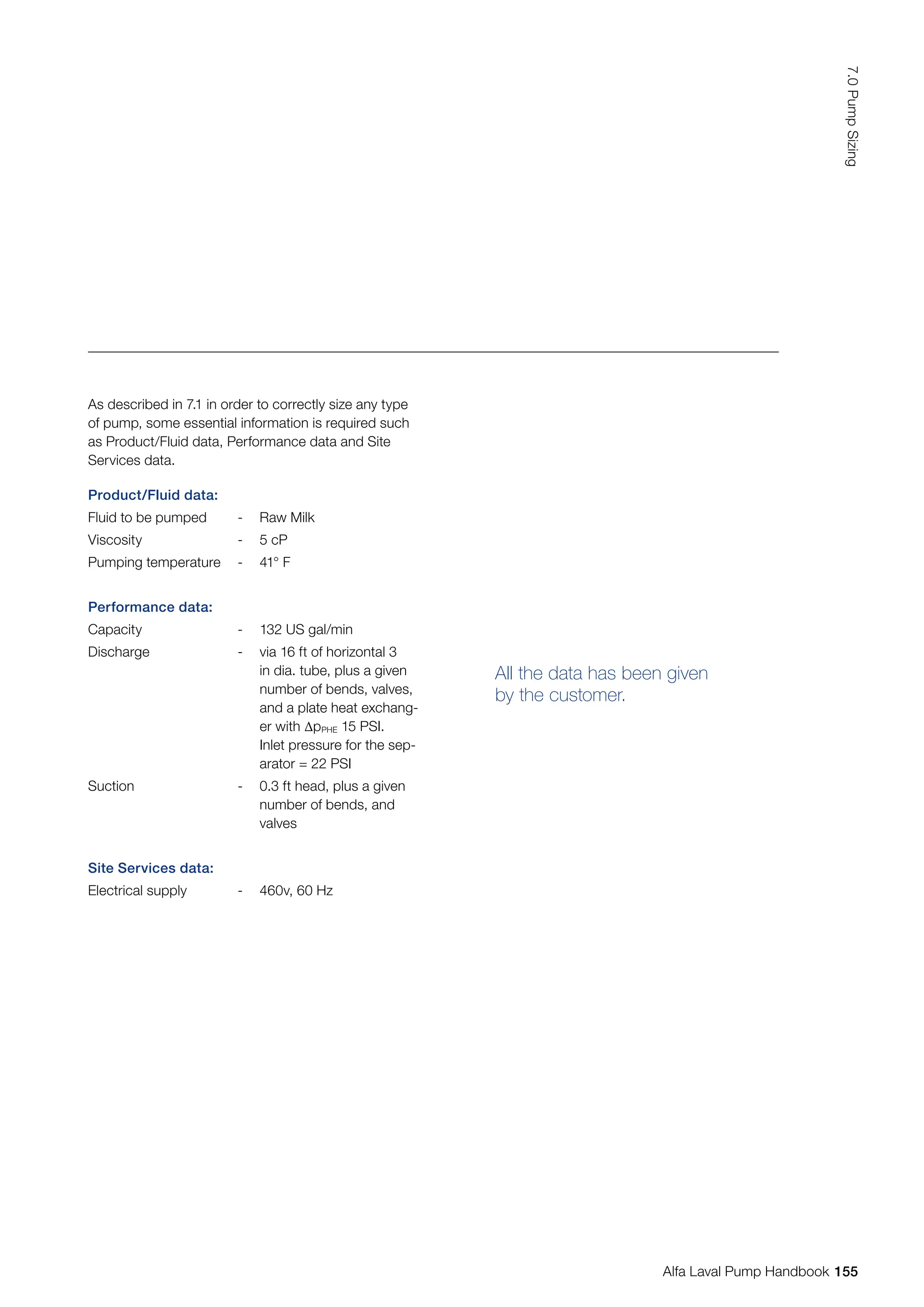 Product/Fluid data:
Fluid to be pumped - Raw Milk
Viscosity - 5 cP
Pumping temperature - 41° F
Performance data:
Capacity - 132 US gal/min
Discharge - via 16 ft of horizontal 3
in dia. tube, plus a given
number of bends, valves,
and a plate heat exchang-
er with ∆pPHE 15 PSI.
Inlet pressure for the sep-
arator = 22 PSI
Suction - 0.3 ft head, plus a given
number of bends, and
valves
Site Services data:
Electrical supply - 460v, 60 Hz
All the data has been given
by the customer.
As described in 7.1 in order to correctly size any type
of pump, some essential information is required such
as Product/Fluid data, Performance data and Site
Services data.
155
7.0
Pump
Sizing
Alfa Laval Pump Handbook
 