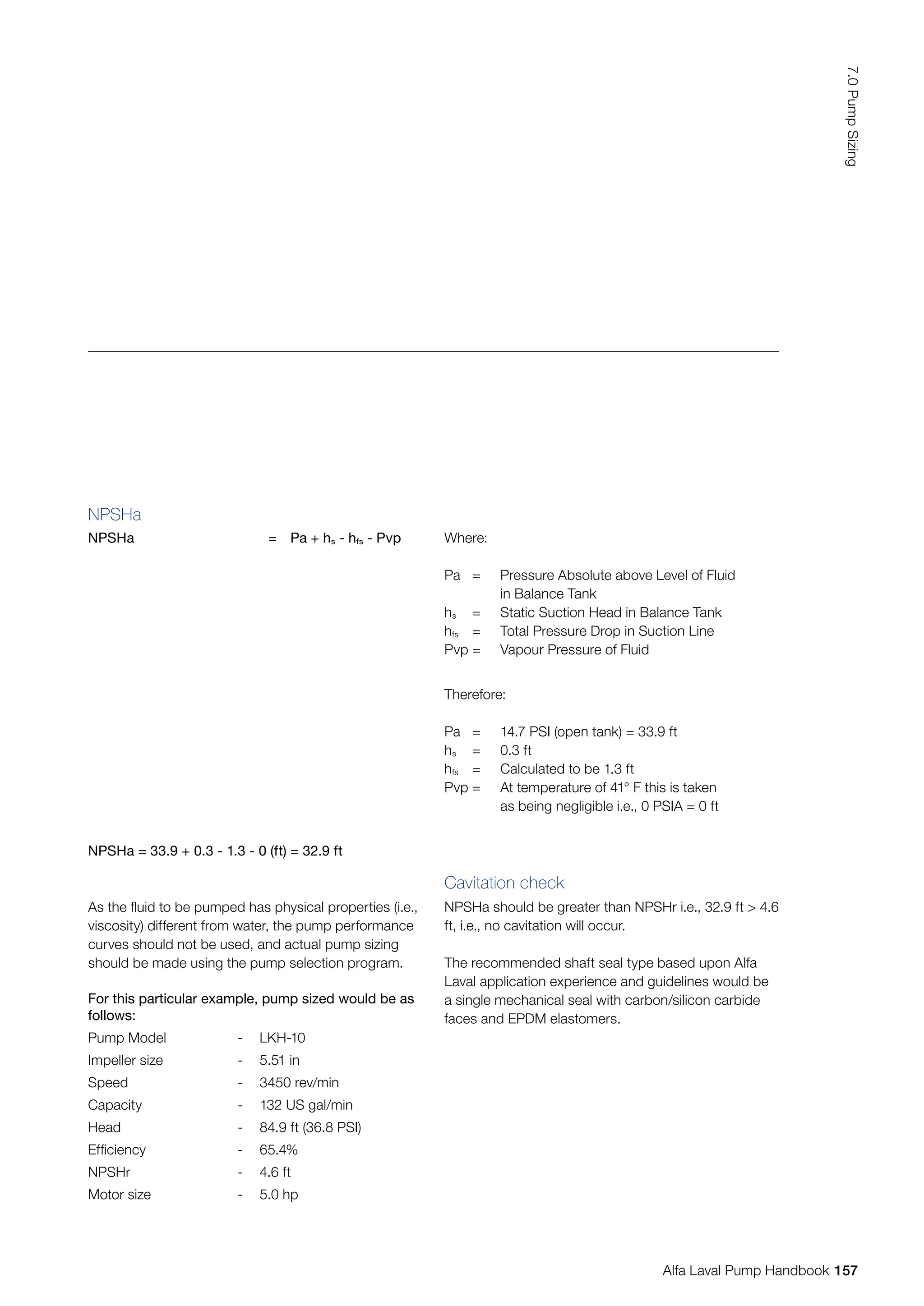 NPSHa
NPSHa = Pa + hs - hfs - Pvp Where:
Pa = Pressure Absolute above Level of Fluid
		 in Balance Tank
hs = Static Suction Head in Balance Tank
hfs = Total Pressure Drop in Suction Line
Pvp = Vapour Pressure of Fluid
Therefore:
Pa = 14.7 PSI (open tank) = 33.9 ft
hs = 0.3 ft
hfs = Calculated to be 1.3 ft
Pvp = At temperature of 41° F this is taken
		 as being negligible i.e., 0 PSIA = 0 ft
NPSHa = 33.9 + 0.3 - 1.3 - 0 (ft) = 32.9 ft
For this particular example, pump sized would be as
follows:
Pump Model - LKH-10
Impeller size - 5.51 in
Speed - 3450 rev/min
Capacity - 132 US gal/min
Head - 84.9 ft (36.8 PSI)
Efficiency - 65.4%
NPSHr - 4.6 ft
Motor size - 5.0 hp
As the fluid to be pumped has physical properties (i.e.,
viscosity) different from water, the pump performance
curves should not be used, and actual pump sizing
should be made using the pump selection program.
Cavitation check
NPSHa should be greater than NPSHr i.e., 32.9 ft  4.6
ft, i.e., no cavitation will occur.
The recommended shaft seal type based upon Alfa
Laval application experience and guidelines would be
a single mechanical seal with carbon/silicon carbide
faces and EPDM elastomers.
157
7.0
Pump
Sizing
Alfa Laval Pump Handbook
 