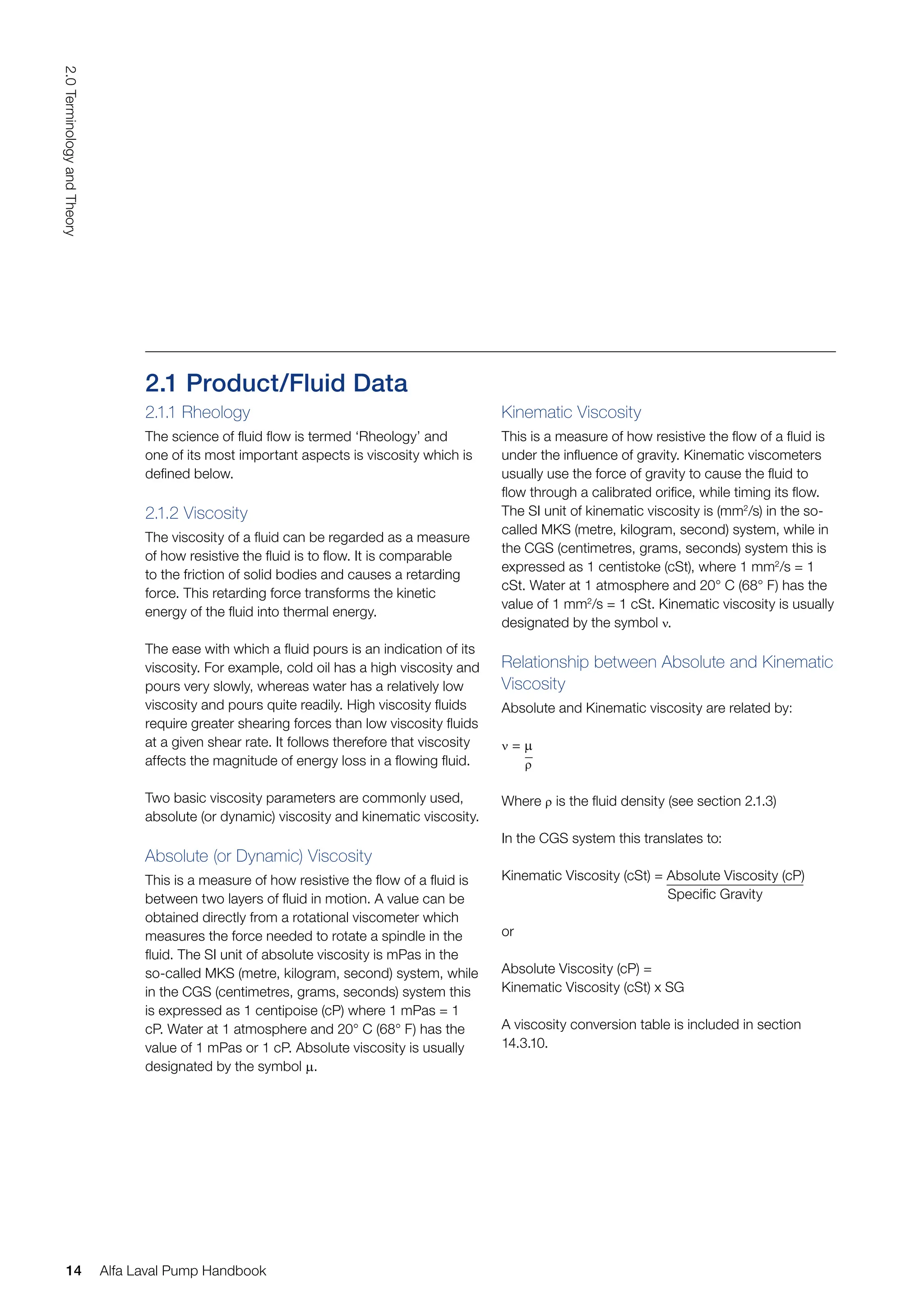 2.1 Product/Fluid Data
2.1.1 Rheology
The science of fluid flow is termed ‘Rheology’ and
one of its most important aspects is viscosity which is
defined below.
2.1.2 Viscosity
The viscosity of a fluid can be regarded as a measure
of how resistive the fluid is to flow. It is comparable
to the friction of solid bodies and causes a retarding
force. This retarding force transforms the kinetic
energy of the fluid into thermal energy.
The ease with which a fluid pours is an indication of its
viscosity. For example, cold oil has a high viscosity and
pours very slowly, whereas water has a relatively low
viscosity and pours quite readily. High viscosity fluids
require greater shearing forces than low viscosity fluids
at a given shear rate. It follows therefore that viscosity
affects the magnitude of energy loss in a flowing fluid.
Two basic viscosity parameters are commonly used,
absolute (or dynamic) viscosity and kinematic viscosity.
Absolute (or Dynamic) Viscosity
This is a measure of how resistive the flow of a fluid is
between two layers of fluid in motion. A value can be
obtained directly from a rotational viscometer which
measures the force needed to rotate a spindle in the
fluid. The SI unit of absolute viscosity is mPas in the
so-called MKS (metre, kilogram, second) system, while
in the CGS (centimetres, grams, seconds) system this
is expressed as 1 centipoise (cP) where 1 mPas = 1
cP. Water at 1 atmosphere and 20° C (68° F) has the
value of 1 mPas or 1 cP. Absolute viscosity is usually
designated by the symbol µ.
Kinematic Viscosity
This is a measure of how resistive the flow of a fluid is
under the influence of gravity. Kinematic viscometers
usually use the force of gravity to cause the fluid to
flow through a calibrated orifice, while timing its flow.
The SI unit of kinematic viscosity is (mm2
/s) in the so-
called MKS (metre, kilogram, second) system, while in
the CGS (centimetres, grams, seconds) system this is
expressed as 1 centistoke (cSt), where 1 mm2
/s = 1
cSt. Water at 1 atmosphere and 20° C (68° F) has the
value of 1 mm2
/s = 1 cSt. Kinematic viscosity is usually
designated by the symbol ν.
Relationship between Absolute and Kinematic
Viscosity
Absolute and Kinematic viscosity are related by:
ν = µ
ρ
Where ρ is the fluid density (see section 2.1.3)
In the CGS system this translates to:
Kinematic Viscosity (cSt) = Absolute Viscosity (cP)
Specific Gravity
or
Absolute Viscosity (cP) =
Kinematic Viscosity (cSt) x SG
A viscosity conversion table is included in section
14.3.10.
14
2.0
Terminology
and
Theory
Alfa Laval Pump Handbook
 