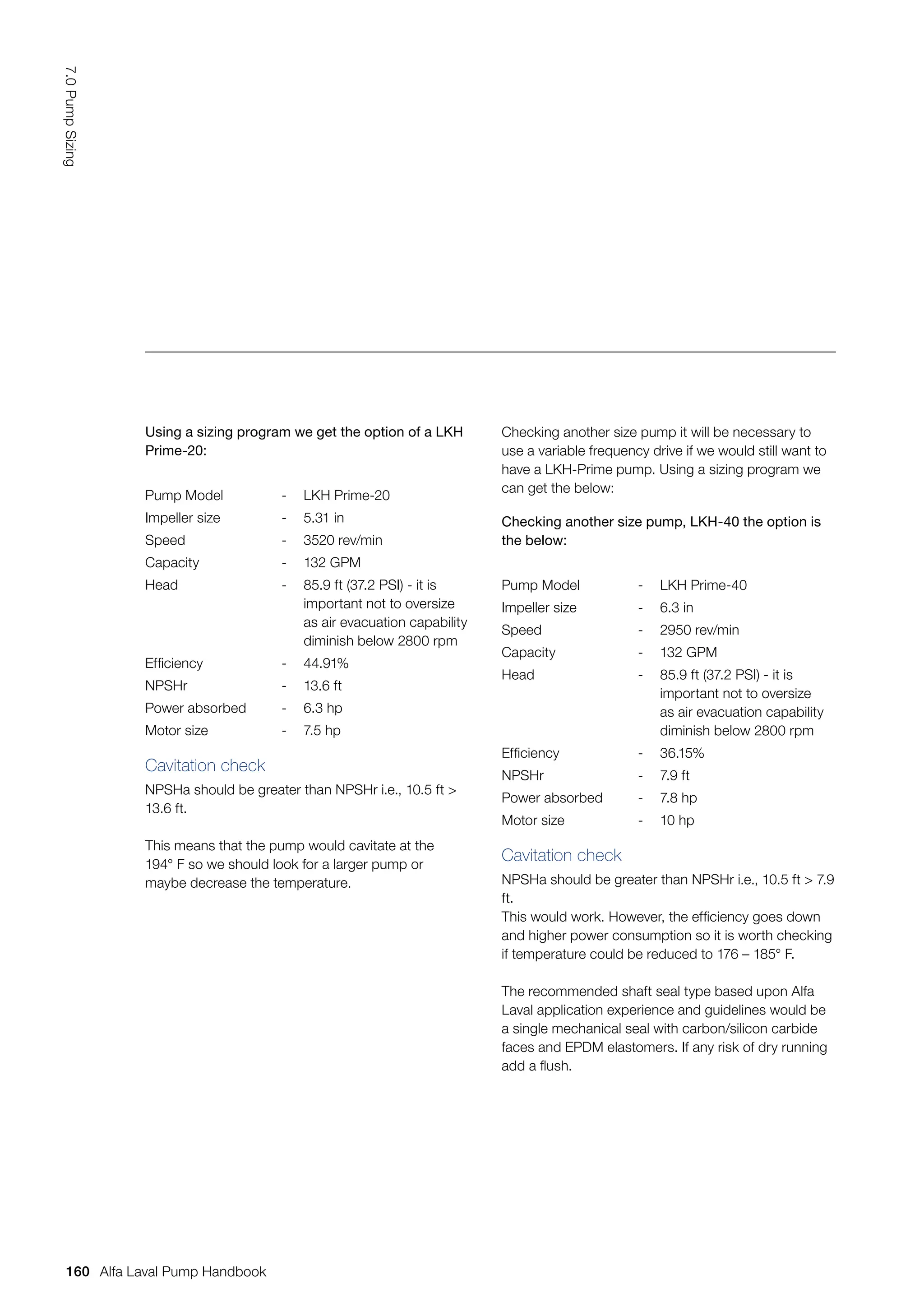 Using a sizing program we get the option of a LKH
Prime-20:
Pump Model - LKH Prime-20
Impeller size - 5.31 in
Speed - 3520 rev/min
Capacity - 132 GPM
Head - 85.9 ft (37.2 PSI) - it is
important not to oversize
as air evacuation capability
diminish below 2800 rpm
Efficiency - 44.91%
NPSHr - 13.6 ft
Power absorbed - 6.3 hp
Motor size - 7.5 hp
Checking another size pump, LKH-40 the option is
the below:
Pump Model - LKH Prime-40
Impeller size - 6.3 in
Speed - 2950 rev/min
Capacity - 132 GPM
Head - 85.9 ft (37.2 PSI) - it is
important not to oversize
as air evacuation capability
diminish below 2800 rpm
Efficiency - 36.15%
NPSHr - 7.9 ft
Power absorbed - 7.8 hp
Motor size - 10 hp
Cavitation check
NPSHa should be greater than NPSHr i.e., 10.5 ft 
13.6 ft.
This means that the pump would cavitate at the
194° F so we should look for a larger pump or
maybe decrease the temperature.
Checking another size pump it will be necessary to
use a variable frequency drive if we would still want to
have a LKH-Prime pump. Using a sizing program we
can get the below:
Cavitation check
NPSHa should be greater than NPSHr i.e., 10.5 ft  7.9
ft.
This would work. However, the efficiency goes down
and higher power consumption so it is worth checking
if temperature could be reduced to 176 – 185° F.
The recommended shaft seal type based upon Alfa
Laval application experience and guidelines would be
a single mechanical seal with carbon/silicon carbide
faces and EPDM elastomers. If any risk of dry running
add a flush.
160
7.0
Pump
Sizing
Alfa Laval Pump Handbook
 