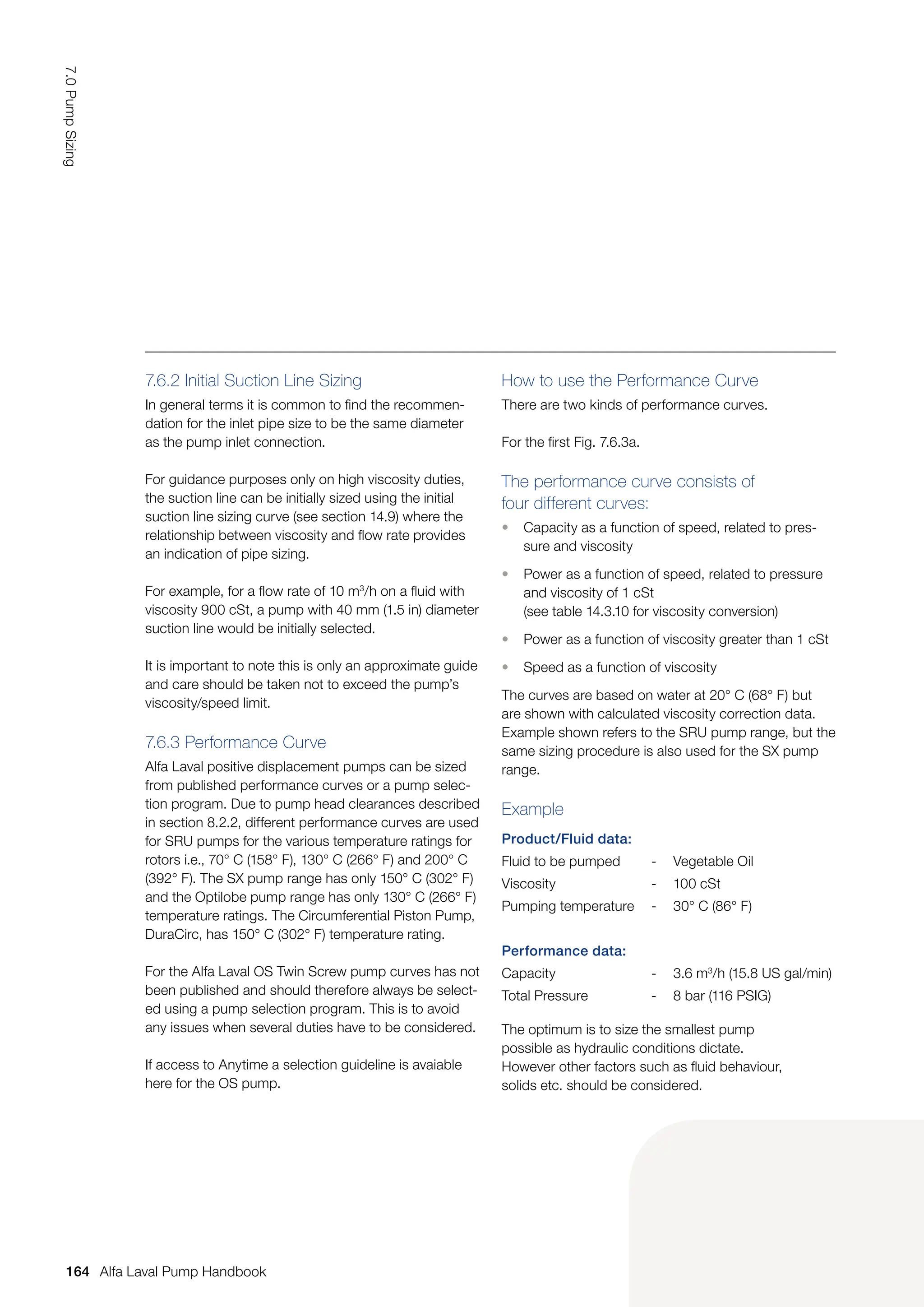 Product/Fluid data:
Fluid to be pumped - Vegetable Oil
Viscosity - 100 cSt
Pumping temperature - 30° C (86° F)
Performance data:
Capacity - 3.6 m3
/h (15.8 US gal/min)
Total Pressure - 8 bar (116 PSIG)
7.6.2 Initial Suction Line Sizing
In general terms it is common to find the recommen-
dation for the inlet pipe size to be the same diameter
as the pump inlet connection.
For guidance purposes only on high viscosity duties,
the suction line can be initially sized using the initial
suction line sizing curve (see section 14.9) where the
relationship between viscosity and flow rate provides
an indication of pipe sizing.
For example, for a flow rate of 10 m3
/h on a fluid with
viscosity 900 cSt, a pump with 40 mm (1.5 in) diameter
suction line would be initially selected.
It is important to note this is only an approximate guide
and care should be taken not to exceed the pump’s
viscosity/speed limit.
7.6.3 Performance Curve
Alfa Laval positive displacement pumps can be sized
from published performance curves or a pump selec-
tion program. Due to pump head clearances described
in section 8.2.2, different performance curves are used
for SRU pumps for the various temperature ratings for
rotors i.e., 70° C (158° F), 130° C (266° F) and 200° C
(392° F). The SX pump range has only 150° C (302° F)
and the Optilobe pump range has only 130° C (266° F)
temperature ratings. The Circumferential Piston Pump,
DuraCirc, has 150° C (302° F) temperature rating.
For the Alfa Laval OS Twin Screw pump curves has not
been published and should therefore always be select-
ed using a pump selection program. This is to avoid
any issues when several duties have to be considered.
If access to Anytime a selection guideline is avaiable
here for the OS pump.
How to use the Performance Curve
There are two kinds of performance curves.
For the first Fig. 7.6.3a.
The performance curve consists of
four different curves:
• Capacity as a function of speed, related to pres-
sure and viscosity
• Power as a function of speed, related to pressure
and viscosity of 1 cSt
(see table 14.3.10 for viscosity conversion)
• Power as a function of viscosity greater than 1 cSt
• Speed as a function of viscosity
The curves are based on water at 20° C (68° F) but
are shown with calculated viscosity correction data.
Example shown refers to the SRU pump range, but the
same sizing procedure is also used for the SX pump
range.
Example
The optimum is to size the smallest pump
possible as hydraulic conditions dictate.
However other factors such as fluid behaviour,
solids etc. should be considered.
164
7.0
Pump
Sizing
Alfa Laval Pump Handbook
 