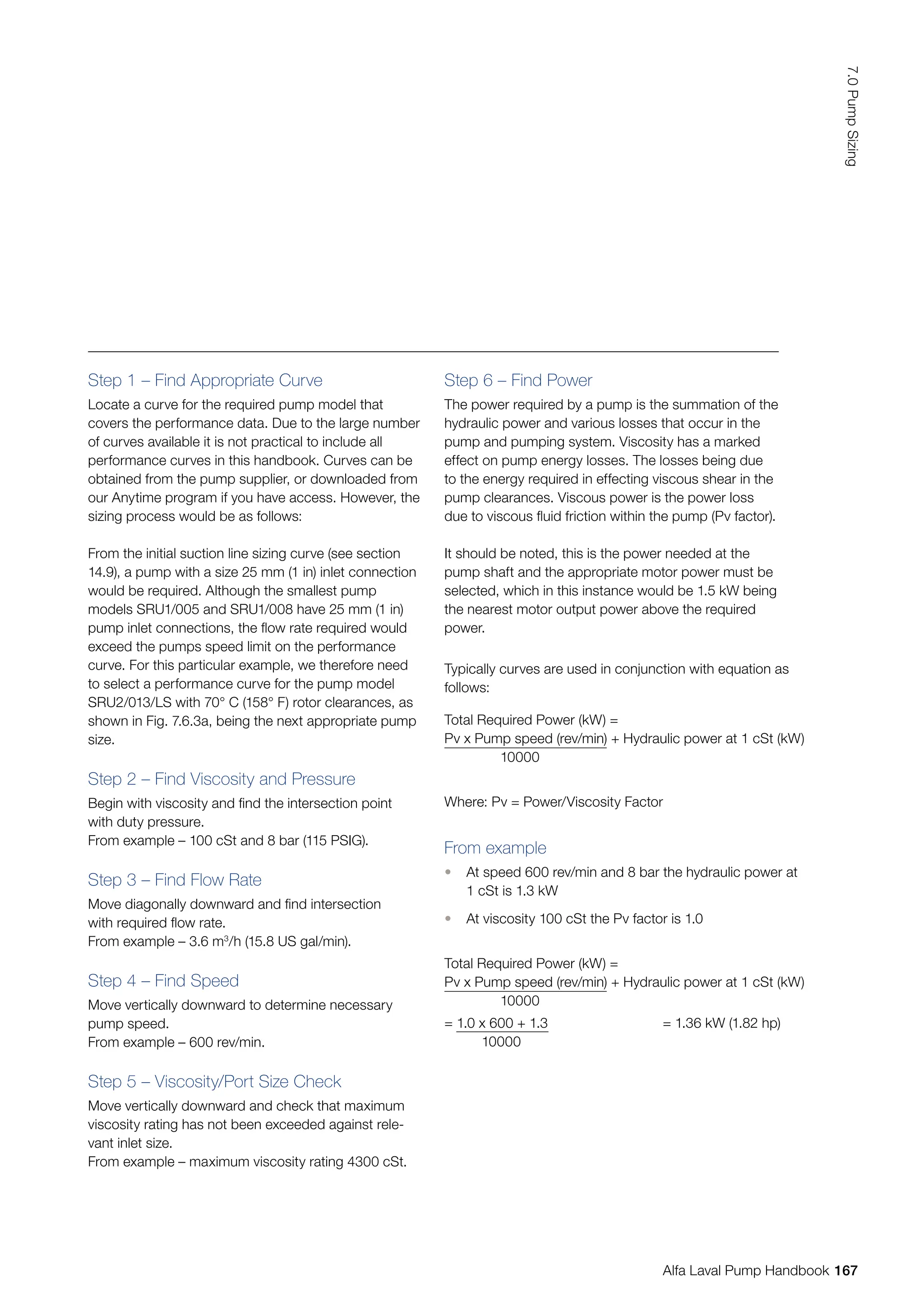 Typically curves are used in conjunction with equation as
follows:
Total Required Power (kW) =
Pv x Pump speed (rev/min) + Hydraulic power at 1 cSt (kW)
10000
Where: Pv = Power/Viscosity Factor
From example
• At speed 600 rev/min and 8 bar the hydraulic power at
1 cSt is 1.3 kW
• At viscosity 100 cSt the Pv factor is 1.0
Total Required Power (kW) =
Pv x Pump speed (rev/min) + Hydraulic power at 1 cSt (kW)
10000
= 1.0 x 600 + 1.3
10000
= 1.36 kW (1.82 hp)
Step 1 – Find Appropriate Curve
Locate a curve for the required pump model that
covers the performance data. Due to the large number
of curves available it is not practical to include all
performance curves in this handbook. Curves can be
obtained from the pump supplier, or downloaded from
our Anytime program if you have access. However, the
sizing process would be as follows:
From the initial suction line sizing curve (see section
14.9), a pump with a size 25 mm (1 in) inlet connection
would be required. Although the smallest pump
models SRU1/005 and SRU1/008 have 25 mm (1 in)
pump inlet connections, the flow rate required would
exceed the pumps speed limit on the performance
curve. For this particular example, we therefore need
to select a performance curve for the pump model
SRU2/013/LS with 70° C (158° F) rotor clearances, as
shown in Fig. 7.6.3a, being the next appropriate pump
size.
Step 2 – Find Viscosity and Pressure
Begin with viscosity and find the intersection point
with duty pressure.
From example – 100 cSt and 8 bar (115 PSIG).
Step 3 – Find Flow Rate
Move diagonally downward and find intersection
with required flow rate.
From example – 3.6 m3
/h (15.8 US gal/min).
Step 4 – Find Speed
Move vertically downward to determine necessary
pump speed.
From example – 600 rev/min.
Step 5 – Viscosity/Port Size Check
Move vertically downward and check that maximum
viscosity rating has not been exceeded against rele-
vant inlet size.
From example – maximum viscosity rating 4300 cSt.
Step 6 – Find Power
The power required by a pump is the summation of the
hydraulic power and various losses that occur in the
pump and pumping system. Viscosity has a marked
effect on pump energy losses. The losses being due
to the energy required in effecting viscous shear in the
pump clearances. Viscous power is the power loss
due to viscous fluid friction within the pump (Pv factor).
It should be noted, this is the power needed at the
pump shaft and the appropriate motor power must be
selected, which in this instance would be 1.5 kW being
the nearest motor output power above the required
power.
167
7.0
Pump
Sizing
Alfa Laval Pump Handbook
 