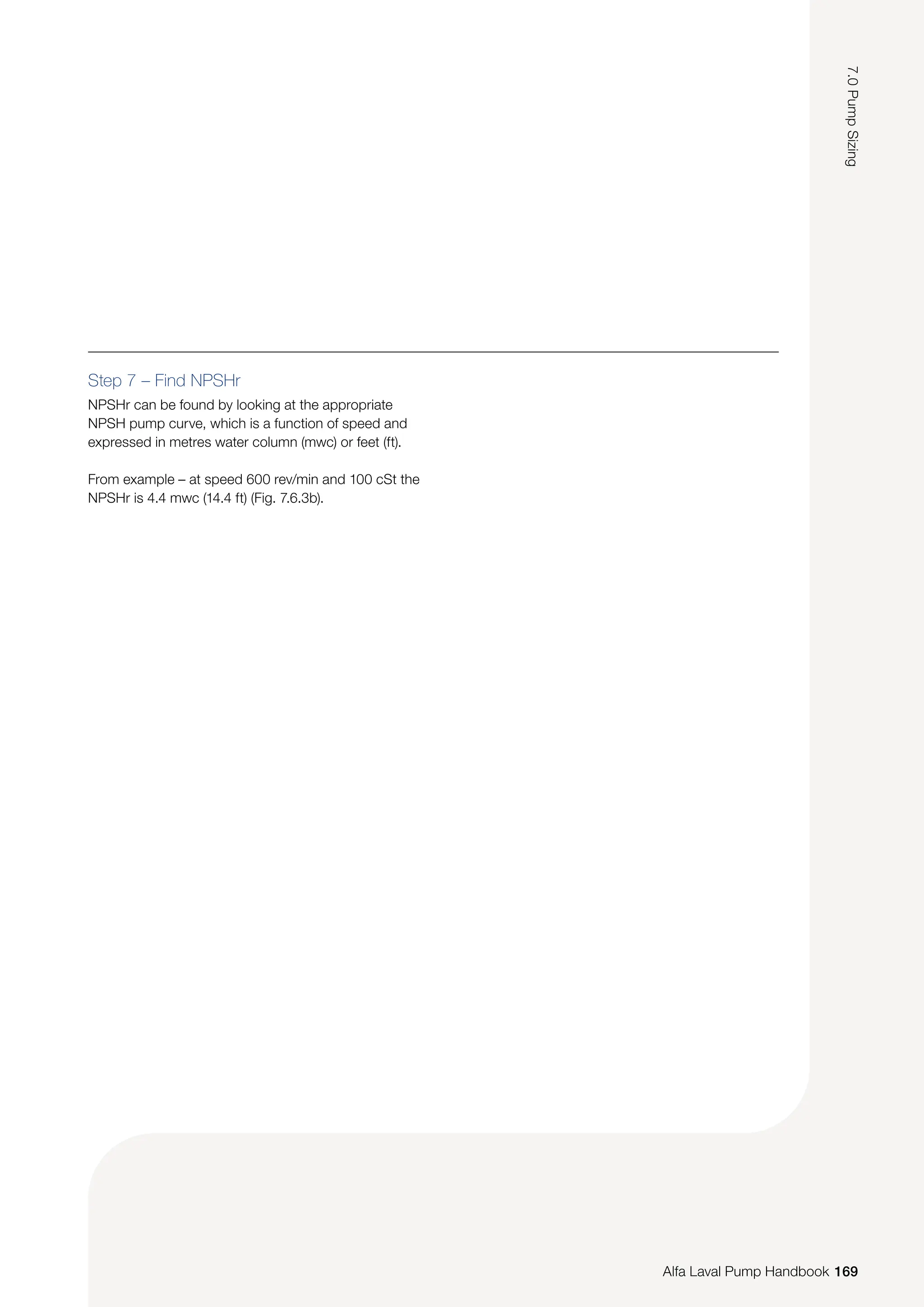 Step 7 – Find NPSHr
NPSHr can be found by looking at the appropriate
NPSH pump curve, which is a function of speed and
expressed in metres water column (mwc) or feet (ft).
From example – at speed 600 rev/min and 100 cSt the
NPSHr is 4.4 mwc (14.4 ft) (Fig. 7.6.3b).
169
7.0
Pump
Sizing
Alfa Laval Pump Handbook
 