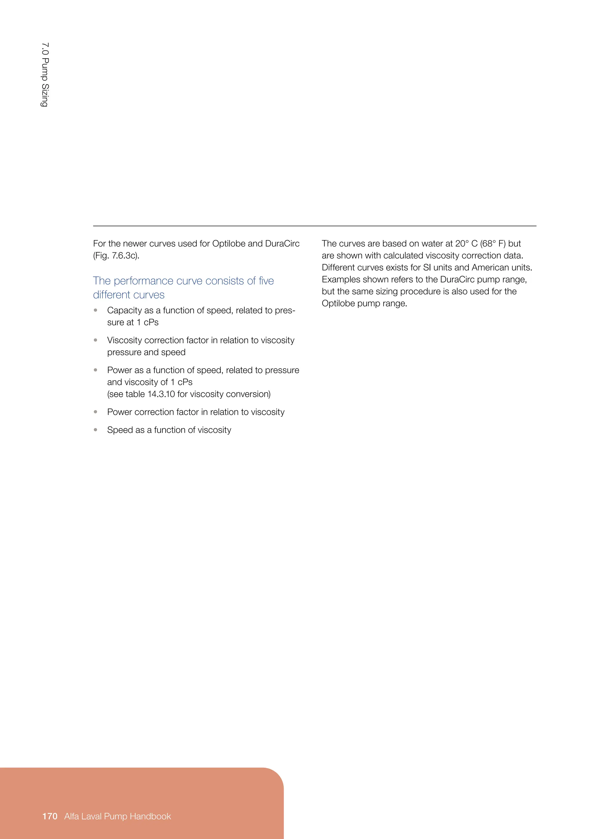 For the newer curves used for Optilobe and DuraCirc
(Fig. 7.6.3c).
The performance curve consists of five
different curves
• Capacity as a function of speed, related to pres-
sure at 1 cPs
• Viscosity correction factor in relation to viscosity
pressure and speed
• Power as a function of speed, related to pressure
and viscosity of 1 cPs
(see table 14.3.10 for viscosity conversion)
• Power correction factor in relation to viscosity
• Speed as a function of viscosity
The curves are based on water at 20° C (68° F) but
are shown with calculated viscosity correction data.
Different curves exists for SI units and American units.
Examples shown refers to the DuraCirc pump range,
but the same sizing procedure is also used for the
Optilobe pump range.
7.0
Pump
Sizing
170 Alfa Laval Pump Handbook
 