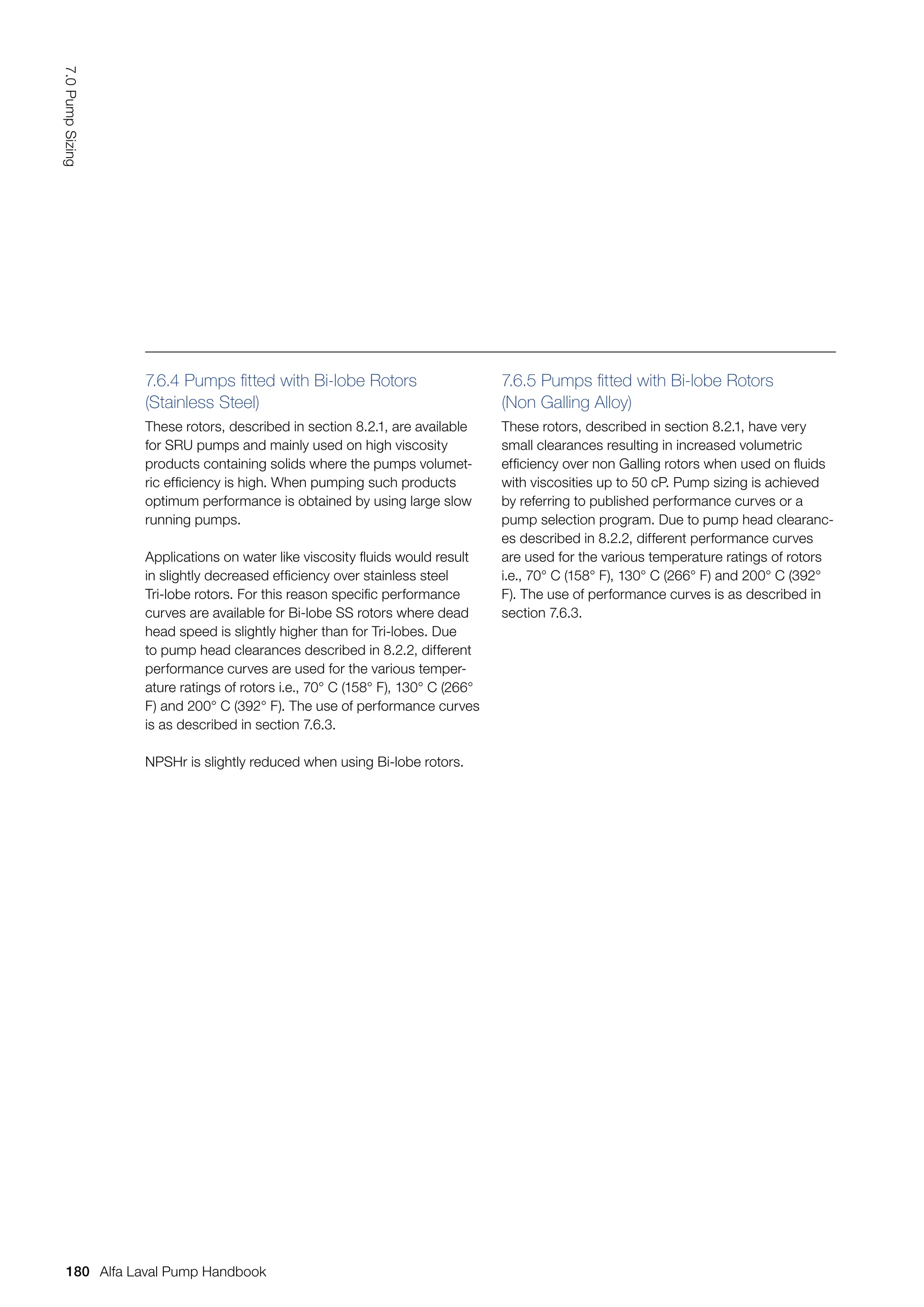 7.6.4 Pumps fitted with Bi-lobe Rotors 		
(Stainless Steel)
These rotors, described in section 8.2.1, are available
for SRU pumps and mainly used on high viscosity
products containing solids where the pumps volumet-
ric efficiency is high. When pumping such products
optimum performance is obtained by using large slow
running pumps.
Applications on water like viscosity fluids would result
in slightly decreased efficiency over stainless steel
Tri-lobe rotors. For this reason specific performance
curves are available for Bi-lobe SS rotors where dead
head speed is slightly higher than for Tri-lobes. Due
to pump head clearances described in 8.2.2, different
performance curves are used for the various temper-
ature ratings of rotors i.e., 70° C (158° F), 130° C (266°
F) and 200° C (392° F). The use of performance curves
is as described in section 7.6.3.
NPSHr is slightly reduced when using Bi-lobe rotors.
7.6.5 Pumps fitted with Bi-lobe Rotors
(Non Galling Alloy)
These rotors, described in section 8.2.1, have very
small clearances resulting in increased volumetric
efficiency over non Galling rotors when used on fluids
with viscosities up to 50 cP. Pump sizing is achieved
by referring to published performance curves or a
pump selection program. Due to pump head clearanc-
es described in 8.2.2, different performance curves
are used for the various temperature ratings of rotors
i.e., 70° C (158° F), 130° C (266° F) and 200° C (392°
F). The use of performance curves is as described in
section 7.6.3.
180
7.0
Pump
Sizing
Alfa Laval Pump Handbook
 