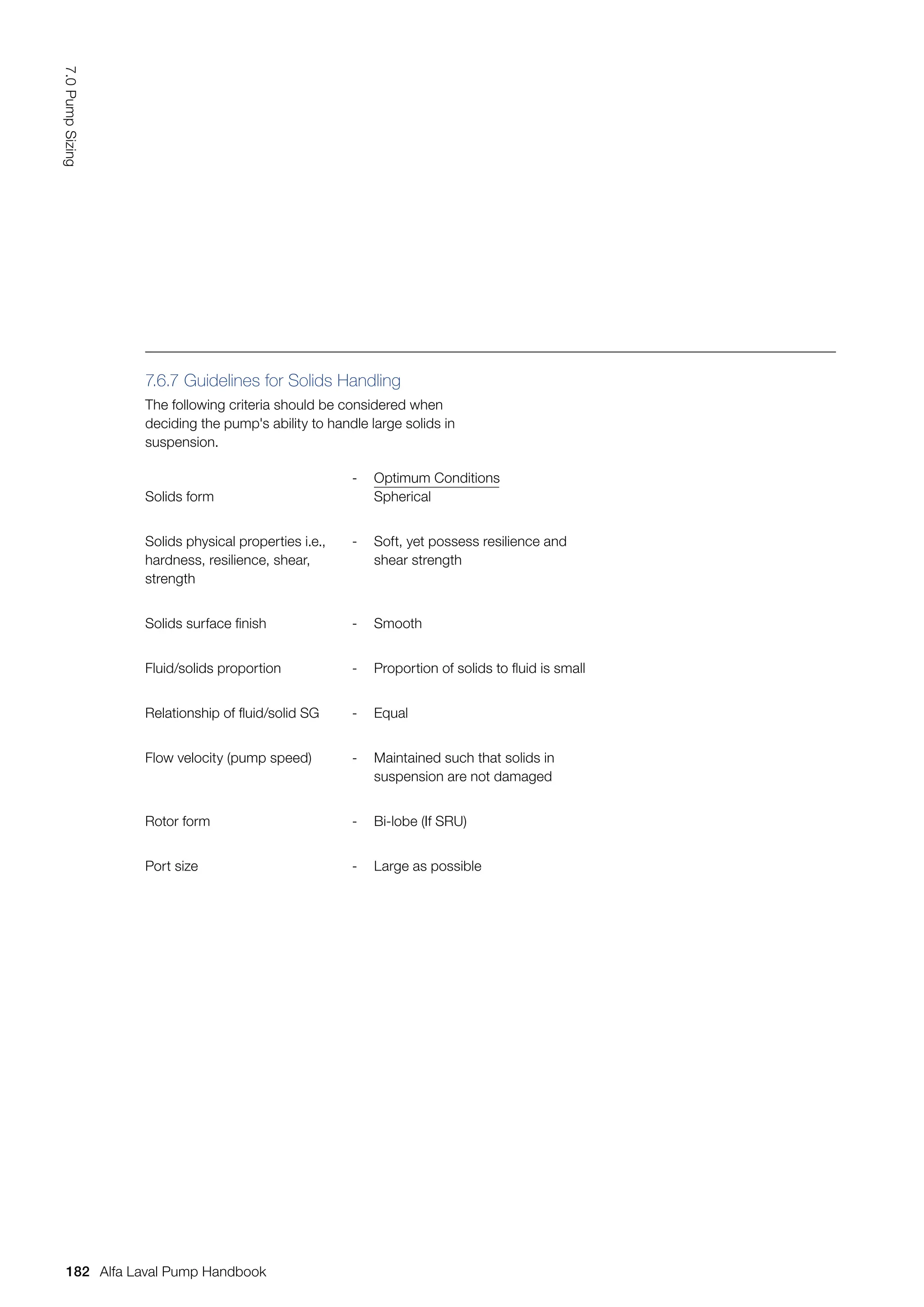 Solids form
- Optimum Conditions
Spherical
Solids physical properties i.e.,
hardness, resilience, shear,
strength
- Soft, yet possess resilience and
shear strength
Solids surface finish - Smooth
Fluid/solids proportion - Proportion of solids to fluid is small
Relationship of fluid/solid SG - Equal
Flow velocity (pump speed) - Maintained such that solids in
suspension are not damaged
Rotor form - Bi-lobe (If SRU)
Port size - Large as possible
7.6.7 Guidelines for Solids Handling
The following criteria should be considered when
deciding the pump's ability to handle large solids in
suspension.
182
7.0
Pump
Sizing
Alfa Laval Pump Handbook
 