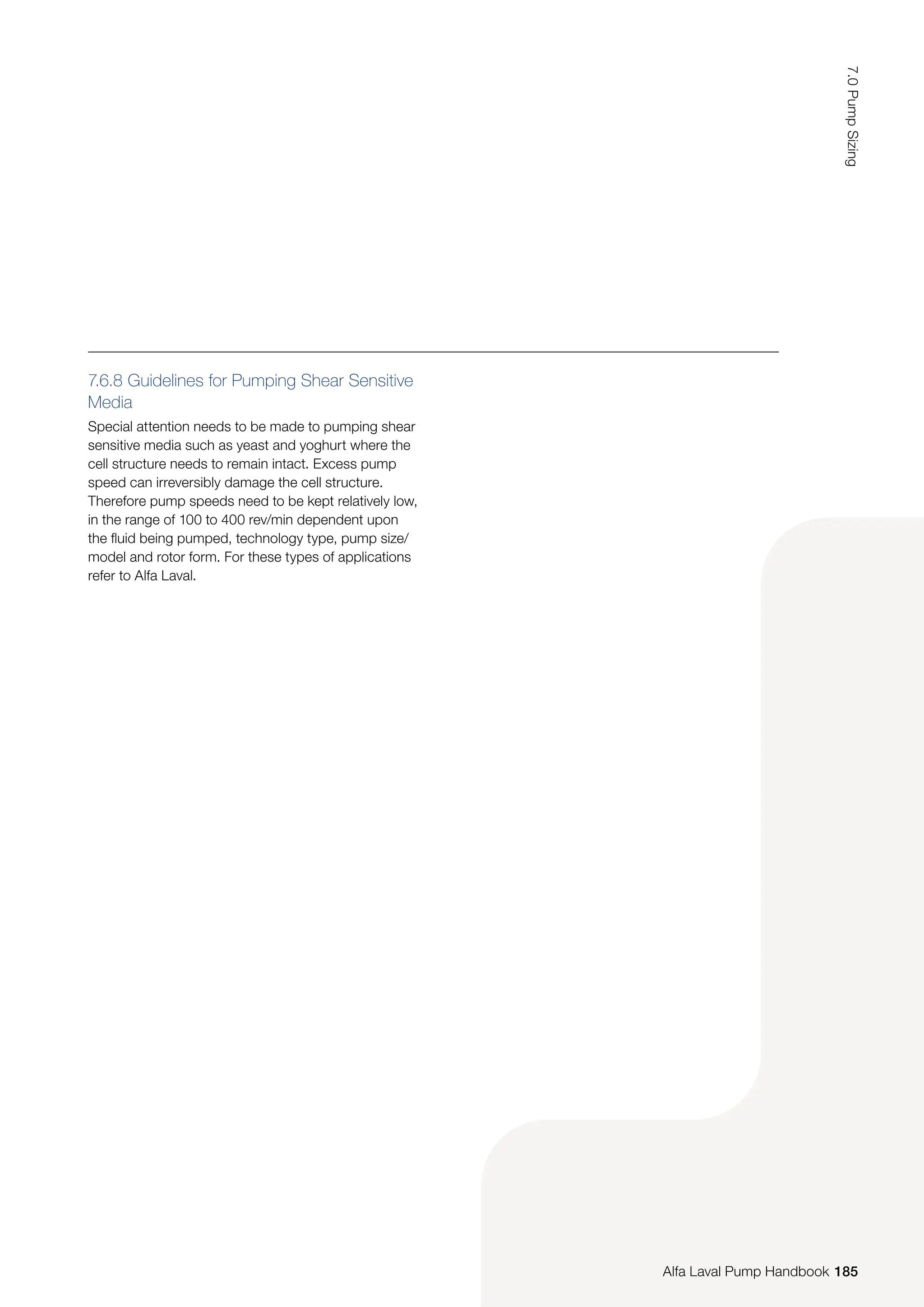 7.6.8 Guidelines for Pumping Shear Sensitive
Media
Special attention needs to be made to pumping shear
sensitive media such as yeast and yoghurt where the
cell structure needs to remain intact. Excess pump
speed can irreversibly damage the cell structure.
Therefore pump speeds need to be kept relatively low,
in the range of 100 to 400 rev/min dependent upon
the fluid being pumped, technology type, pump size/
model and rotor form. For these types of applications
refer to Alfa Laval.
185
7.0
Pump
Sizing
Alfa Laval Pump Handbook
 