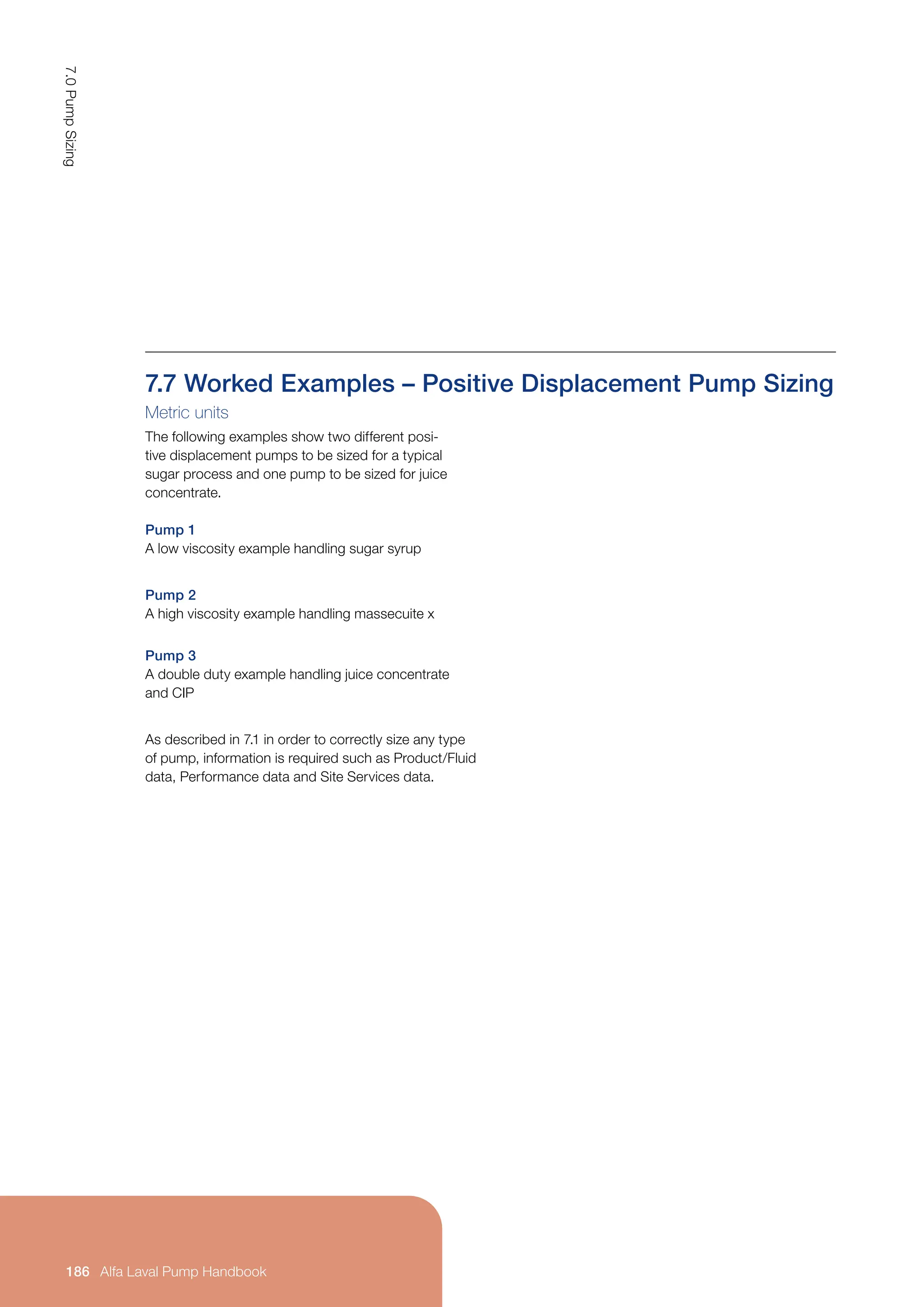 7.7 Worked Examples – Positive Displacement Pump Sizing
Metric units
The following examples show two different posi-
tive displacement pumps to be sized for a typical
sugar process and one pump to be sized for juice
concentrate.
Pump 1
A low viscosity example handling sugar syrup
Pump 2
A high viscosity example handling massecuite x
Pump 3
A double duty example handling juice concentrate
and CIP
As described in 7.1 in order to correctly size any type
of pump, information is required such as Product/Fluid
data, Performance data and Site Services data.
7.0
Pump
Sizing
186 Alfa Laval Pump Handbook
 