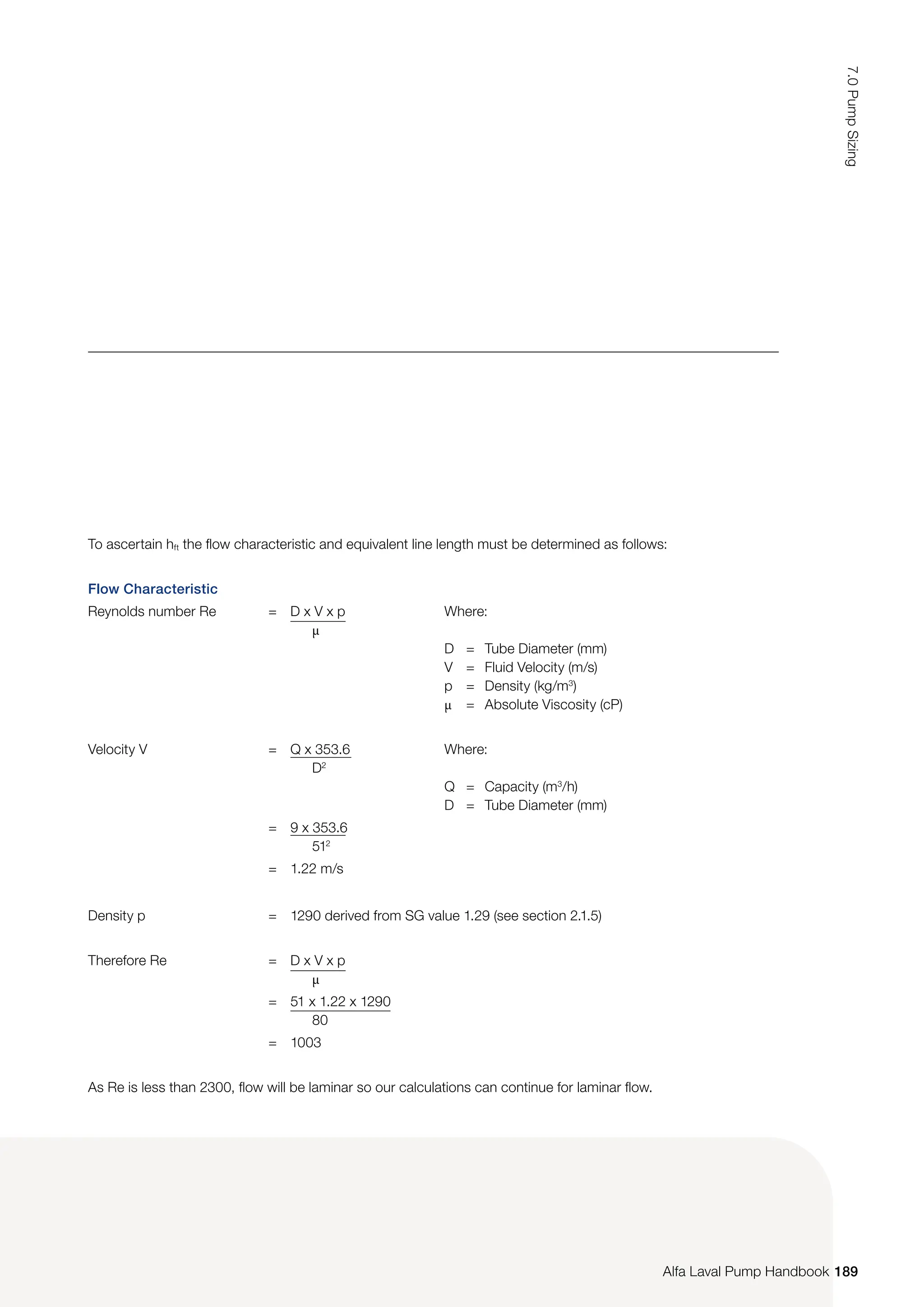 To ascertain hft the flow characteristic and equivalent line length must be determined as follows:
Flow Characteristic
Reynolds number Re = D x V x p
µ
Where:
D = Tube Diameter (mm)
V = Fluid Velocity (m/s)
p = Density (kg/m3
)
µ = Absolute Viscosity (cP)
Velocity V = Q x 353.6
D2
Where:
Q = Capacity (m3
/h)
D = Tube Diameter (mm)
= 9 x 353.6
512
= 1.22 m/s
Density p = 1290 derived from SG value 1.29 (see section 2.1.5)
Therefore Re = D x V x p
µ
= 51 x 1.22 x 1290
80
= 1003
As Re is less than 2300, flow will be laminar so our calculations can continue for laminar flow.
189
7.0
Pump
Sizing
Alfa Laval Pump Handbook
 