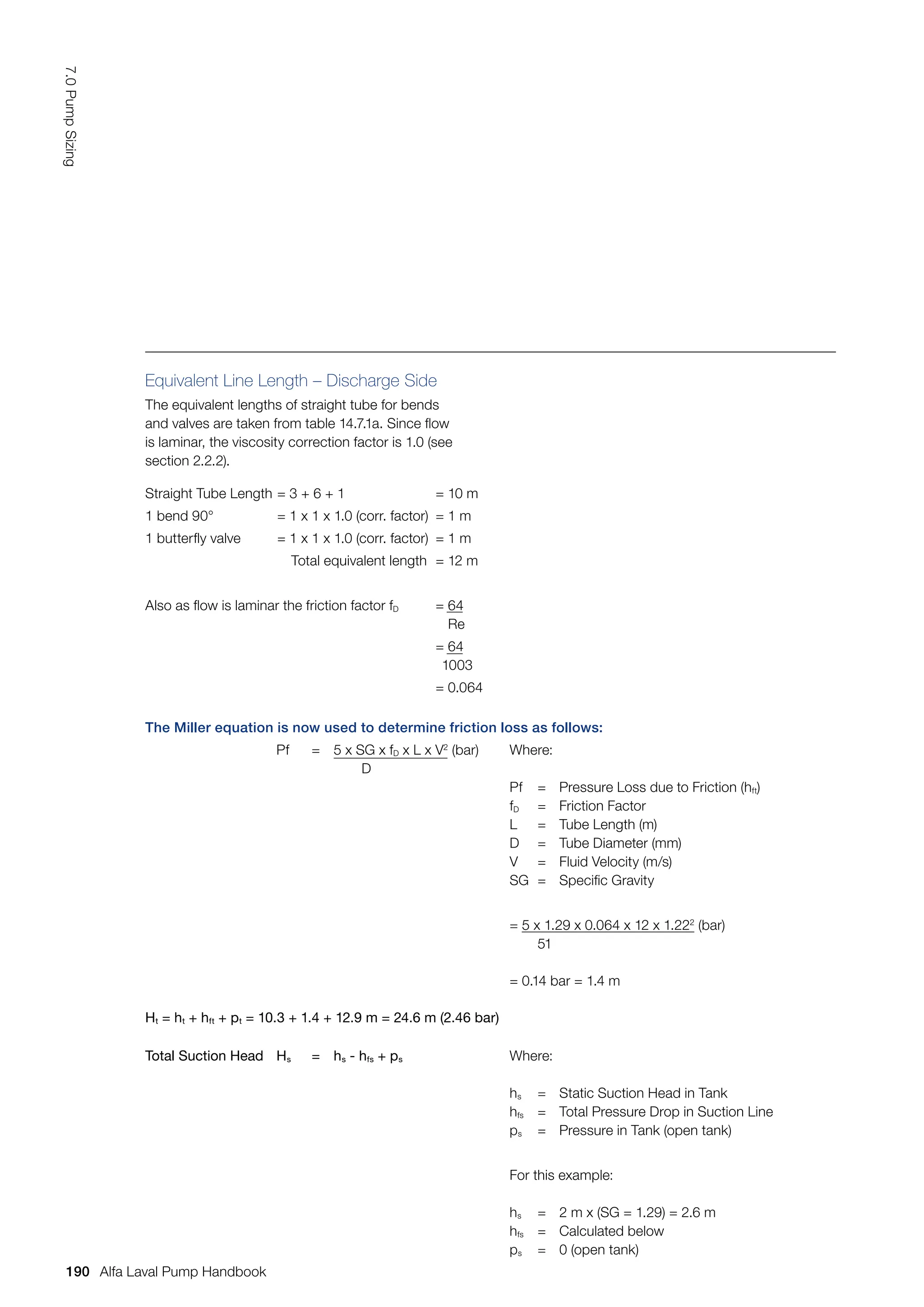 The Miller equation is now used to determine friction loss as follows:
Pf = 5 x SG x fD x L x V2
(bar)
D
Where:
Pf = Pressure Loss due to Friction (hft)
fD = Friction Factor
L = Tube Length (m)
D = Tube Diameter (mm)
V = Fluid Velocity (m/s)
SG = Specific Gravity
= 5 x 1.29 x 0.064 x 12 x 1.222
(bar)
51
= 0.14 bar = 1.4 m
Ht = ht + hft + pt = 10.3 + 1.4 + 12.9 m = 24.6 m (2.46 bar)
Total Suction Head Hs = hs - hfs + ps Where:
hs = Static Suction Head in Tank
hfs = Total Pressure Drop in Suction Line
ps = Pressure in Tank (open tank)
For this example:
hs = 2 m x (SG = 1.29) = 2.6 m
hfs = Calculated below
ps = 0 (open tank)
Equivalent Line Length – Discharge Side
The equivalent lengths of straight tube for bends
and valves are taken from table 14.7.1a. Since flow
is laminar, the viscosity correction factor is 1.0 (see
section 2.2.2).
Straight Tube Length = 3 + 6 + 1 = 10 m
1 bend 90° = 1 x 1 x 1.0 (corr. factor) = 1 m
1 butterfly valve = 1 x 1 x 1.0 (corr. factor) = 1 m
Total equivalent length = 12 m
Also as flow is laminar the friction factor fD = 64
Re
= 64
1003
= 0.064
190
7.0
Pump
Sizing
Alfa Laval Pump Handbook
 