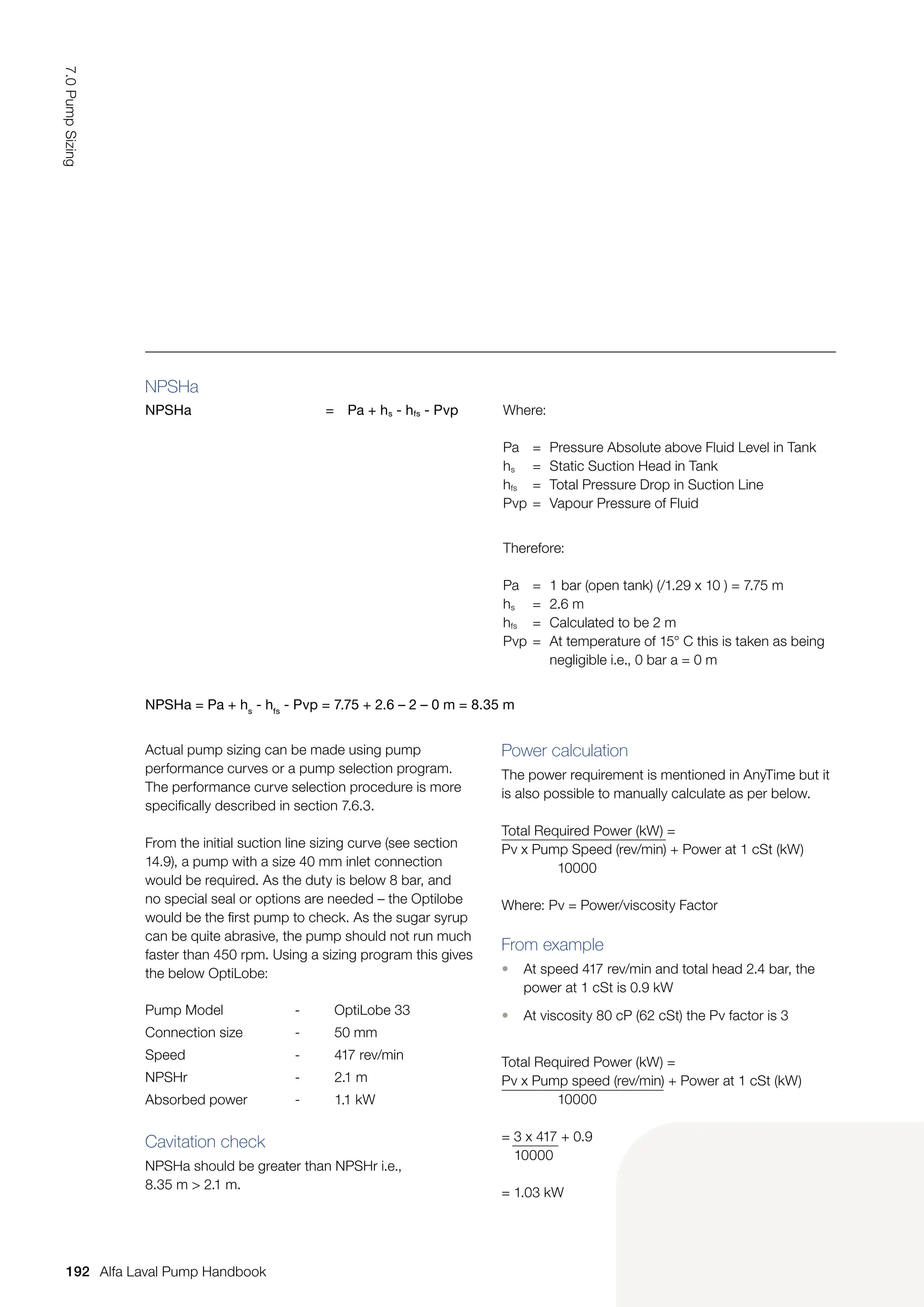 NPSHa
NPSHa = Pa + hs - hfs - Pvp Where:
Pa = Pressure Absolute above Fluid Level in Tank
hs = Static Suction Head in Tank
hfs = Total Pressure Drop in Suction Line
Pvp = Vapour Pressure of Fluid
Therefore:
Pa = 1 bar (open tank) (/1.29 x 10 ) = 7.75 m
hs = 2.6 m
hfs = Calculated to be 2 m
Pvp = At temperature of 15° C this is taken as being
		 negligible i.e., 0 bar a = 0 m
NPSHa = Pa + hs
- hfs
- Pvp = 7.75 + 2.6 – 2 – 0 m = 8.35 m
Actual pump sizing can be made using pump
performance curves or a pump selection program.
The performance curve selection procedure is more
specifically described in section 7.6.3.
From the initial suction line sizing curve (see section
14.9), a pump with a size 40 mm inlet connection
would be required. As the duty is below 8 bar, and
no special seal or options are needed – the Optilobe
would be the first pump to check. As the sugar syrup
can be quite abrasive, the pump should not run much
faster than 450 rpm. Using a sizing program this gives
the below OptiLobe:
Pump Model - OptiLobe 33
Connection size - 50 mm
Speed - 417 rev/min
NPSHr - 2.1 m
Absorbed power - 1.1 kW
Cavitation check
NPSHa should be greater than NPSHr i.e.,
8.35 m  2.1 m.
Power calculation
The power requirement is mentioned in AnyTime but it
is also possible to manually calculate as per below.
Total Required Power (kW) =
Pv x Pump Speed (rev/min) + Power at 1 cSt (kW)
10000
Where: Pv = Power/viscosity Factor
From example
• At speed 417 rev/min and total head 2.4 bar, the
power at 1 cSt is 0.9 kW
• At viscosity 80 cP (62 cSt) the Pv factor is 3
Total Required Power (kW) =
Pv x Pump speed (rev/min) + Power at 1 cSt (kW)
10000
= 3 x 417 + 0.9
10000
= 1.03 kW
192
7.0
Pump
Sizing
Alfa Laval Pump Handbook
 
