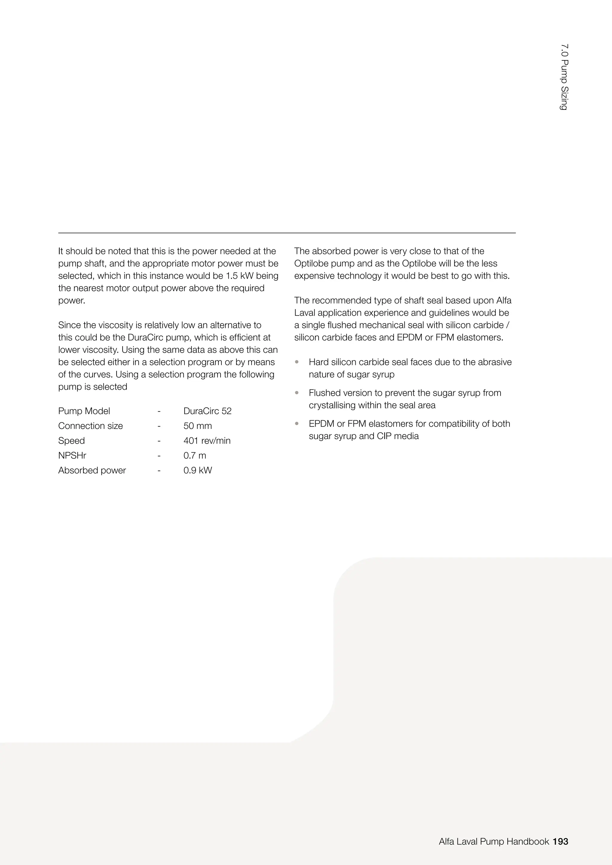 Pump Model - DuraCirc 52
Connection size - 50 mm
Speed - 401 rev/min
NPSHr - 0.7 m
Absorbed power - 0.9 kW
It should be noted that this is the power needed at the
pump shaft, and the appropriate motor power must be
selected, which in this instance would be 1.5 kW being
the nearest motor output power above the required
power.
Since the viscosity is relatively low an alternative to
this could be the DuraCirc pump, which is efficient at
lower viscosity. Using the same data as above this can
be selected either in a selection program or by means
of the curves. Using a selection program the following
pump is selected
The absorbed power is very close to that of the
Optilobe pump and as the Optilobe will be the less
expensive technology it would be best to go with this.
The recommended type of shaft seal based upon Alfa
Laval application experience and guidelines would be
a single flushed mechanical seal with silicon carbide /
silicon carbide faces and EPDM or FPM elastomers.
• Hard silicon carbide seal faces due to the abrasive
nature of sugar syrup
• Flushed version to prevent the sugar syrup from
crystallising within the seal area
• EPDM or FPM elastomers for compatibility of both
sugar syrup and CIP media
193
7.0
Pump
Sizing
Alfa Laval Pump Handbook
 
