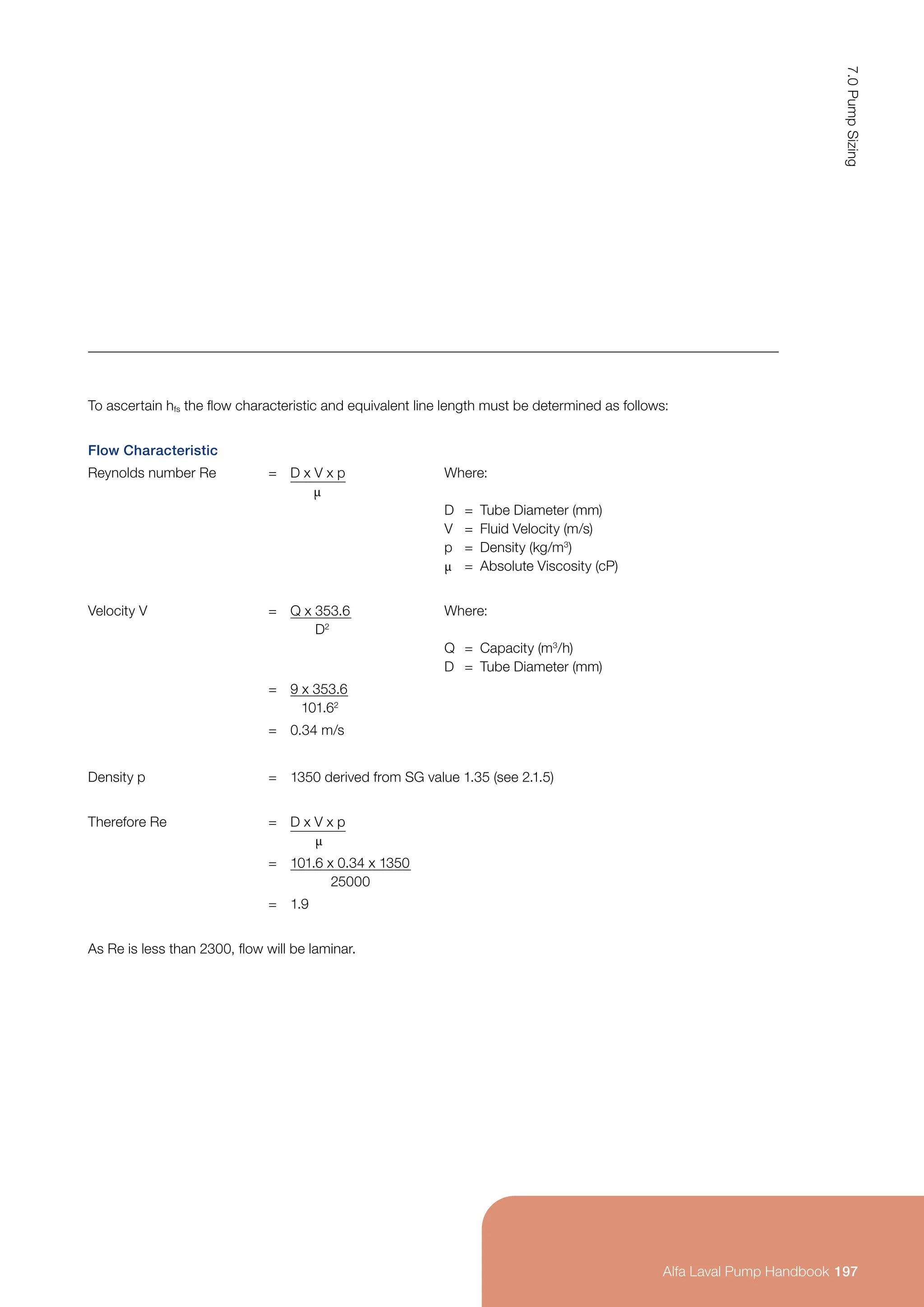 To ascertain hfs the flow characteristic and equivalent line length must be determined as follows:
Flow Characteristic
Reynolds number Re = D x V x p
µ
Where:
D = Tube Diameter (mm)
V = Fluid Velocity (m/s)
p = Density (kg/m3
)
µ = Absolute Viscosity (cP)
Velocity V = Q x 353.6
D2
Where:
Q = Capacity (m3
/h)
D = Tube Diameter (mm)
= 9 x 353.6
101.62
= 0.34 m/s
Density p = 1350 derived from SG value 1.35 (see 2.1.5)
Therefore Re = D x V x p
µ
= 101.6 x 0.34 x 1350
25000
= 1.9
As Re is less than 2300, flow will be laminar.
197
7.0
Pump
Sizing
Alfa Laval Pump Handbook
 