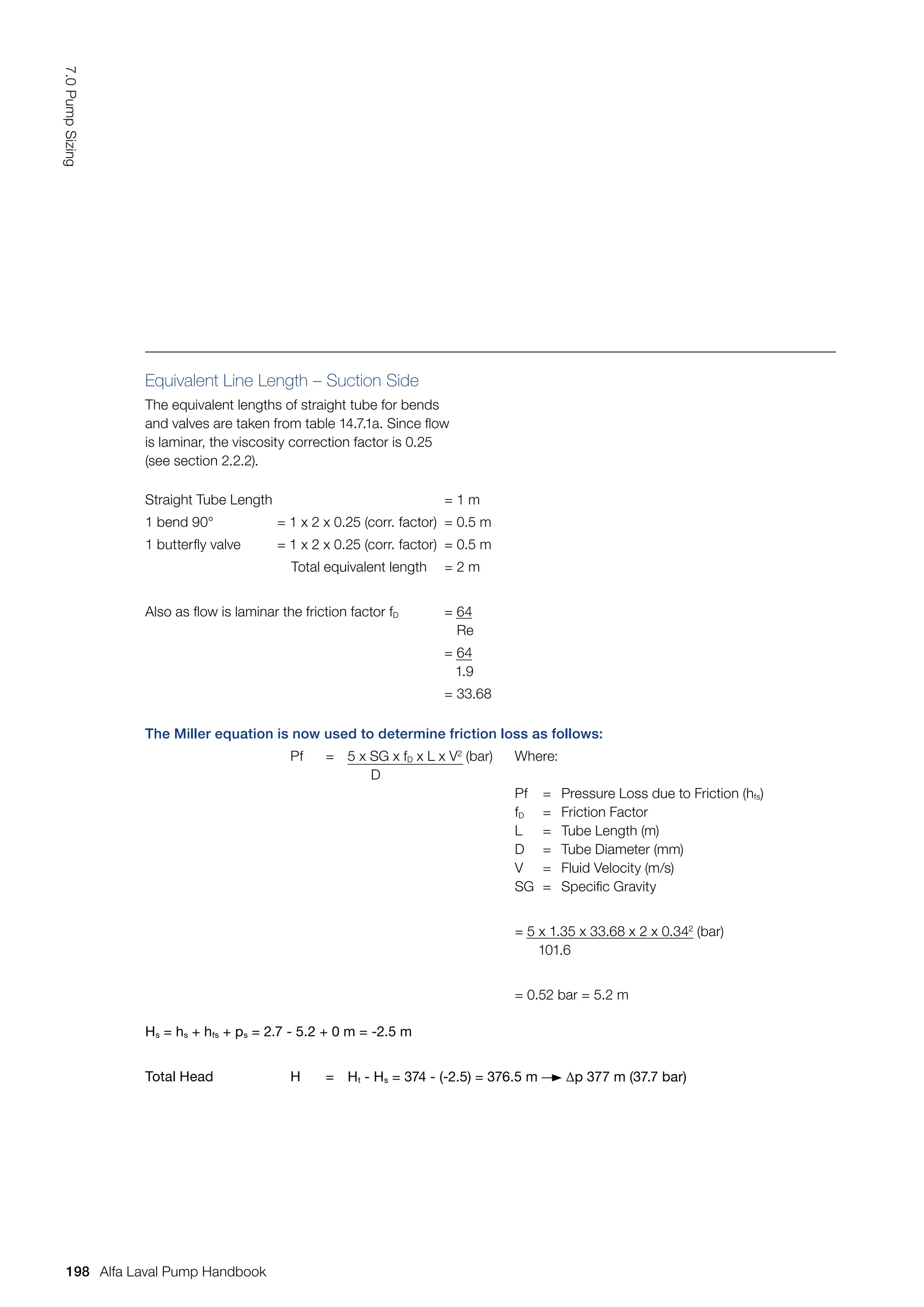 Equivalent Line Length – Suction Side
The equivalent lengths of straight tube for bends
and valves are taken from table 14.7.1a. Since flow
is laminar, the viscosity correction factor is 0.25
(see section 2.2.2).
The Miller equation is now used to determine friction loss as follows:
Pf = 5 x SG x fD x L x V2
(bar)
D
Where:
Pf = Pressure Loss due to Friction (hfs)
fD = Friction Factor
L = Tube Length (m)
D = Tube Diameter (mm)
V = Fluid Velocity (m/s)
SG = Specific Gravity
= 5 x 1.35 x 33.68 x 2 x 0.342
(bar)
101.6
= 0.52 bar = 5.2 m
Hs = hs + hfs + ps = 2.7 - 5.2 + 0 m = -2.5 m
Total Head H = Ht - Hs = 374 - (-2.5) = 376.5 m ∆p 377 m (37.7 bar)
Straight Tube Length = 1 m
1 bend 90° = 1 x 2 x 0.25 (corr. factor) = 0.5 m
1 butterfly valve = 1 x 2 x 0.25 (corr. factor) = 0.5 m
Total equivalent length = 2 m
Also as flow is laminar the friction factor fD = 64
Re
= 64
1.9
= 33.68
198
7.0
Pump
Sizing
Alfa Laval Pump Handbook
 