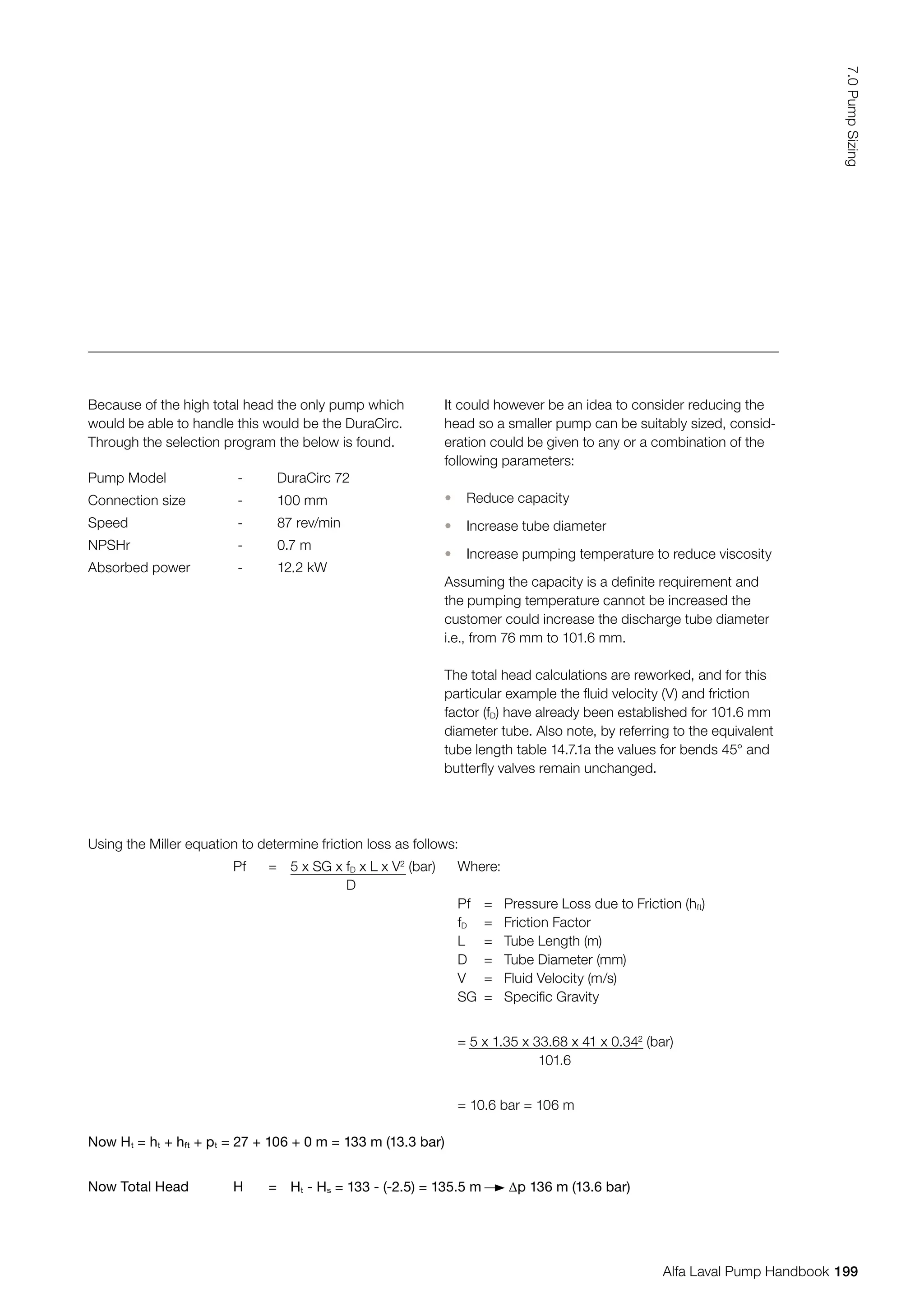 Using the Miller equation to determine friction loss as follows:
Pf = 5 x SG x fD x L x V2
(bar)
D
Where:
Pf = Pressure Loss due to Friction (hft)
fD = Friction Factor
L = Tube Length (m)
D = Tube Diameter (mm)
V = Fluid Velocity (m/s)
SG = Specific Gravity
= 5 x 1.35 x 33.68 x 41 x 0.342
(bar)
101.6
= 10.6 bar = 106 m
Now Ht = ht + hft + pt = 27 + 106 + 0 m = 133 m (13.3 bar)
Now Total Head H = Ht - Hs = 133 - (-2.5) = 135.5 m ∆p 136 m (13.6 bar)
Because of the high total head the only pump which
would be able to handle this would be the DuraCirc.
Through the selection program the below is found.
Pump Model - DuraCirc 72
Connection size - 100 mm
Speed - 87 rev/min
NPSHr - 0.7 m
Absorbed power - 12.2 kW
It could however be an idea to consider reducing the
head so a smaller pump can be suitably sized, consid-
eration could be given to any or a combination of the
following parameters:
• Reduce capacity
• Increase tube diameter
• Increase pumping temperature to reduce viscosity
Assuming the capacity is a definite requirement and
the pumping temperature cannot be increased the
customer could increase the discharge tube diameter
i.e., from 76 mm to 101.6 mm.
The total head calculations are reworked, and for this
particular example the fluid velocity (V) and friction
factor (fD) have already been established for 101.6 mm
diameter tube. Also note, by referring to the equivalent
tube length table 14.7.1a the values for bends 45° and
butterfly valves remain unchanged.
199
7.0
Pump
Sizing
Alfa Laval Pump Handbook
 