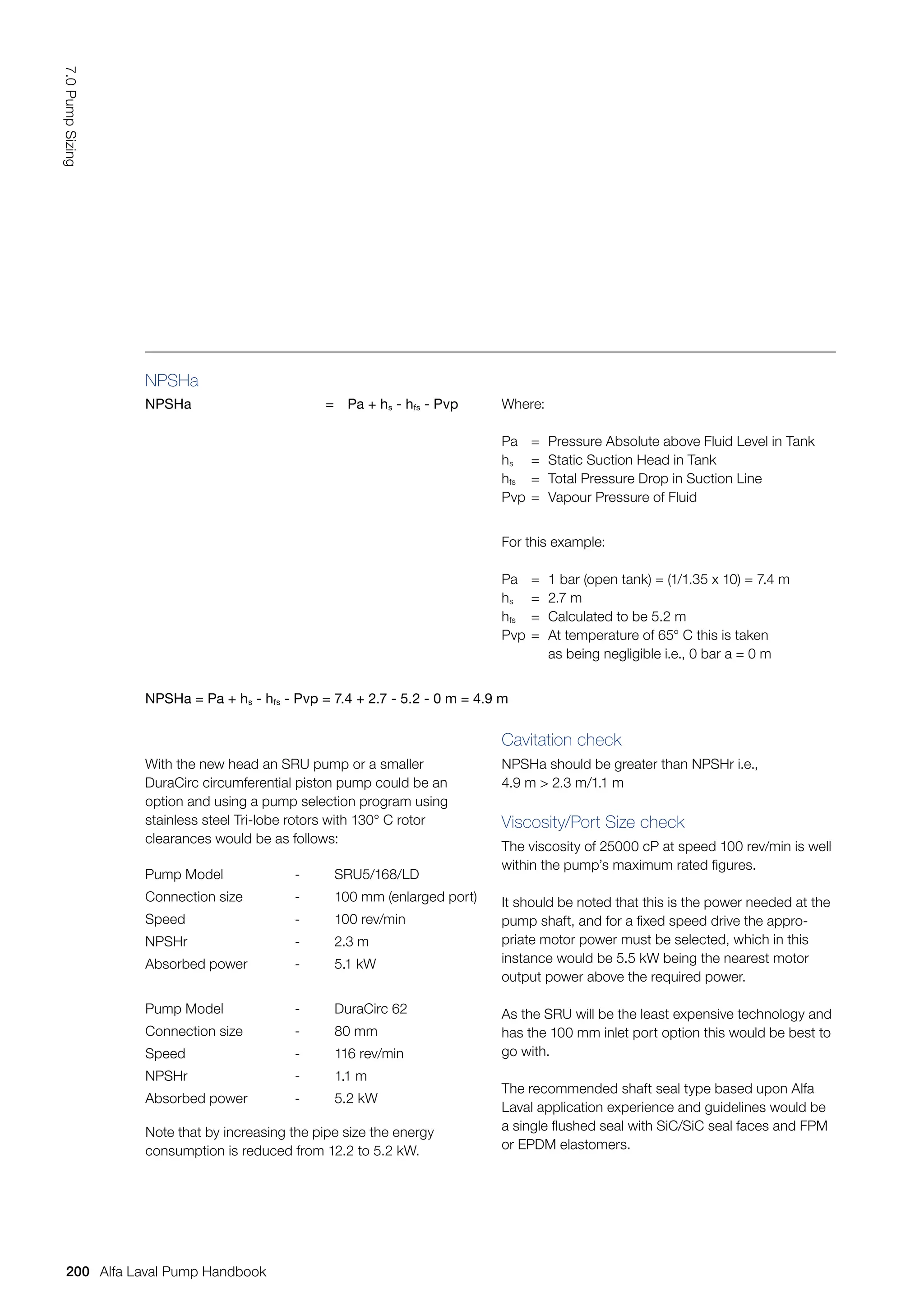 NPSHa
NPSHa = Pa + hs - hfs - Pvp Where:
Pa = Pressure Absolute above Fluid Level in Tank
hs = Static Suction Head in Tank
hfs = Total Pressure Drop in Suction Line
Pvp = Vapour Pressure of Fluid
For this example:
Pa = 1 bar (open tank) = (1/1.35 x 10) = 7.4 m
hs = 2.7 m
hfs = Calculated to be 5.2 m
Pvp = At temperature of 65° C this is taken
		 as being negligible i.e., 0 bar a = 0 m
NPSHa = Pa + hs - hfs - Pvp = 7.4 + 2.7 - 5.2 - 0 m = 4.9 m
With the new head an SRU pump or a smaller
DuraCirc circumferential piston pump could be an
option and using a pump selection program using
stainless steel Tri-lobe rotors with 130° C rotor
clearances would be as follows:
Pump Model - SRU5/168/LD
Connection size - 100 mm (enlarged port)
Speed - 100 rev/min
NPSHr - 2.3 m
Absorbed power - 5.1 kW
Pump Model - DuraCirc 62
Connection size - 80 mm
Speed - 116 rev/min
NPSHr - 1.1 m
Absorbed power - 5.2 kW
Note that by increasing the pipe size the energy
consumption is reduced from 12.2 to 5.2 kW.
Cavitation check
NPSHa should be greater than NPSHr i.e.,
4.9 m  2.3 m/1.1 m
Viscosity/Port Size check
The viscosity of 25000 cP at speed 100 rev/min is well
within the pump’s maximum rated figures.
It should be noted that this is the power needed at the
pump shaft, and for a fixed speed drive the appro-
priate motor power must be selected, which in this
instance would be 5.5 kW being the nearest motor
output power above the required power.
As the SRU will be the least expensive technology and
has the 100 mm inlet port option this would be best to
go with.
The recommended shaft seal type based upon Alfa
Laval application experience and guidelines would be
a single flushed seal with SiC/SiC seal faces and FPM
or EPDM elastomers.
200
7.0
Pump
Sizing
Alfa Laval Pump Handbook
 