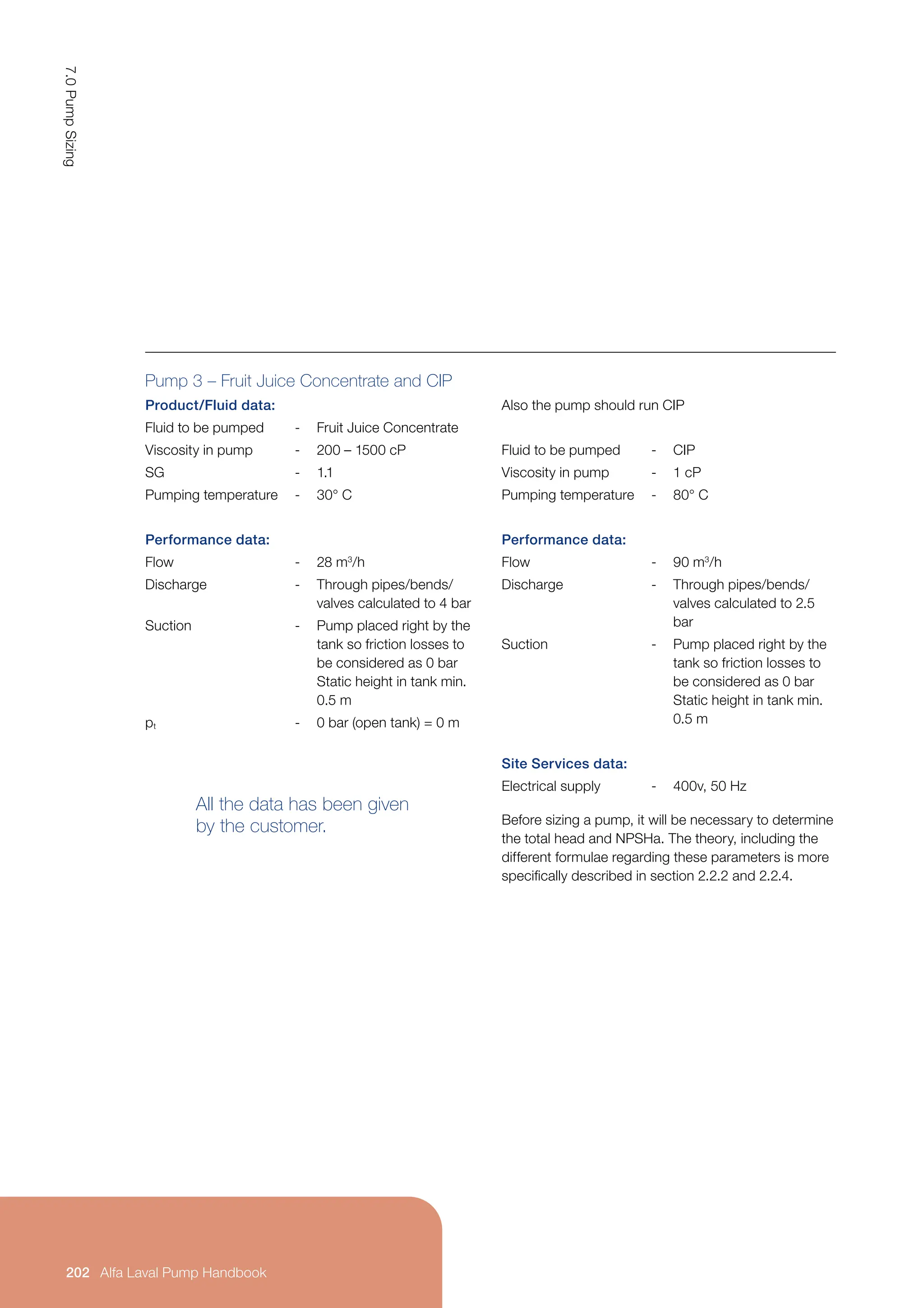 Pump 3 – Fruit Juice Concentrate and CIP
Product/Fluid data:
Fluid to be pumped - Fruit Juice Concentrate
Viscosity in pump - 200 – 1500 cP
SG - 1.1
Pumping temperature - 30° C
Performance data:
Flow - 28 m3
/h
Discharge - Through pipes/bends/
valves calculated to 4 bar
Suction - Pump placed right by the
tank so friction losses to
be considered as 0 bar
Static height in tank min.
0.5 m
pt - 0 bar (open tank) = 0 m
All the data has been given
by the customer.
Also the pump should run CIP
Fluid to be pumped - CIP
Viscosity in pump - 1 cP
Pumping temperature - 80° C
Performance data:
Flow - 90 m3
/h
Discharge - Through pipes/bends/
valves calculated to 2.5
bar
Suction - Pump placed right by the
tank so friction losses to
be considered as 0 bar
Static height in tank min.
0.5 m
Site Services data:
Electrical supply - 400v, 50 Hz
Before sizing a pump, it will be necessary to determine
the total head and NPSHa. The theory, including the
different formulae regarding these parameters is more
specifically described in section 2.2.2 and 2.2.4.
7.0
Pump
Sizing
202 Alfa Laval Pump Handbook
 