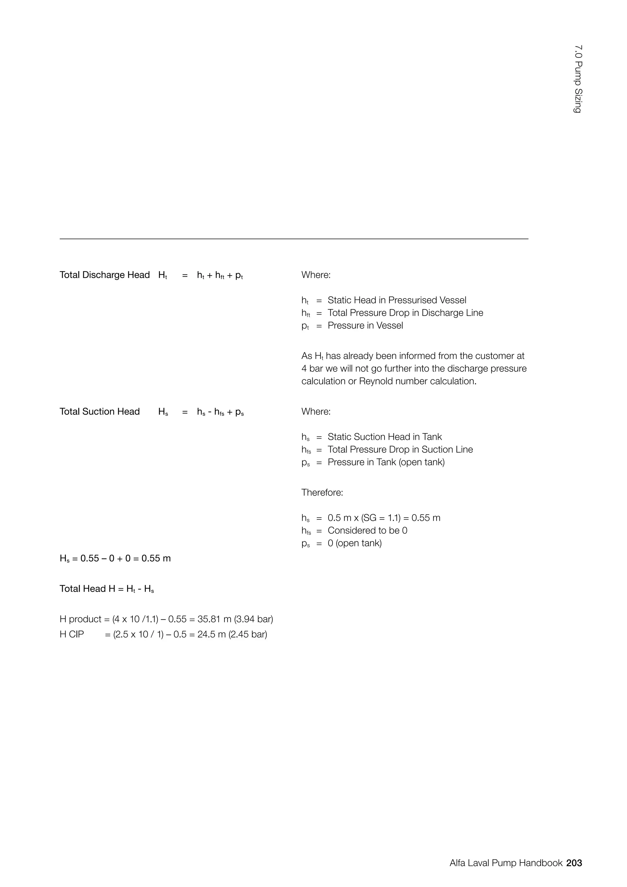 Total Discharge Head Ht = ht + hft + pt Where:
ht = Static Head in Pressurised Vessel
hft = Total Pressure Drop in Discharge Line
pt = Pressure in Vessel
As Ht has already been informed from the customer at
4 bar we will not go further into the discharge pressure
calculation or Reynold number calculation.
Total Suction Head Hs = hs - hfs + ps Where:
hs = Static Suction Head in Tank
hfs = Total Pressure Drop in Suction Line
ps = Pressure in Tank (open tank)
Therefore:
hs = 0.5 m x (SG = 1.1) = 0.55 m
hfs = Considered to be 0
ps = 0 (open tank)
Hs = 0.55 – 0 + 0 = 0.55 m
Total Head H = Ht - Hs
H product = (4 x 10 /1.1) – 0.55 = 35.81 m (3.94 bar)
H CIP = (2.5 x 10 / 1) – 0.5 = 24.5 m (2.45 bar)
203
7.0
Pump
Sizing
Alfa Laval Pump Handbook
 