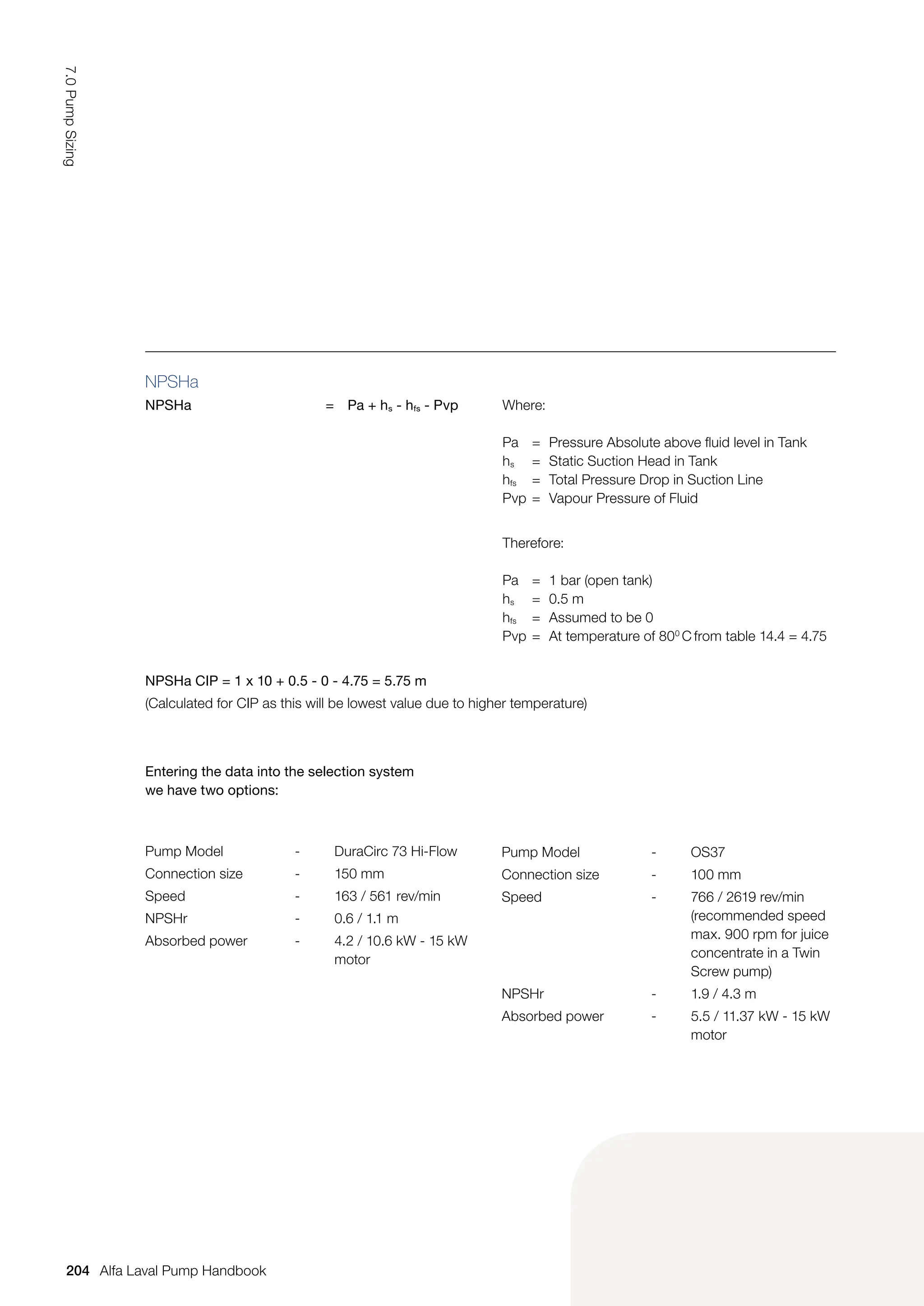 NPSHa
NPSHa = Pa + hs - hfs - Pvp Where:
Pa = Pressure Absolute above fluid level in Tank
hs = Static Suction Head in Tank
hfs = Total Pressure Drop in Suction Line
Pvp = Vapour Pressure of Fluid
Therefore:
Pa = 1 bar (open tank)
hs = 0.5 m
hfs = Assumed to be 0
Pvp = At temperature of 800
C from table 14.4 = 4.75
NPSHa CIP = 1 x 10 + 0.5 - 0 - 4.75 = 5.75 m
(Calculated for CIP as this will be lowest value due to higher temperature)
Entering the data into the selection system
we have two options:
Pump Model - DuraCirc 73 Hi-Flow
Connection size - 150 mm
Speed - 163 / 561 rev/min
NPSHr - 0.6 / 1.1 m
Absorbed power - 4.2 / 10.6 kW - 15 kW
motor
Pump Model - OS37
Connection size - 100 mm
Speed - 766 / 2619 rev/min
(recommended speed
max. 900 rpm for juice
concentrate in a Twin
Screw pump)
NPSHr - 1.9 / 4.3 m
Absorbed power - 5.5 / 11.37 kW - 15 kW
motor
204
7.0
Pump
Sizing
Alfa Laval Pump Handbook
 