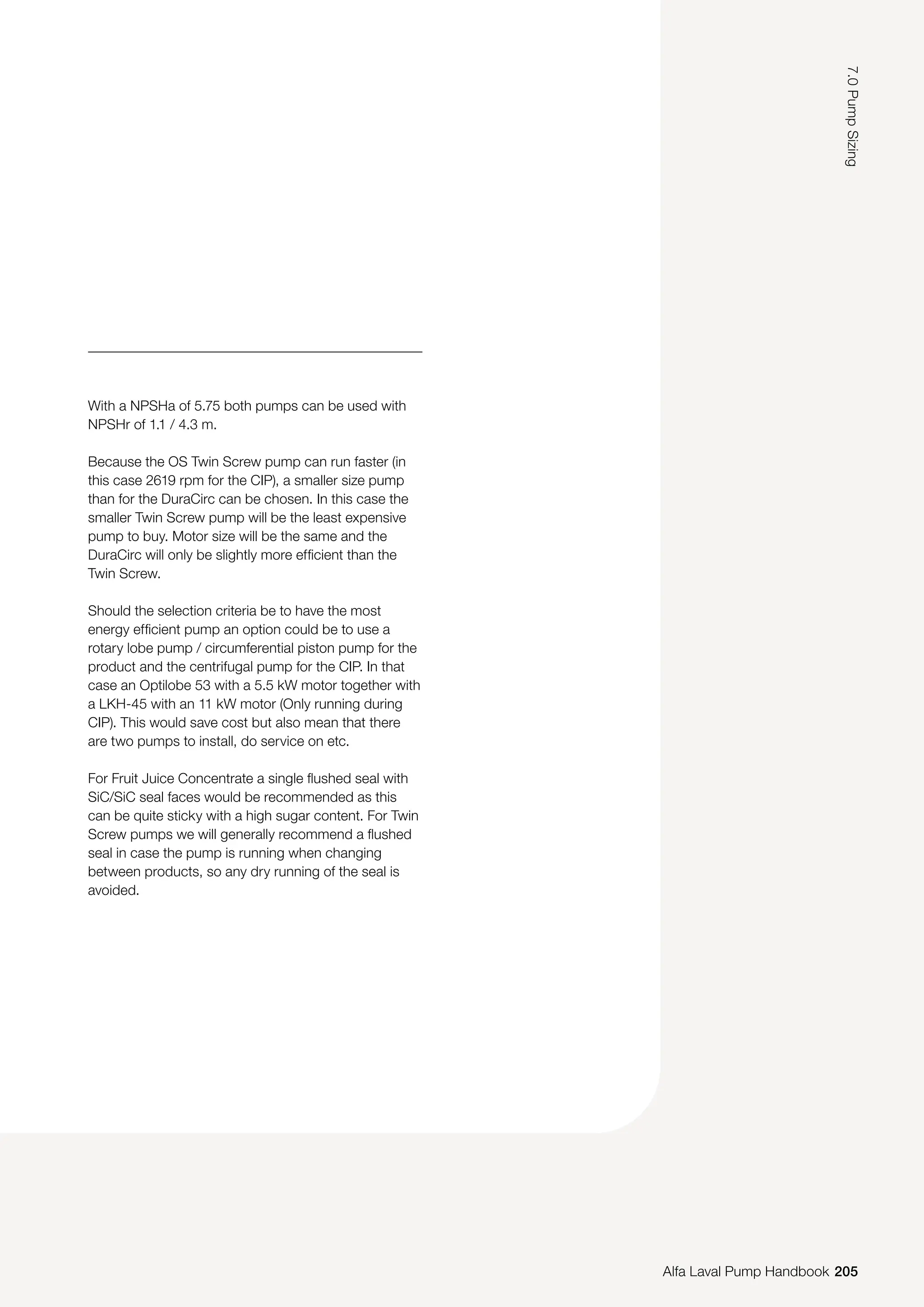With a NPSHa of 5.75 both pumps can be used with
NPSHr of 1.1 / 4.3 m.
Because the OS Twin Screw pump can run faster (in
this case 2619 rpm for the CIP), a smaller size pump
than for the DuraCirc can be chosen. In this case the
smaller Twin Screw pump will be the least expensive
pump to buy. Motor size will be the same and the
DuraCirc will only be slightly more efficient than the
Twin Screw.
Should the selection criteria be to have the most
energy efficient pump an option could be to use a
rotary lobe pump / circumferential piston pump for the
product and the centrifugal pump for the CIP. In that
case an Optilobe 53 with a 5.5 kW motor together with
a LKH-45 with an 11 kW motor (Only running during
CIP). This would save cost but also mean that there
are two pumps to install, do service on etc.
For Fruit Juice Concentrate a single flushed seal with
SiC/SiC seal faces would be recommended as this
can be quite sticky with a high sugar content. For Twin
Screw pumps we will generally recommend a flushed
seal in case the pump is running when changing
between products, so any dry running of the seal is
avoided.
205
7.0
Pump
Sizing
Alfa Laval Pump Handbook
 
