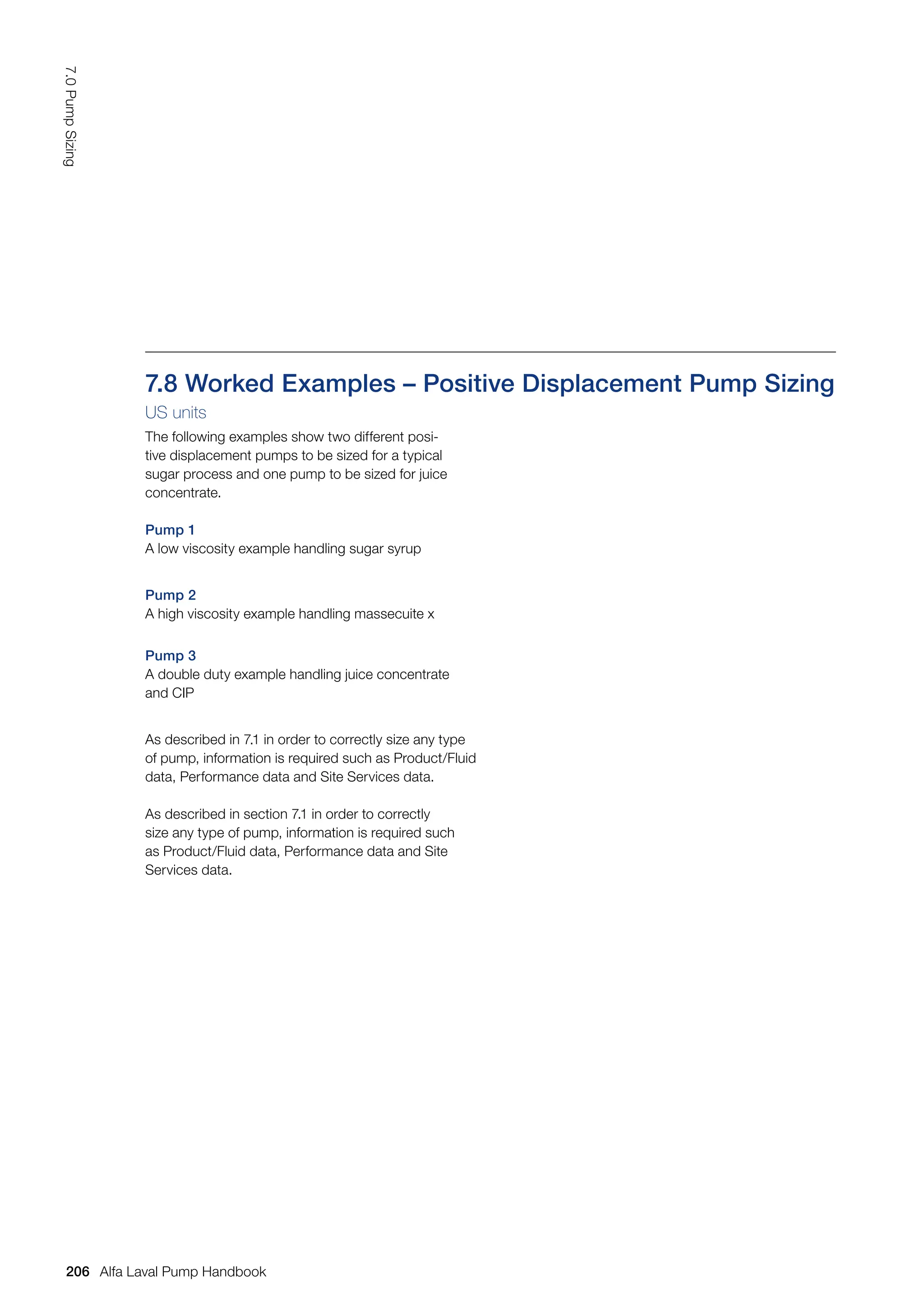 7.8 Worked Examples – Positive Displacement Pump Sizing
US units
The following examples show two different posi-
tive displacement pumps to be sized for a typical
sugar process and one pump to be sized for juice
concentrate.
Pump 1
A low viscosity example handling sugar syrup
Pump 2
A high viscosity example handling massecuite x
Pump 3
A double duty example handling juice concentrate
and CIP
As described in 7.1 in order to correctly size any type
of pump, information is required such as Product/Fluid
data, Performance data and Site Services data.
As described in section 7.1 in order to correctly
size any type of pump, information is required such
as Product/Fluid data, Performance data and Site
Services data.
206
7.0
Pump
Sizing
Alfa Laval Pump Handbook
 