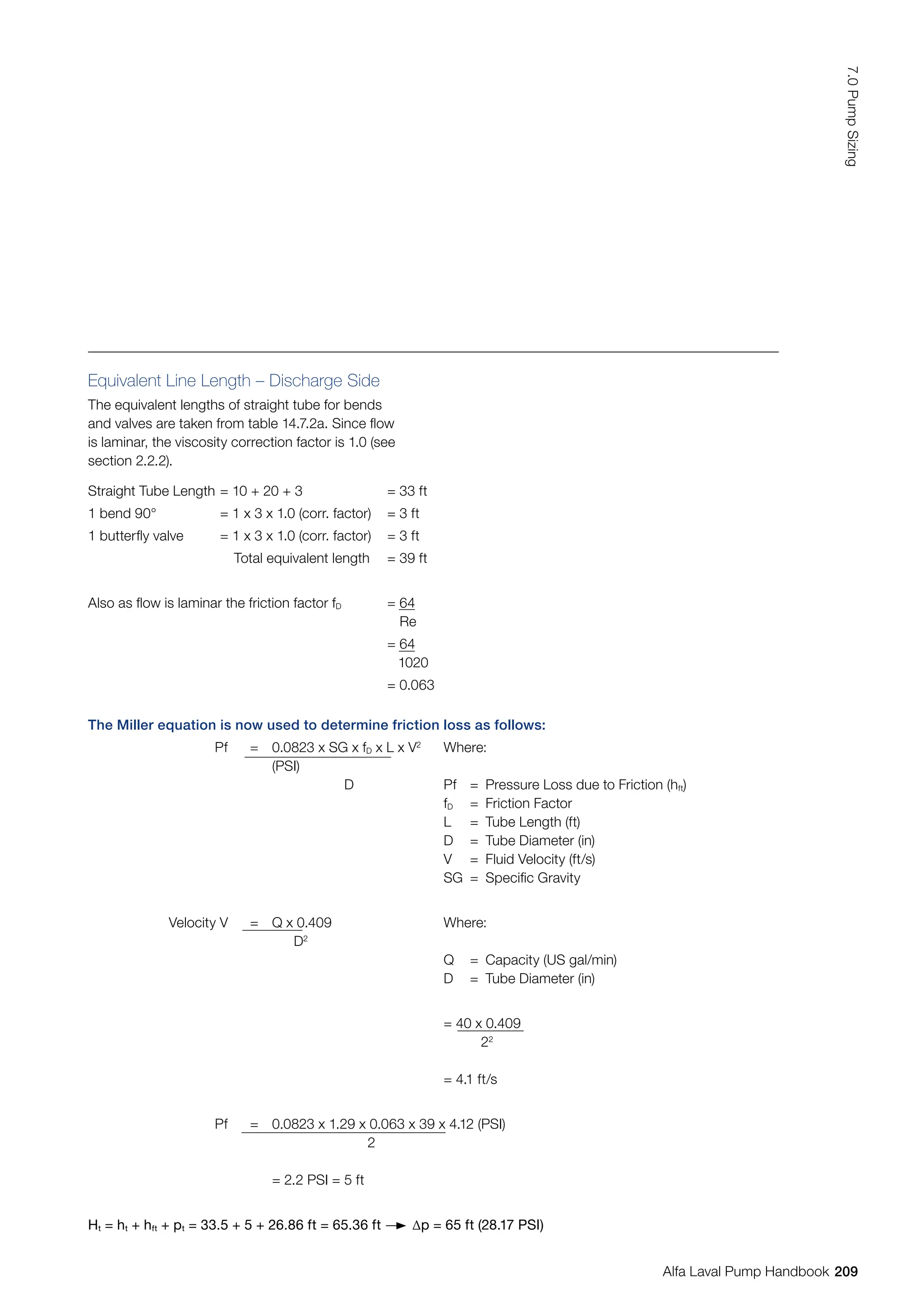Equivalent Line Length – Discharge Side
The equivalent lengths of straight tube for bends
and valves are taken from table 14.7.2a. Since flow
is laminar, the viscosity correction factor is 1.0 (see
section 2.2.2).
The Miller equation is now used to determine friction loss as follows:
Pf = 0.0823 x SG x fD x L x V2
(PSI)
D
Where:
Pf = Pressure Loss due to Friction (hft)
fD = Friction Factor
L = Tube Length (ft)
D = Tube Diameter (in)
V = Fluid Velocity (ft/s)
SG = Specific Gravity
Velocity V = Q x 0.409
D2
Where:
Q = Capacity (US gal/min)
D = Tube Diameter (in)
= 40 x 0.409
22
= 4.1 ft/s
Pf = 0.0823 x 1.29 x 0.063 x 39 x 4.12 (PSI)
2
= 2.2 PSI = 5 ft
Ht = ht + hft + pt = 33.5 + 5 + 26.86 ft = 65.36 ft ∆p = 65 ft (28.17 PSI)
Straight Tube Length = 10 + 20 + 3 = 33 ft
1 bend 90° = 1 x 3 x 1.0 (corr. factor) = 3 ft
1 butterfly valve = 1 x 3 x 1.0 (corr. factor) = 3 ft
Total equivalent length = 39 ft
Also as flow is laminar the friction factor fD = 64
Re
= 64
1020
= 0.063
209
7.0
Pump
Sizing
Alfa Laval Pump Handbook
 