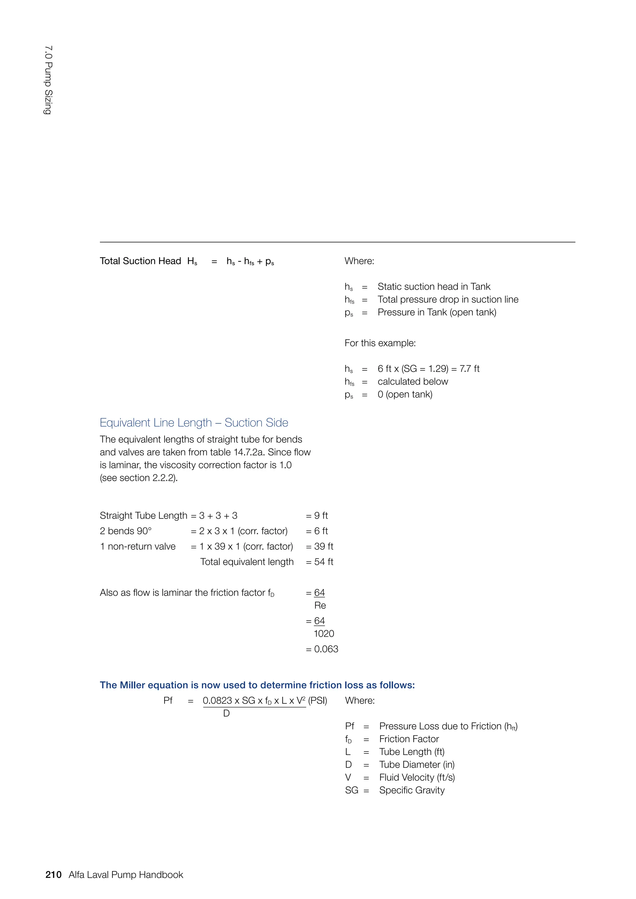 Total Suction Head Hs = hs - hfs + ps Where:
hs = Static suction head in Tank
hfs = Total pressure drop in suction line
ps = Pressure in Tank (open tank)
For this example:
hs = 6 ft x (SG = 1.29) = 7.7 ft
hfs = calculated below
ps = 0 (open tank)
Equivalent Line Length – Suction Side
The equivalent lengths of straight tube for bends
and valves are taken from table 14.7.2a. Since flow
is laminar, the viscosity correction factor is 1.0
(see section 2.2.2).
Straight Tube Length = 3 + 3 + 3 = 9 ft
2 bends 90° = 2 x 3 x 1 (corr. factor) = 6 ft
1 non-return valve = 1 x 39 x 1 (corr. factor) = 39 ft
Total equivalent length = 54 ft
Also as flow is laminar the friction factor fD = 64
Re
= 64
1020
= 0.063
The Miller equation is now used to determine friction loss as follows:
Pf = 0.0823 x SG x fD x L x V2
(PSI)
D
Where:
Pf = Pressure Loss due to Friction (hft)
fD = Friction Factor
L = Tube Length (ft)
D = Tube Diameter (in)
V = Fluid Velocity (ft/s)
SG = Specific Gravity
210
7.0
Pump
Sizing
Alfa Laval Pump Handbook
 
