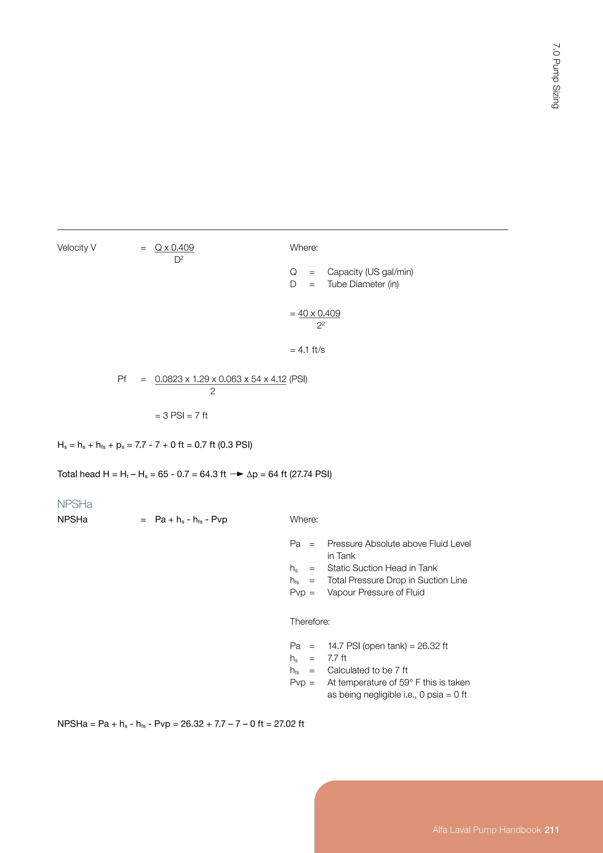 Velocity V = Q x 0.409
D2
Where:
Q = Capacity (US gal/min)
D = Tube Diameter (in)
= 40 x 0.409
22
= 4.1 ft/s
Pf = 0.0823 x 1.29 x 0.063 x 54 x 4.12 (PSI)
		 2
= 3 PSI = 7 ft
Hs = hs + hfs + ps = 7.7 - 7 + 0 ft = 0.7 ft (0.3 PSI)
Total head H = Ht – Hs = 65 - 0.7 = 64.3 ft ∆p = 64 ft (27.74 PSI)
NPSHa
NPSHa = Pa + hs - hfs - Pvp Where:
Pa = Pressure Absolute above Fluid Level
		 in Tank
hs = Static Suction Head in Tank
hfs = Total Pressure Drop in Suction Line
Pvp = Vapour Pressure of Fluid
Therefore:
Pa = 14.7 PSI (open tank) = 26.32 ft
hs = 7.7 ft
hfs = Calculated to be 7 ft
Pvp = At temperature of 59° F this is taken
		 as being negligible i.e., 0 psia = 0 ft
NPSHa = Pa + hs - hfs - Pvp = 26.32 + 7.7 – 7 – 0 ft = 27.02 ft
211
7.0
Pump
Sizing
Alfa Laval Pump Handbook
 