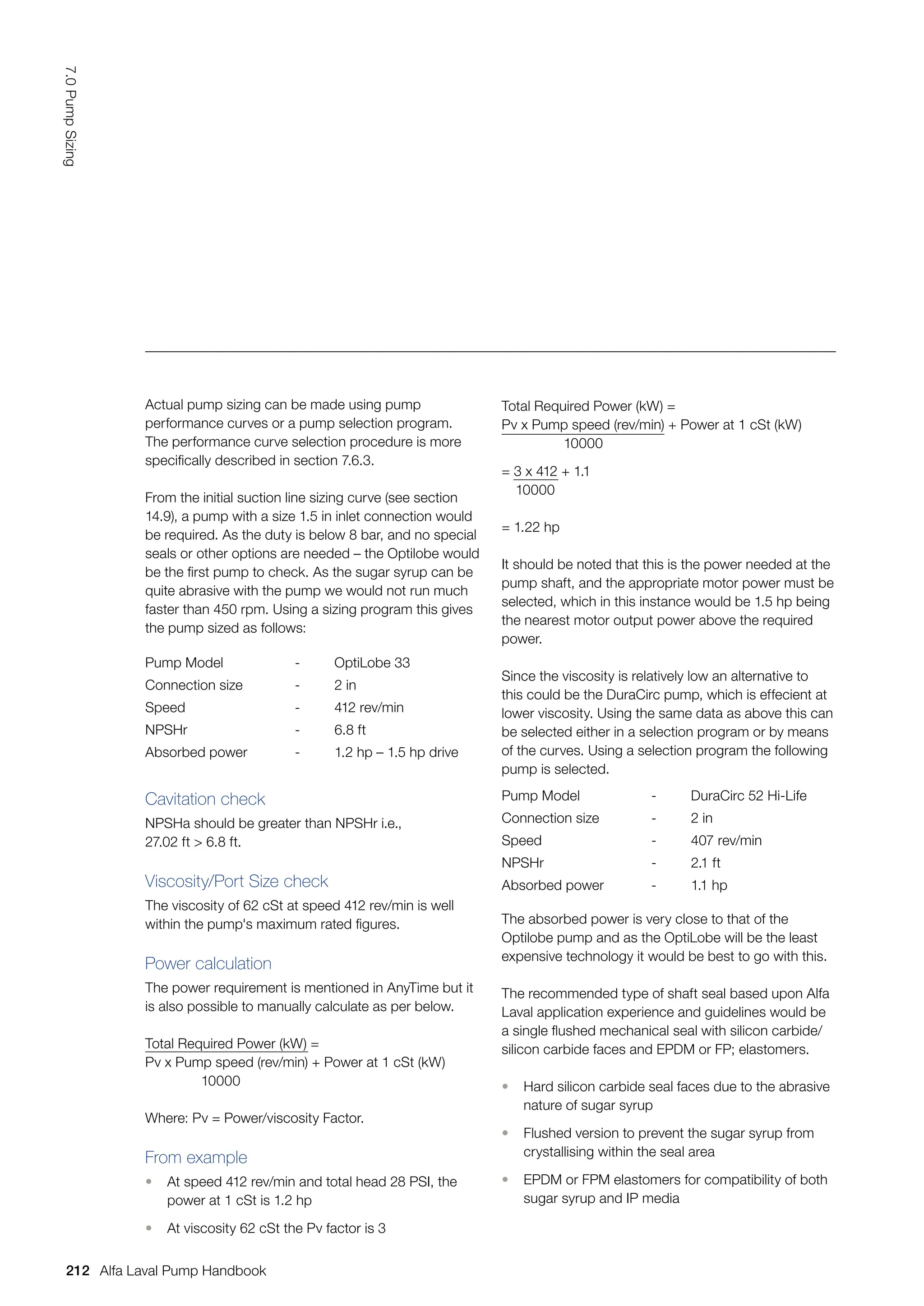 Actual pump sizing can be made using pump
performance curves or a pump selection program.
The performance curve selection procedure is more
specifically described in section 7.6.3.
From the initial suction line sizing curve (see section
14.9), a pump with a size 1.5 in inlet connection would
be required. As the duty is below 8 bar, and no special
seals or other options are needed – the Optilobe would
be the first pump to check. As the sugar syrup can be
quite abrasive with the pump we would not run much
faster than 450 rpm. Using a sizing program this gives
the pump sized as follows:
Pump Model - OptiLobe 33
Connection size - 2 in
Speed - 412 rev/min
NPSHr - 6.8 ft
Absorbed power - 1.2 hp – 1.5 hp drive
Pump Model - DuraCirc 52 Hi-Life
Connection size - 2 in
Speed - 407 rev/min
NPSHr - 2.1 ft
Absorbed power - 1.1 hp
Cavitation check
NPSHa should be greater than NPSHr i.e.,
27.02 ft  6.8 ft.
Viscosity/Port Size check
The viscosity of 62 cSt at speed 412 rev/min is well
within the pump's maximum rated figures.
Power calculation
The power requirement is mentioned in AnyTime but it
is also possible to manually calculate as per below.
Total Required Power (kW) =
Pv x Pump speed (rev/min) + Power at 1 cSt (kW)
10000
Where: Pv = Power/viscosity Factor.
From example
• At speed 412 rev/min and total head 28 PSI, the
power at 1 cSt is 1.2 hp
• At viscosity 62 cSt the Pv factor is 3
Total Required Power (kW) =
Pv x Pump speed (rev/min) + Power at 1 cSt (kW)
10000
= 3 x 412 + 1.1
10000
= 1.22 hp
It should be noted that this is the power needed at the
pump shaft, and the appropriate motor power must be
selected, which in this instance would be 1.5 hp being
the nearest motor output power above the required
power.
Since the viscosity is relatively low an alternative to
this could be the DuraCirc pump, which is effecient at
lower viscosity. Using the same data as above this can
be selected either in a selection program or by means
of the curves. Using a selection program the following
pump is selected.
The absorbed power is very close to that of the
Optilobe pump and as the OptiLobe will be the least
expensive technology it would be best to go with this.
The recommended type of shaft seal based upon Alfa
Laval application experience and guidelines would be
a single flushed mechanical seal with silicon carbide/
silicon carbide faces and EPDM or FP; elastomers.
• Hard silicon carbide seal faces due to the abrasive
nature of sugar syrup
• Flushed version to prevent the sugar syrup from
crystallising within the seal area
• EPDM or FPM elastomers for compatibility of both
sugar syrup and IP media
212
7.0
Pump
Sizing
Alfa Laval Pump Handbook
 