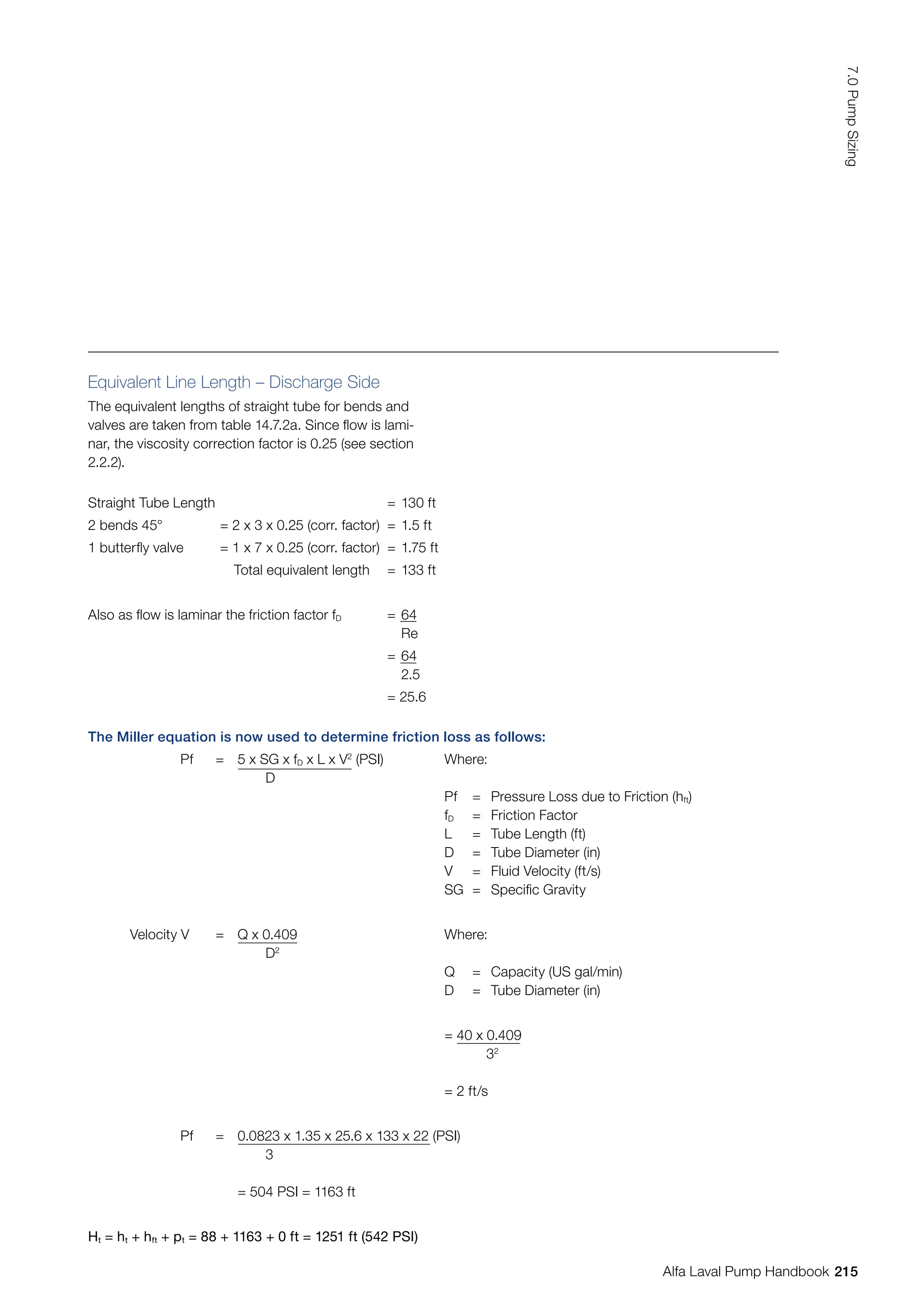 Equivalent Line Length – Discharge Side
The equivalent lengths of straight tube for bends and
valves are taken from table 14.7.2a. Since flow is lami-
nar, the viscosity correction factor is 0.25 (see section
2.2.2).
Straight Tube Length = 130 ft
2 bends 45° = 2 x 3 x 0.25 (corr. factor) = 1.5 ft
1 butterfly valve = 1 x 7 x 0.25 (corr. factor) = 1.75 ft
Total equivalent length = 133 ft
Also as flow is laminar the friction factor fD = 64
Re
= 64
2.5
= 25.6
The Miller equation is now used to determine friction loss as follows:
Pf = 5 x SG x fD x L x V2
(PSI)
D
Where:
Pf = Pressure Loss due to Friction (hft)
fD = Friction Factor
L = Tube Length (ft)
D = Tube Diameter (in)
V = Fluid Velocity (ft/s)
SG = Specific Gravity
Velocity V = Q x 0.409
D2
Where:
Q = Capacity (US gal/min)
D = Tube Diameter (in)
= 40 x 0.409
		32
= 2 ft/s
Pf = 0.0823 x 1.35 x 25.6 x 133 x 22 (PSI)
3
= 504 PSI = 1163 ft
Ht = ht + hft + pt = 88 + 1163 + 0 ft = 1251 ft (542 PSI)
215
7.0
Pump
Sizing
Alfa Laval Pump Handbook
 