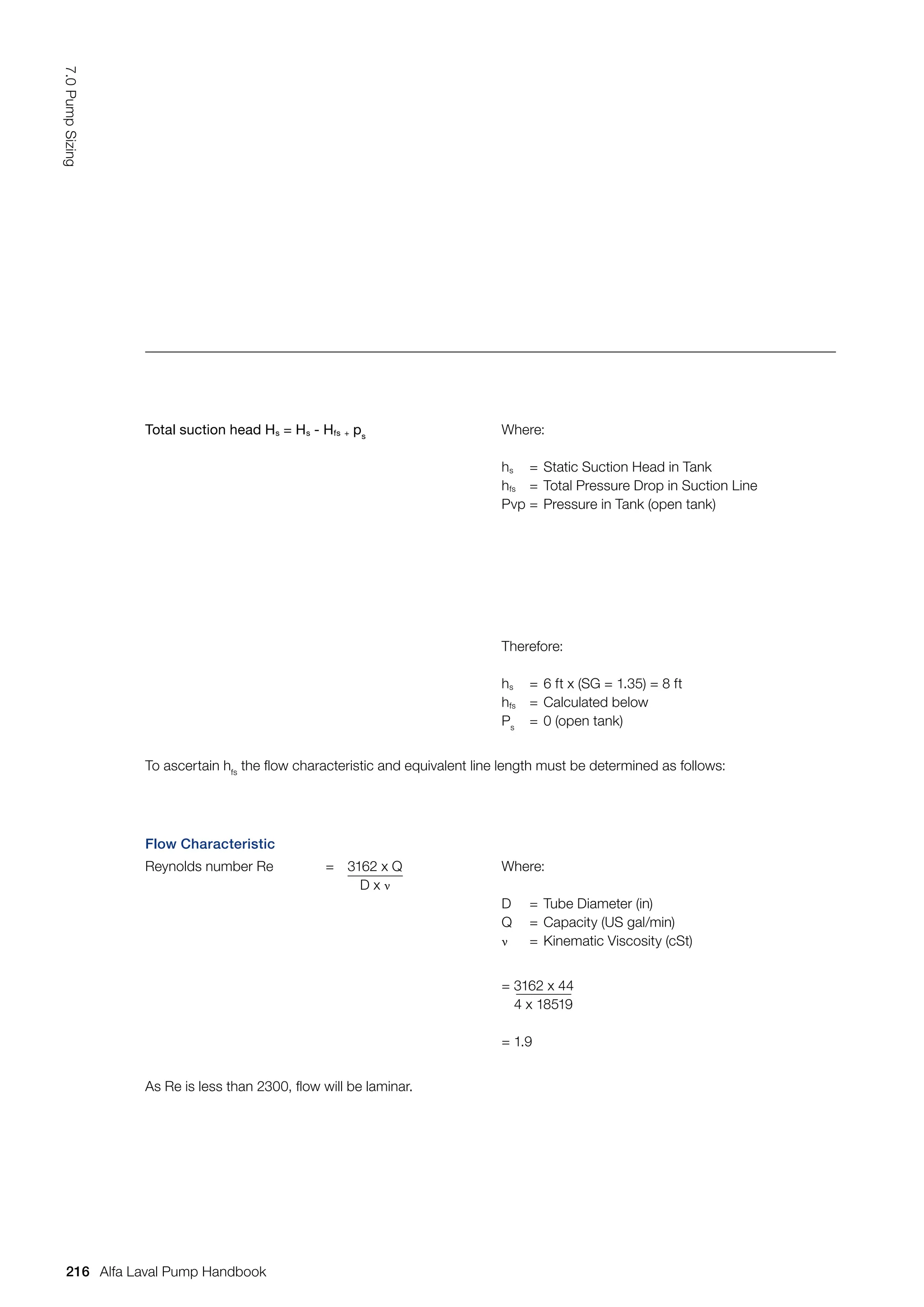 Total suction head Hs = Hs - Hfs + ps
Where:
hs = Static Suction Head in Tank
hfs = Total Pressure Drop in Suction Line
Pvp = Pressure in Tank (open tank)
Therefore:
hs = 6 ft x (SG = 1.35) = 8 ft
hfs = Calculated below
Ps
= 0 (open tank)
To ascertain hfs
the flow characteristic and equivalent line length must be determined as follows:
Flow Characteristic
Reynolds number Re = 3162 x Q
D x ν
Where:
D = Tube Diameter (in)
Q = Capacity (US gal/min)
ν = Kinematic Viscosity (cSt)
= 3162 x 44
4 x 18519
= 1.9
As Re is less than 2300, flow will be laminar.
216
7.0
Pump
Sizing
Alfa Laval Pump Handbook
 