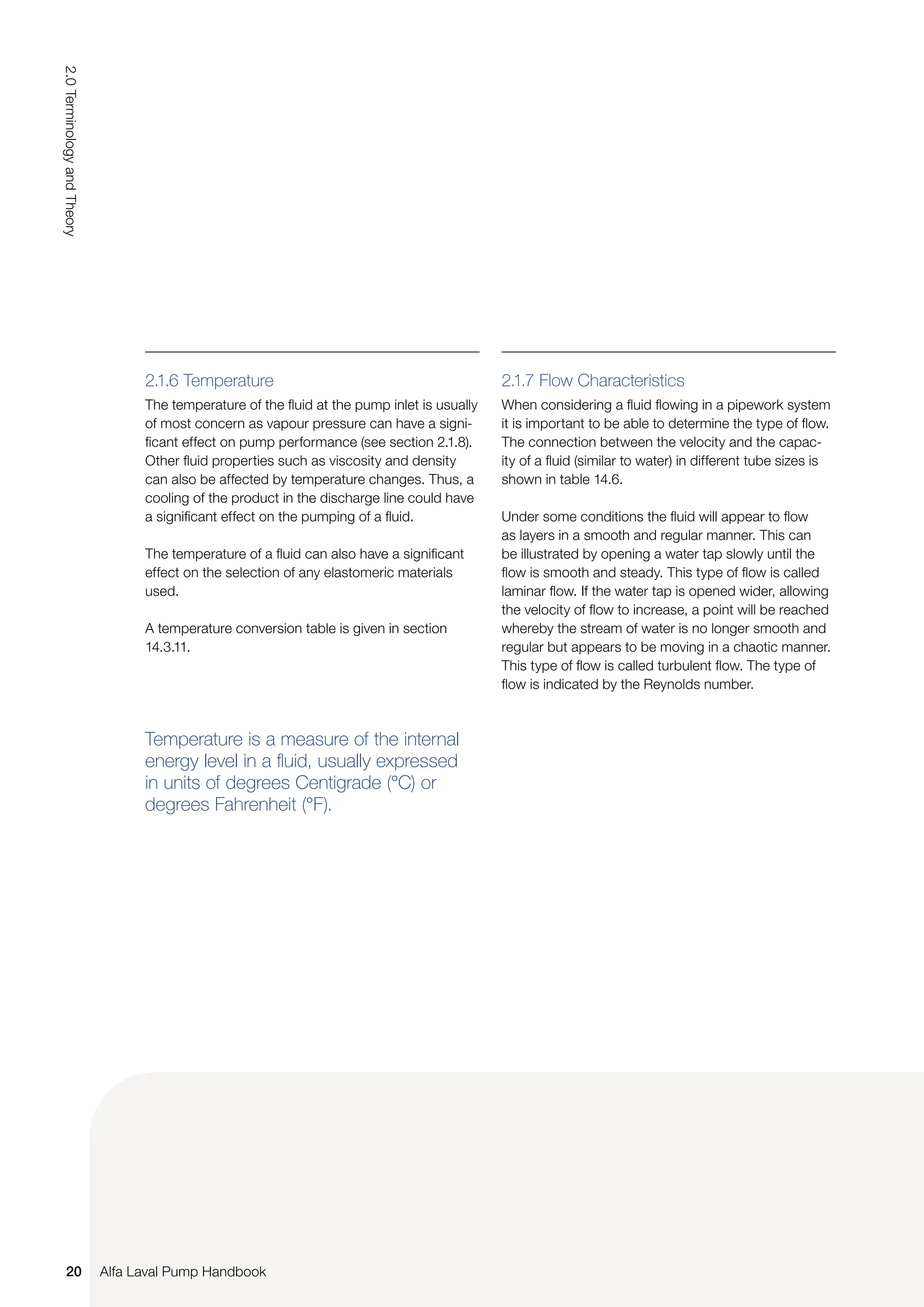 2.1.7 Flow Characteristics
When considering a fluid flowing in a pipework system
it is important to be able to determine the type of flow.
The connection between the velocity and the capac-
ity of a fluid (similar to water) in different tube sizes is
shown in table 14.6.
Under some conditions the fluid will appear to flow
as layers in a smooth and regular manner. This can
be illustrated by opening a water tap slowly until the
flow is smooth and steady. This type of flow is called
laminar flow. If the water tap is opened wider, allowing
the velocity of flow to increase, a point will be reached
whereby the stream of water is no longer smooth and
regular but appears to be moving in a chaotic manner.
This type of flow is called turbulent flow. The type of
flow is indicated by the Reynolds number.
Temperature is a measure of the internal
energy level in a fluid, usually expressed
in units of degrees Centigrade (°C) or
degrees Fahrenheit (°F).
2.1.6 Temperature
The temperature of the fluid at the pump inlet is usually
of most concern as vapour pressure can have a signi-
ficant effect on pump performance (see section 2.1.8).
Other fluid properties such as viscosity and density
can also be affected by temperature changes. Thus, a
cooling of the product in the discharge line could have
a significant effect on the pumping of a fluid.
The temperature of a fluid can also have a significant
effect on the selection of any elastomeric materials
used.
A temperature conversion table is given in section
14.3.11.
20
2.0
Terminology
and
Theory
Alfa Laval Pump Handbook
 