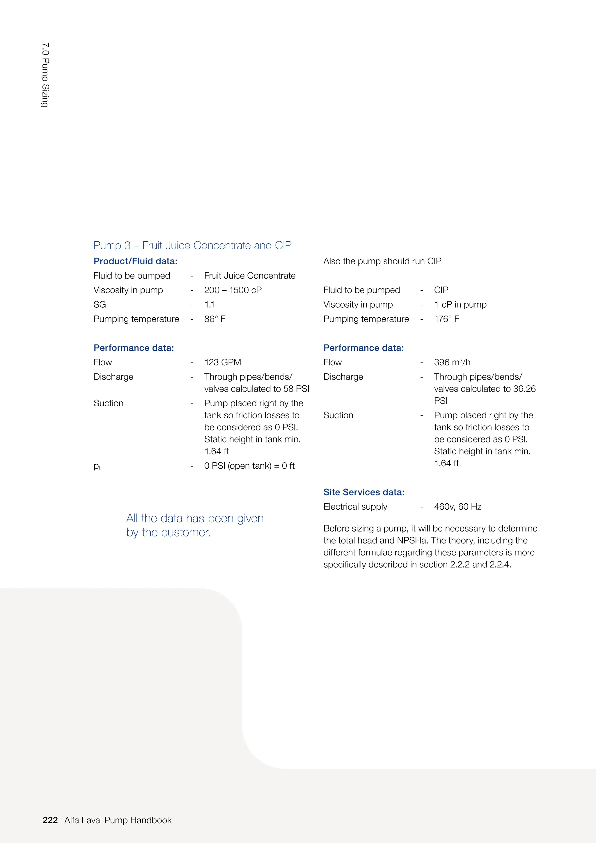 Pump 3 – Fruit Juice Concentrate and CIP
Product/Fluid data:
Fluid to be pumped - Fruit Juice Concentrate
Viscosity in pump - 200 – 1500 cP
SG - 1.1
Pumping temperature - 86° F
Performance data:
Flow - 123 GPM
Discharge - Through pipes/bends/
valves calculated to 58 PSI
Suction - Pump placed right by the
tank so friction losses to
be considered as 0 PSI.
Static height in tank min.
1.64 ft
pt - 0 PSI (open tank) = 0 ft
All the data has been given
by the customer.
Also the pump should run CIP
Fluid to be pumped - CIP
Viscosity in pump - 1 cP in pump
Pumping temperature - 176° F
Performance data:
Flow - 396 m3
/h
Discharge - Through pipes/bends/
valves calculated to 36.26
PSI
Suction - Pump placed right by the
tank so friction losses to
be considered as 0 PSI.
Static height in tank min.
1.64 ft
Site Services data:
Electrical supply - 460v, 60 Hz
Before sizing a pump, it will be necessary to determine
the total head and NPSHa. The theory, including the
different formulae regarding these parameters is more
specifically described in section 2.2.2 and 2.2.4.
222
7.0
Pump
Sizing
Alfa Laval Pump Handbook
 