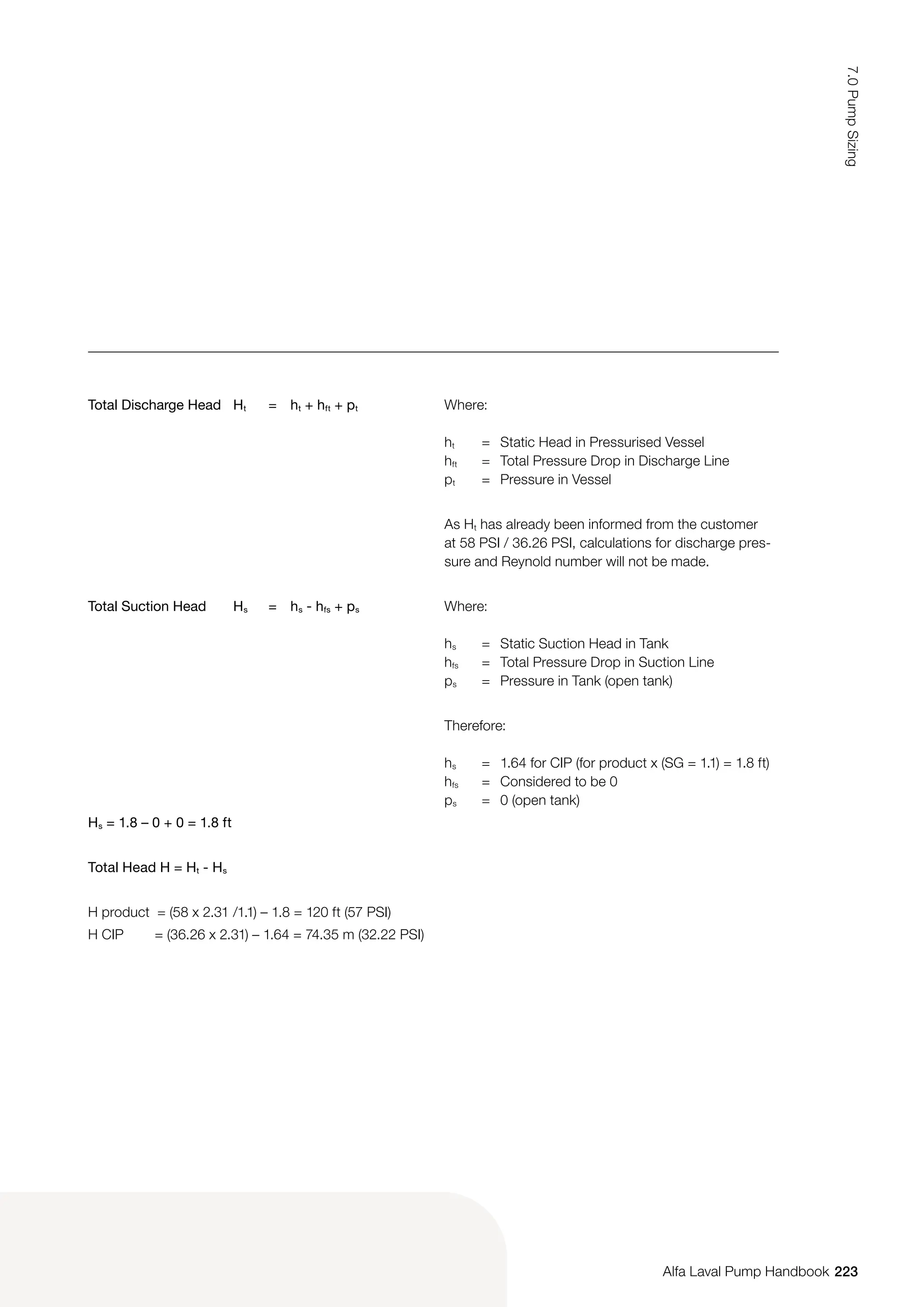 Total Discharge Head Ht = ht + hft + pt Where:
ht = Static Head in Pressurised Vessel
hft = Total Pressure Drop in Discharge Line
pt = Pressure in Vessel
As Ht has already been informed from the customer
at 58 PSI / 36.26 PSI, calculations for discharge pres-
sure and Reynold number will not be made.
Total Suction Head Hs = hs - hfs + ps Where:
hs = Static Suction Head in Tank
hfs = Total Pressure Drop in Suction Line
ps = Pressure in Tank (open tank)
Therefore:
hs = 1.64 for CIP (for product x (SG = 1.1) = 1.8 ft)
hfs = Considered to be 0
ps = 0 (open tank)
Hs = 1.8 – 0 + 0 = 1.8 ft
Total Head H = Ht - Hs
H product = (58 x 2.31 /1.1) – 1.8 = 120 ft (57 PSI)
H CIP = (36.26 x 2.31) – 1.64 = 74.35 m (32.22 PSI)
223
7.0
Pump
Sizing
Alfa Laval Pump Handbook
 
