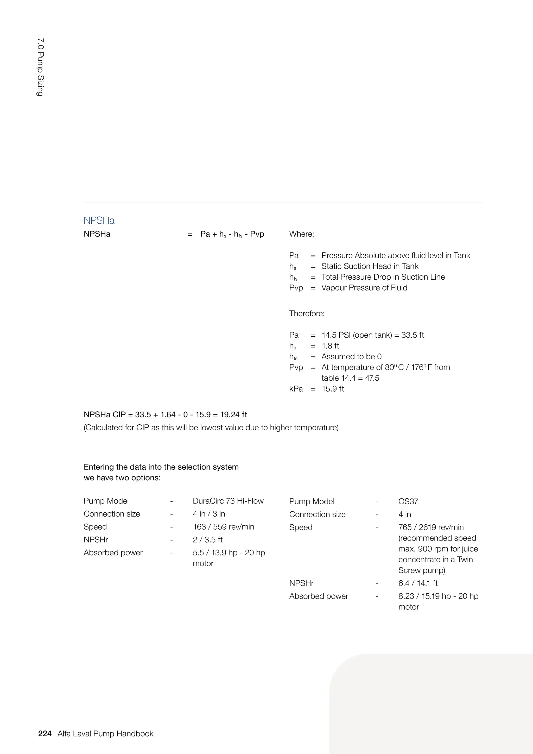 NPSHa
NPSHa = Pa + hs - hfs - Pvp Where:
Pa = Pressure Absolute above fluid level in Tank
hs = Static Suction Head in Tank
hfs = Total Pressure Drop in Suction Line
Pvp = Vapour Pressure of Fluid
Therefore:
Pa = 14.5 PSI (open tank) = 33.5 ft
hs = 1.8 ft
hfs = Assumed to be 0
Pvp = At temperature of 800
C / 1760
F from
		 table 14.4 = 47.5
kPa = 15.9 ft
NPSHa CIP = 33.5 + 1.64 - 0 - 15.9 = 19.24 ft
(Calculated for CIP as this will be lowest value due to higher temperature)
Entering the data into the selection system
we have two options:
Pump Model - DuraCirc 73 Hi-Flow
Connection size - 4 in / 3 in
Speed - 163 / 559 rev/min
NPSHr - 2 / 3.5 ft
Absorbed power - 5.5 / 13.9 hp - 20 hp
motor
Pump Model - OS37
Connection size - 4 in
Speed - 765 / 2619 rev/min
(recommended speed
max. 900 rpm for juice
concentrate in a Twin
Screw pump)
NPSHr - 6.4 / 14.1 ft
Absorbed power - 8.23 / 15.19 hp - 20 hp
motor
224
7.0
Pump
Sizing
Alfa Laval Pump Handbook
 
