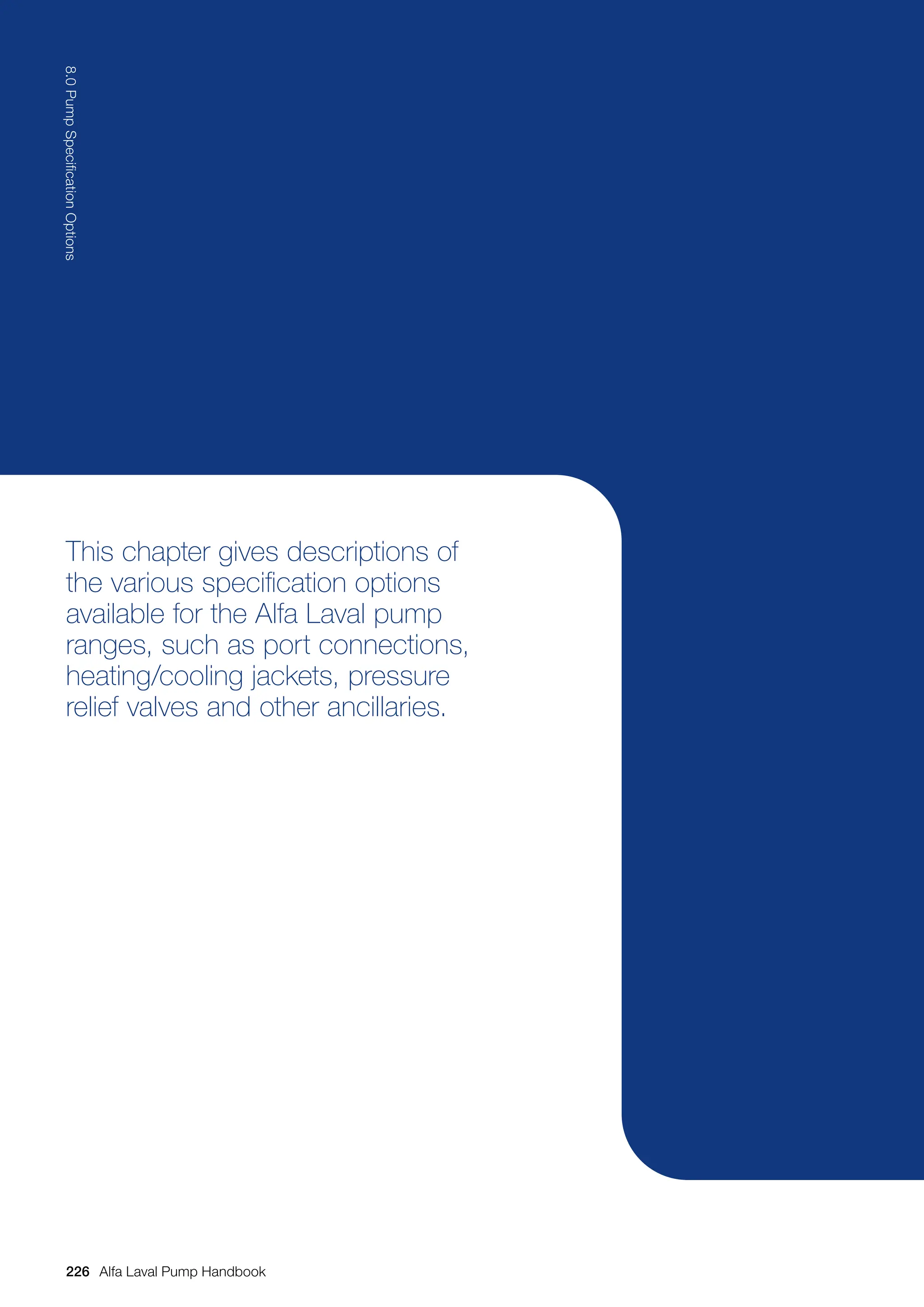 This chapter gives descriptions of
the various specification options
available for the Alfa Laval pump
ranges, such as port connections,
heating/cooling jackets, pressure
relief valves and other ancillaries.
226
8.0
Pump
Specification
Options
Alfa Laval Pump Handbook
 
