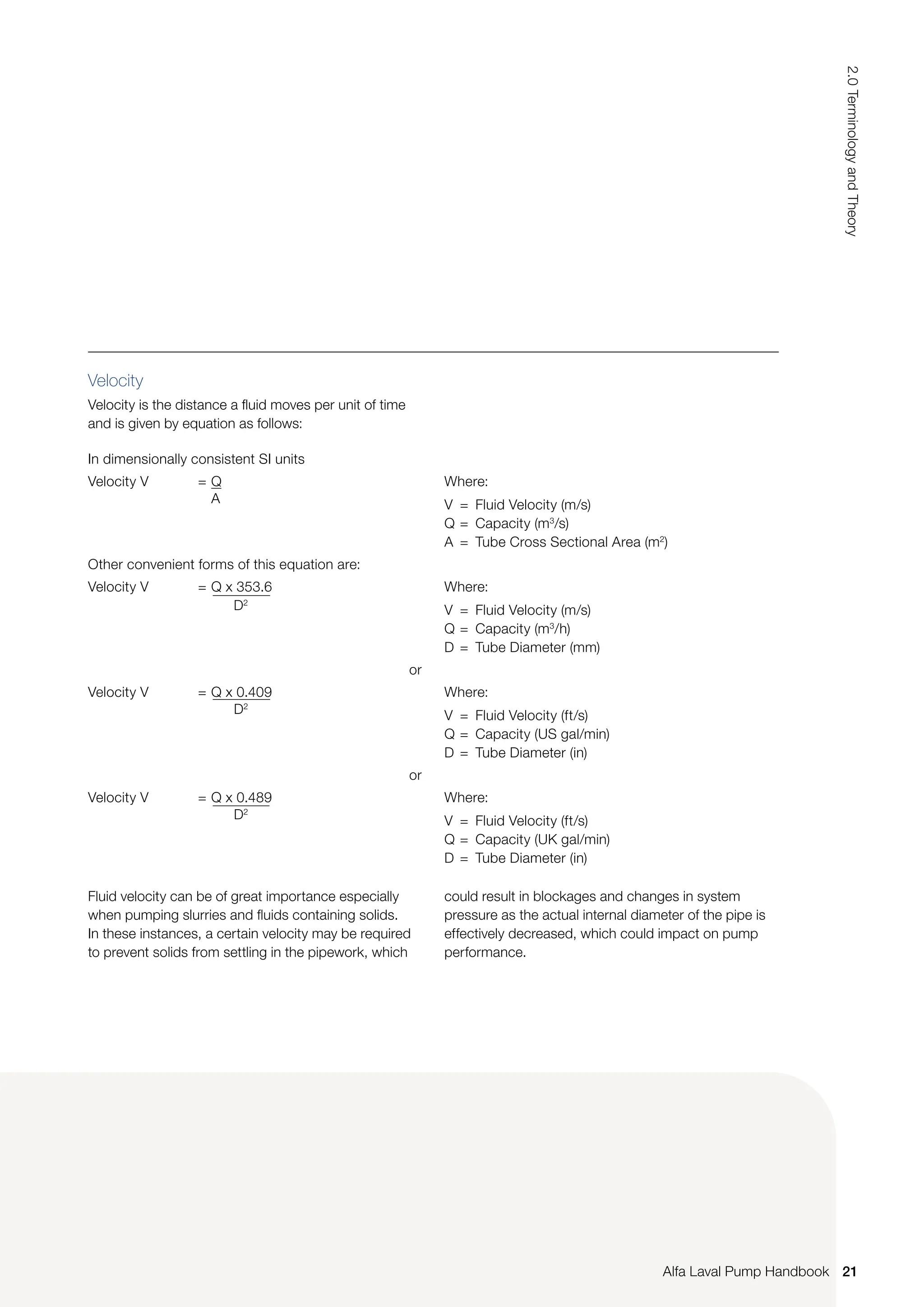 Velocity
Velocity is the distance a fluid moves per unit of time
and is given by equation as follows:
In dimensionally consistent SI units
Velocity V = Q
A
Where:
V = Fluid Velocity (m/s)
Q = Capacity (m3
/s)
A = Tube Cross Sectional Area (m2
)
Other convenient forms of this equation are:
Velocity V = Q x 353.6
		 D2
Where:
V = Fluid Velocity (m/s)
Q = Capacity (m3
/h)
D = Tube Diameter (mm)
or
Velocity V = Q x 0.409
		 D2
Where:
V = Fluid Velocity (ft/s)
Q = Capacity (US gal/min)
D = Tube Diameter (in)
or
Velocity V = Q x 0.489
		 D2
Where:
V = Fluid Velocity (ft/s)
Q = Capacity (UK gal/min)
D = Tube Diameter (in)
Fluid velocity can be of great importance especially
when pumping slurries and fluids containing solids.
In these instances, a certain velocity may be required
to prevent solids from settling in the pipework, which
could result in blockages and changes in system
pressure as the actual internal diameter of the pipe is
effectively decreased, which could impact on pump
performance.
21
2.0
Terminology
and
Theory
Alfa Laval Pump Handbook
 