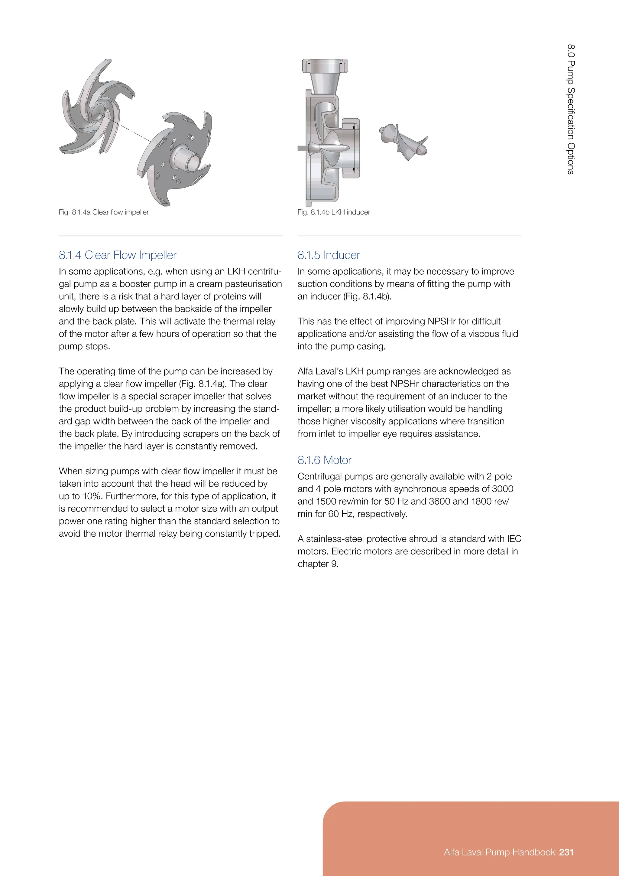 8.1.4 Clear Flow Impeller
In some applications, e.g. when using an LKH centrifu-
gal pump as a booster pump in a cream pasteurisation
unit, there is a risk that a hard layer of proteins will
slowly build up between the backside of the impeller
and the back plate. This will activate the thermal relay
of the motor after a few hours of operation so that the
pump stops.
The operating time of the pump can be increased by
applying a clear flow impeller (Fig. 8.1.4a). The clear
flow impeller is a special scraper impeller that solves
the product build-up problem by increasing the stand-
ard gap width between the back of the impeller and
the back plate. By introducing scrapers on the back of
the impeller the hard layer is constantly removed.
When sizing pumps with clear flow impeller it must be
taken into account that the head will be reduced by
up to 10%. Furthermore, for this type of application, it
is recommended to select a motor size with an output
power one rating higher than the standard selection to
avoid the motor thermal relay being constantly tripped.
8.1.5 Inducer
In some applications, it may be necessary to improve
suction conditions by means of fitting the pump with
an inducer (Fig. 8.1.4b).
This has the effect of improving NPSHr for difficult
applications and/or assisting the flow of a viscous fluid
into the pump casing.
Alfa Laval’s LKH pump ranges are acknowledged as
having one of the best NPSHr characteristics on the
market without the requirement of an inducer to the
impeller; a more likely utilisation would be handling
those higher viscosity applications where transition
from inlet to impeller eye requires assistance.
8.1.6 Motor
Centrifugal pumps are generally available with 2 pole
and 4 pole motors with synchronous speeds of 3000
and 1500 rev/min for 50 Hz and 3600 and 1800 rev/
min for 60 Hz, respectively.
A stainless-steel protective shroud is standard with IEC
motors. Electric motors are described in more detail in
chapter 9.
Fig. 8.1.4a Clear flow impeller Fig. 8.1.4b LKH inducer
231
8.0
Pump
Specification
Options
Alfa Laval Pump Handbook
 