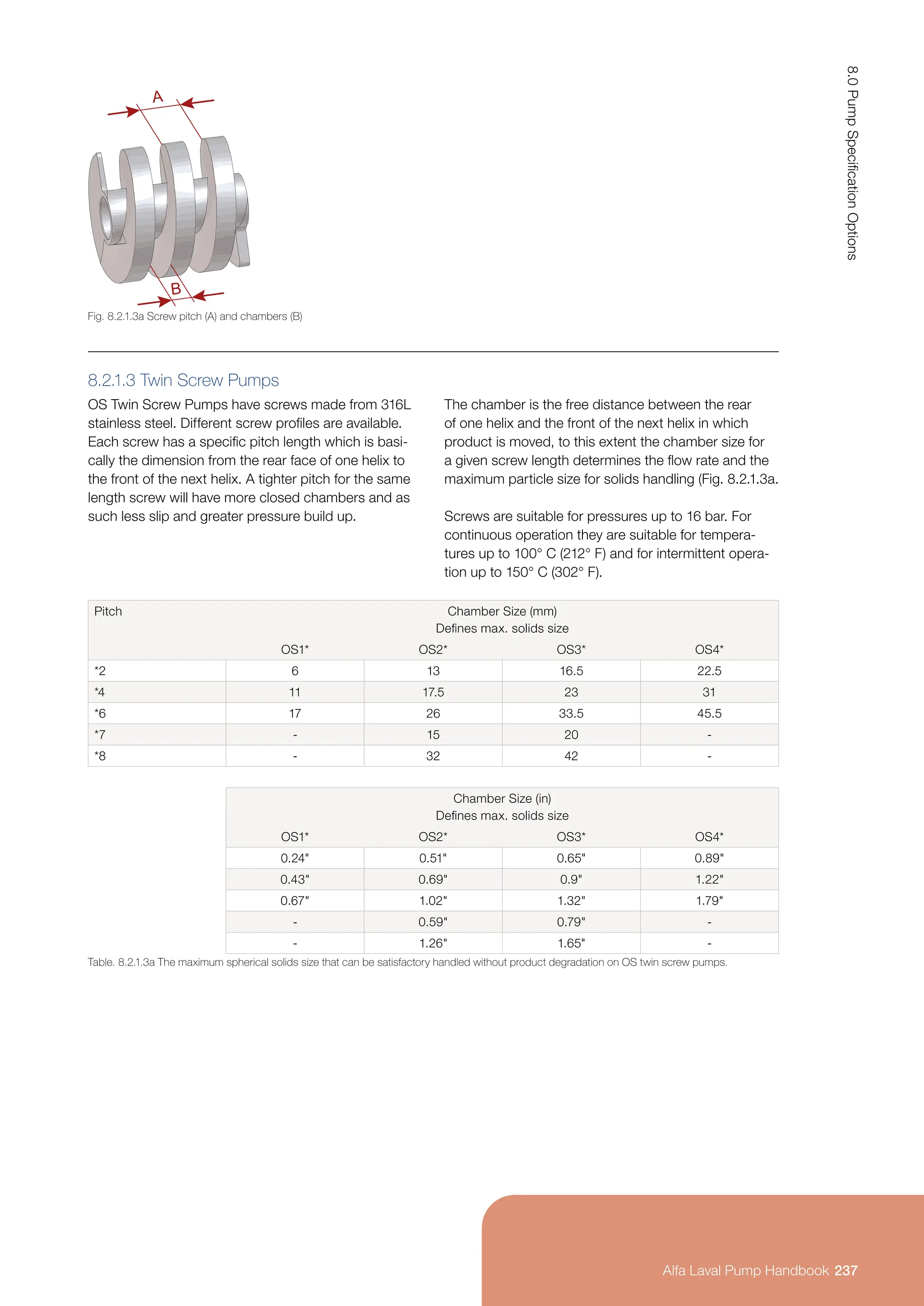 8.2.1.3 Twin Screw Pumps
OS Twin Screw Pumps have screws made from 316L
stainless steel. Different screw profiles are available.
Each screw has a specific pitch length which is basi-
cally the dimension from the rear face of one helix to
the front of the next helix. A tighter pitch for the same
length screw will have more closed chambers and as
such less slip and greater pressure build up.
The chamber is the free distance between the rear
of one helix and the front of the next helix in which
product is moved, to this extent the chamber size for
a given screw length determines the flow rate and the
maximum particle size for solids handling (Fig. 8.2.1.3a.
Screws are suitable for pressures up to 16 bar. For
continuous operation they are suitable for tempera-
tures up to 100° C (212° F) and for intermittent opera-
tion up to 150° C (302° F).
Pitch Chamber Size (mm)
Defines max. solids size
OS1* OS2* OS3* OS4*
*2 6 13 16.5 22.5
*4 11 17.5 23 31
*6 17 26 33.5 45.5
*7 - 15 20 -
*8 - 32 42 -
Chamber Size (in)
Defines max. solids size
OS1* OS2* OS3* OS4*
0.24 0.51 0.65 0.89
0.43 0.69 0.9 1.22
0.67 1.02 1.32 1.79
- 0.59 0.79 -
- 1.26 1.65 -
Table. 8.2.1.3a The maximum spherical solids size that can be satisfactory handled without product degradation on OS twin screw pumps.
Fig. 8.2.1.3a Screw pitch (A) and chambers (B)
B
A
237
8.0
Pump
Specification
Options
Alfa Laval Pump Handbook
 