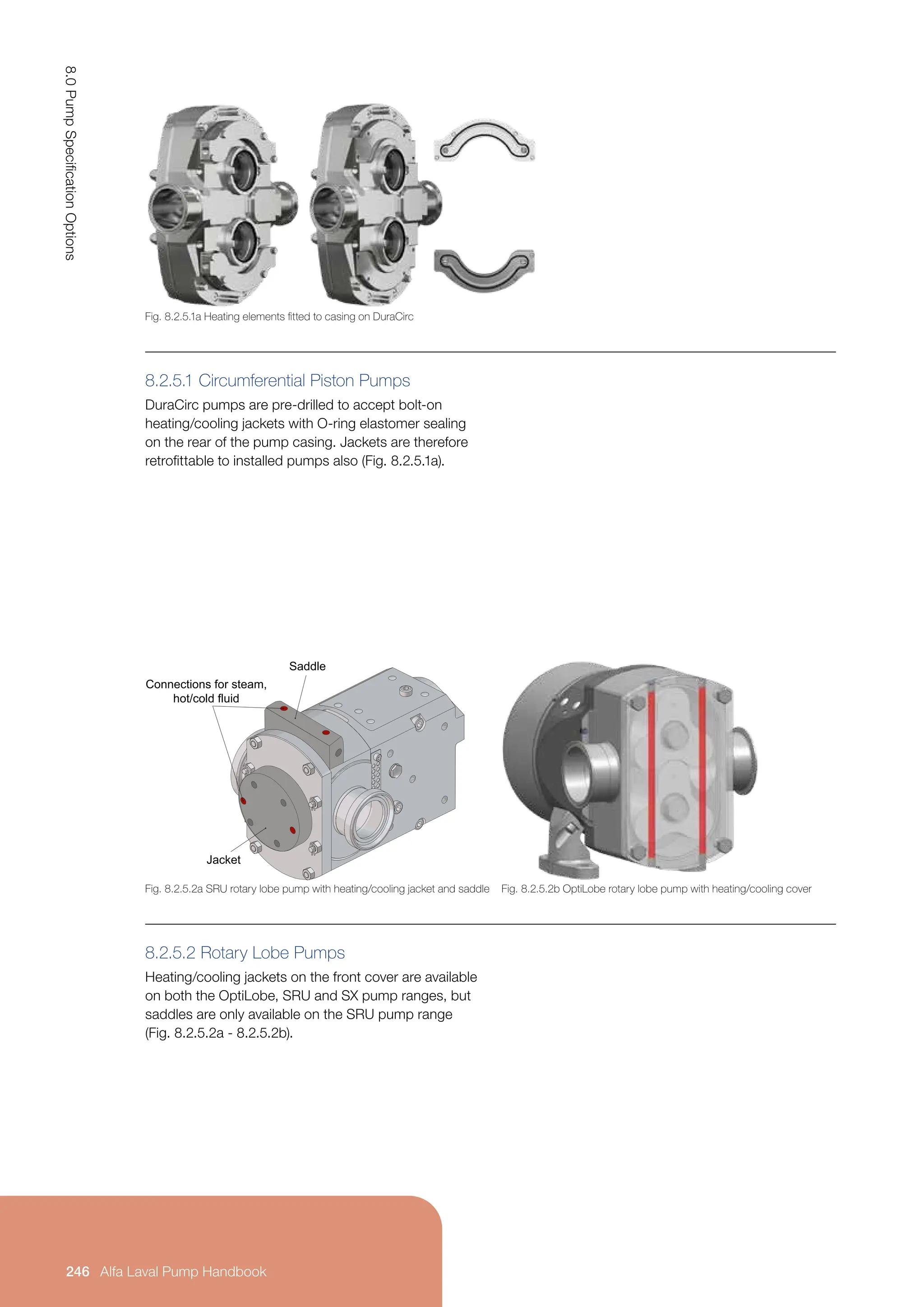 8.2.5.1 Circumferential Piston Pumps
DuraCirc pumps are pre-drilled to accept bolt-on
heating/cooling jackets with O-ring elastomer sealing
on the rear of the pump casing. Jackets are therefore
retrofittable to installed pumps also (Fig. 8.2.5.1a).
8.2.5.2 Rotary Lobe Pumps
Heating/cooling jackets on the front cover are available
on both the OptiLobe, SRU and SX pump ranges, but
saddles are only available on the SRU pump range
(Fig. 8.2.5.2a - 8.2.5.2b).
Fig. 8.2.5.1a Heating elements fitted to casing on DuraCirc
Fig. 8.2.5.2a SRU rotary lobe pump with heating/cooling jacket and saddle Fig. 8.2.5.2b OptiLobe rotary lobe pump with heating/cooling cover
Saddle
Jacket
Connections for steam,
hot/cold fluid
8.0
Pump
Specification
Options
246 Alfa Laval Pump Handbook
 