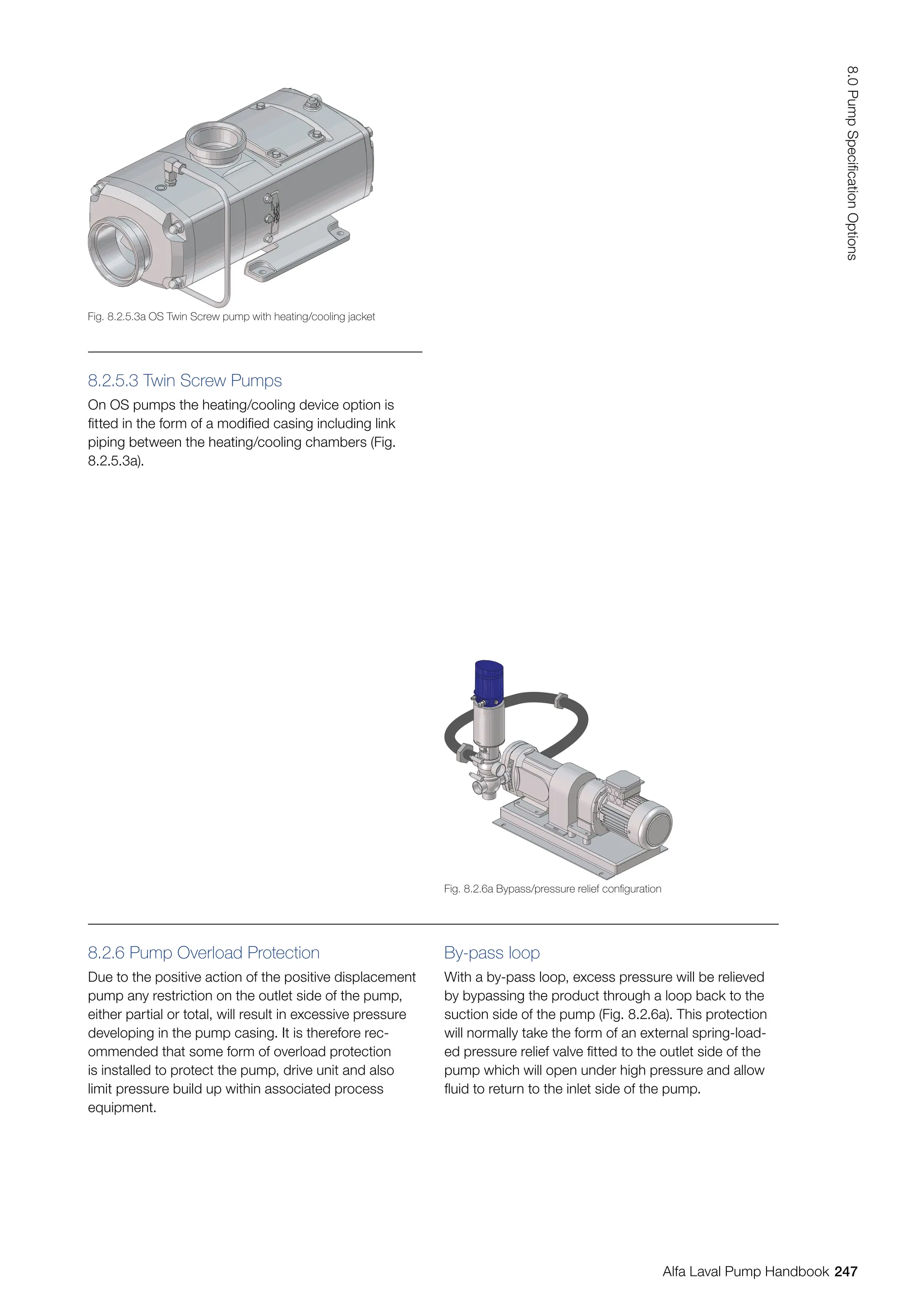 8.2.5.3 Twin Screw Pumps
On OS pumps the heating/cooling device option is
fitted in the form of a modified casing including link
piping between the heating/cooling chambers (Fig.
8.2.5.3a).
8.2.6 Pump Overload Protection
Due to the positive action of the positive displacement
pump any restriction on the outlet side of the pump,
either partial or total, will result in excessive pressure
developing in the pump casing. It is therefore rec-
ommended that some form of overload protection
is installed to protect the pump, drive unit and also
limit pressure build up within associated process
equipment.
By-pass loop
With a by-pass loop, excess pressure will be relieved
by bypassing the product through a loop back to the
suction side of the pump (Fig. 8.2.6a). This protection
will normally take the form of an external spring-load-
ed pressure relief valve fitted to the outlet side of the
pump which will open under high pressure and allow
fluid to return to the inlet side of the pump.
Fig. 8.2.5.3a OS Twin Screw pump with heating/cooling jacket
Fig. 8.2.6a Bypass/pressure relief configuration
247
8.0
Pump
Specification
Options
Alfa Laval Pump Handbook
 