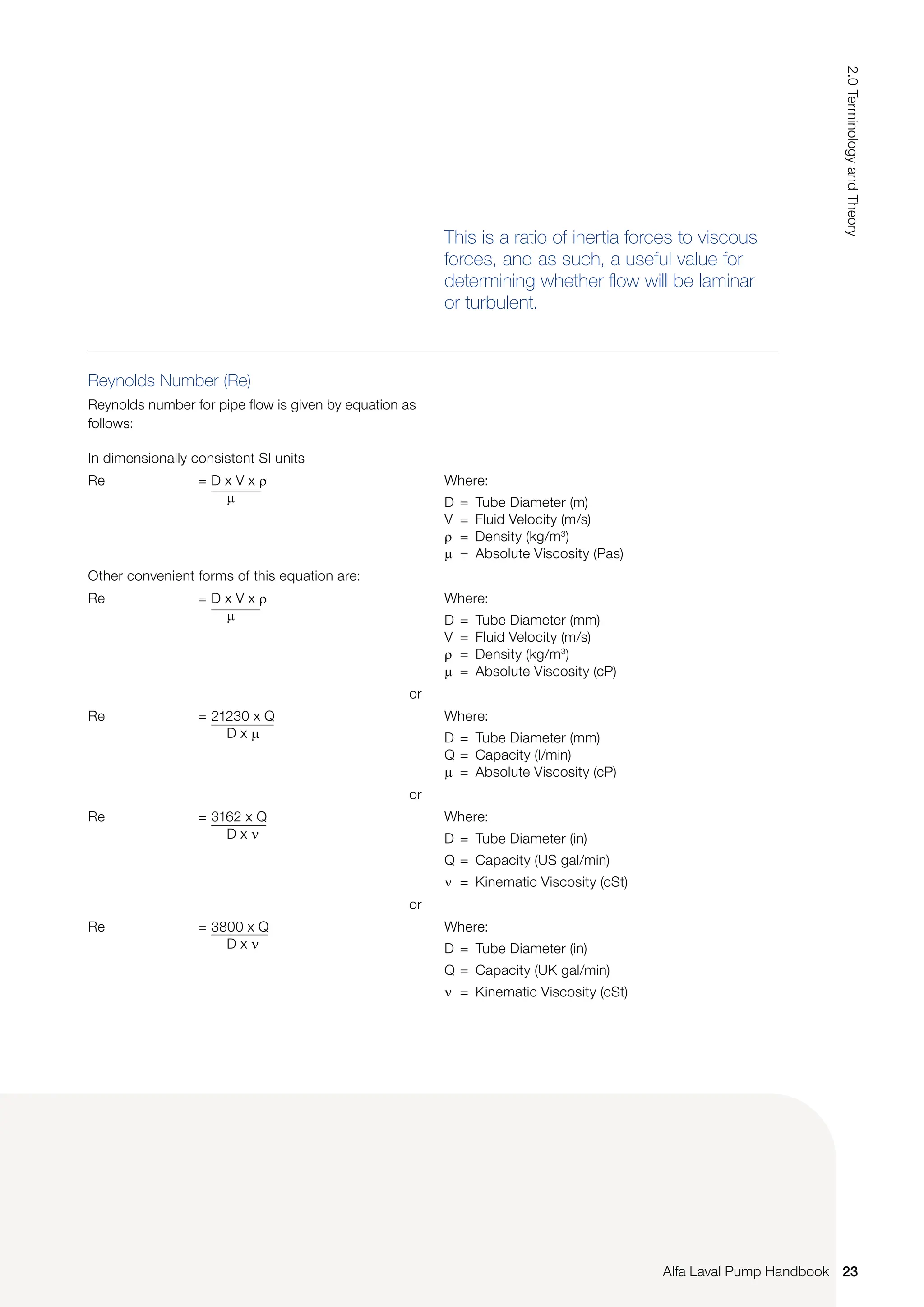 Reynolds Number (Re)
Reynolds number for pipe flow is given by equation as
follows:
This is a ratio of inertia forces to viscous
forces, and as such, a useful value for
determining whether flow will be laminar
or turbulent.
In dimensionally consistent SI units
Re = D x V x ρ
µ
Where:
D = Tube Diameter (m)
V = Fluid Velocity (m/s)
ρ = Density (kg/m3
)
µ = Absolute Viscosity (Pas)
Other convenient forms of this equation are:
Re = D x V x ρ
µ
Where:
D = Tube Diameter (mm)
V = Fluid Velocity (m/s)
ρ = Density (kg/m3
)
µ = Absolute Viscosity (cP)
or
Re = 21230 x Q
D x µ
Where:
D = Tube Diameter (mm)
Q = Capacity (l/min)
µ = Absolute Viscosity (cP)
or
Re = 3162 x Q
D x ν
Where:
D = Tube Diameter (in)
Q = Capacity (US gal/min)
ν = Kinematic Viscosity (cSt)
or
Re = 3800 x Q
D x ν
Where:
D = Tube Diameter (in)
Q = Capacity (UK gal/min)
ν = Kinematic Viscosity (cSt)
23
2.0
Terminology
and
Theory
Alfa Laval Pump Handbook
 