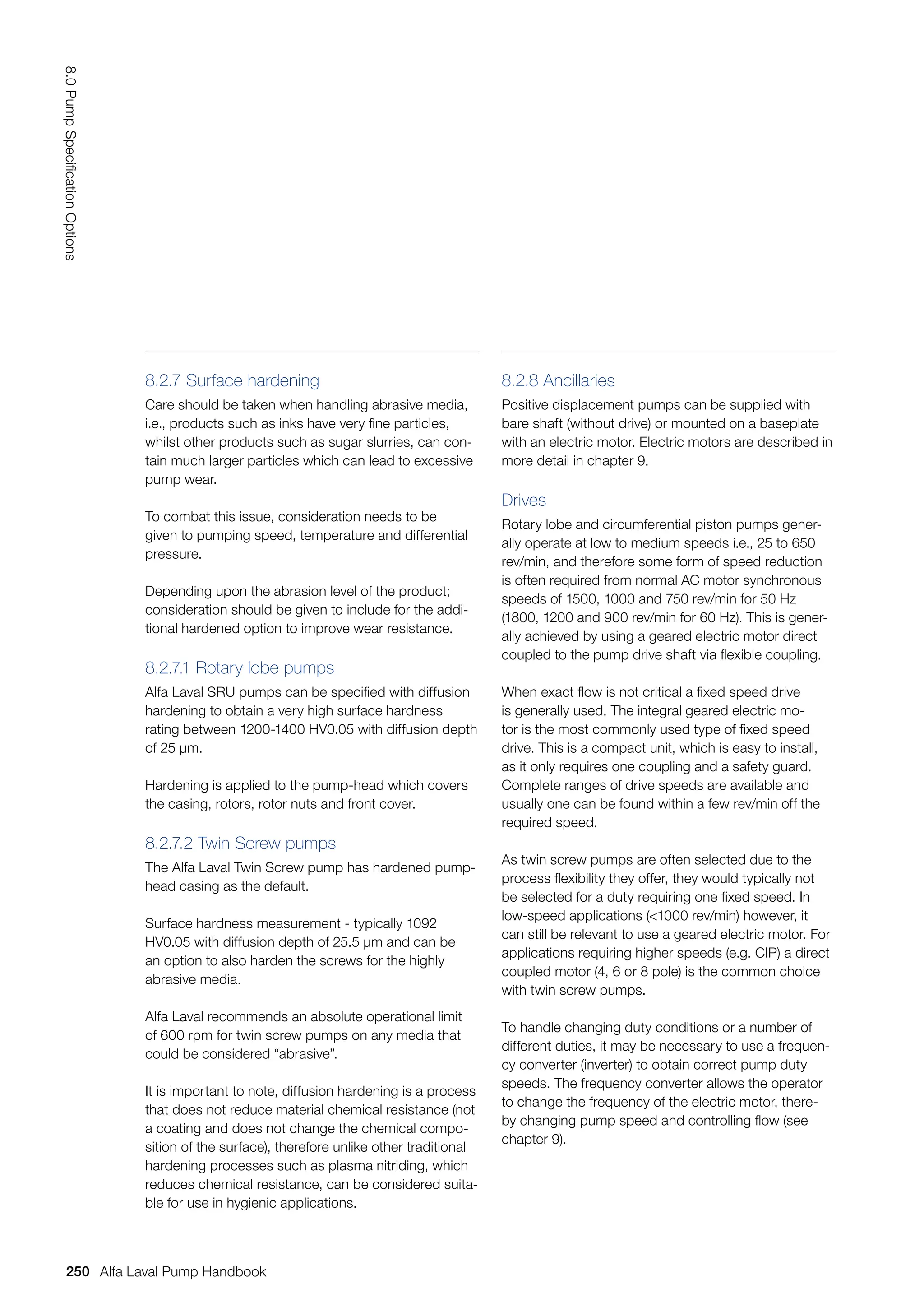 8.2.7 Surface hardening
Care should be taken when handling abrasive media,
i.e., products such as inks have very fine particles,
whilst other products such as sugar slurries, can con-
tain much larger particles which can lead to excessive
pump wear.
To combat this issue, consideration needs to be
given to pumping speed, temperature and differential
pressure.
Depending upon the abrasion level of the product;
consideration should be given to include for the addi-
tional hardened option to improve wear resistance.
8.2.7.1 Rotary lobe pumps
Alfa Laval SRU pumps can be specified with diffusion
hardening to obtain a very high surface hardness
rating between 1200-1400 HV0.05 with diffusion depth
of 25 μm.
Hardening is applied to the pump-head which covers
the casing, rotors, rotor nuts and front cover.
8.2.7.2 Twin Screw pumps
The Alfa Laval Twin Screw pump has hardened pump-
head casing as the default.
Surface hardness measurement - typically 1092
HV0.05 with diffusion depth of 25.5 μm and can be
an option to also harden the screws for the highly
abrasive media.
Alfa Laval recommends an absolute operational limit
of 600 rpm for twin screw pumps on any media that
could be considered “abrasive”.
It is important to note, diffusion hardening is a process
that does not reduce material chemical resistance (not
a coating and does not change the chemical compo-
sition of the surface), therefore unlike other traditional
hardening processes such as plasma nitriding, which
reduces chemical resistance, can be considered suita-
ble for use in hygienic applications.
8.2.8 Ancillaries
Positive displacement pumps can be supplied with
bare shaft (without drive) or mounted on a baseplate
with an electric motor. Electric motors are described in
more detail in chapter 9.
Drives
Rotary lobe and circumferential piston pumps gener-
ally operate at low to medium speeds i.e., 25 to 650
rev/min, and therefore some form of speed reduction
is often required from normal AC motor synchronous
speeds of 1500, 1000 and 750 rev/min for 50 Hz
(1800, 1200 and 900 rev/min for 60 Hz). This is gener-
ally achieved by using a geared electric motor direct
coupled to the pump drive shaft via flexible coupling.
When exact flow is not critical a fixed speed drive
is generally used. The integral geared electric mo-
tor is the most commonly used type of fixed speed
drive. This is a compact unit, which is easy to install,
as it only requires one coupling and a safety guard.
Complete ranges of drive speeds are available and
usually one can be found within a few rev/min off the
required speed.
As twin screw pumps are often selected due to the
process flexibility they offer, they would typically not
be selected for a duty requiring one fixed speed. In
low-speed applications (1000 rev/min) however, it
can still be relevant to use a geared electric motor. For
applications requiring higher speeds (e.g. CIP) a direct
coupled motor (4, 6 or 8 pole) is the common choice
with twin screw pumps.
To handle changing duty conditions or a number of
different duties, it may be necessary to use a frequen-
cy converter (inverter) to obtain correct pump duty
speeds. The frequency converter allows the operator
to change the frequency of the electric motor, there-
by changing pump speed and controlling flow (see
chapter 9).
250
8.0
Pump
Specification
Options
Alfa Laval Pump Handbook
 