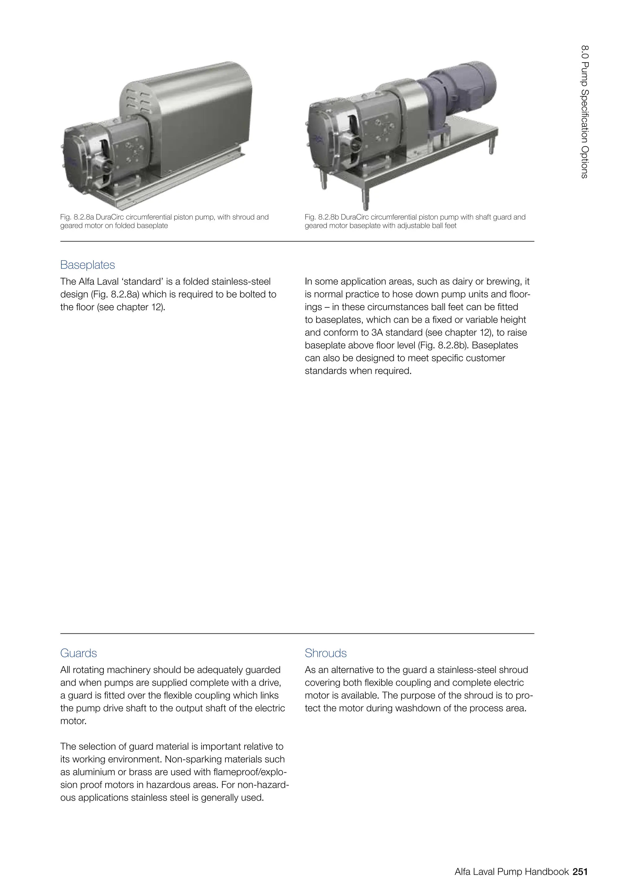 Baseplates
The Alfa Laval ‘standard’ is a folded stainless-steel
design (Fig. 8.2.8a) which is required to be bolted to
the floor (see chapter 12).
In some application areas, such as dairy or brewing, it
is normal practice to hose down pump units and floor-
ings – in these circumstances ball feet can be fitted
to baseplates, which can be a fixed or variable height
and conform to 3A standard (see chapter 12), to raise
baseplate above floor level (Fig. 8.2.8b). Baseplates
can also be designed to meet specific customer
standards when required.
Guards
All rotating machinery should be adequately guarded
and when pumps are supplied complete with a drive,
a guard is fitted over the flexible coupling which links
the pump drive shaft to the output shaft of the electric
motor.
The selection of guard material is important relative to
its working environment. Non-sparking materials such
as aluminium or brass are used with flameproof/explo-
sion proof motors in hazardous areas. For non-hazard-
ous applications stainless steel is generally used.
Shrouds
As an alternative to the guard a stainless-steel shroud
covering both flexible coupling and complete electric
motor is available. The purpose of the shroud is to pro-
tect the motor during washdown of the process area.
Fig. 8.2.8b DuraCirc circumferential piston pump with shaft guard and
geared motor baseplate with adjustable ball feet
Fig. 8.2.8a DuraCirc circumferential piston pump, with shroud and
geared motor on folded baseplate
251
8.0
Pump
Specification
Options
Alfa Laval Pump Handbook
 