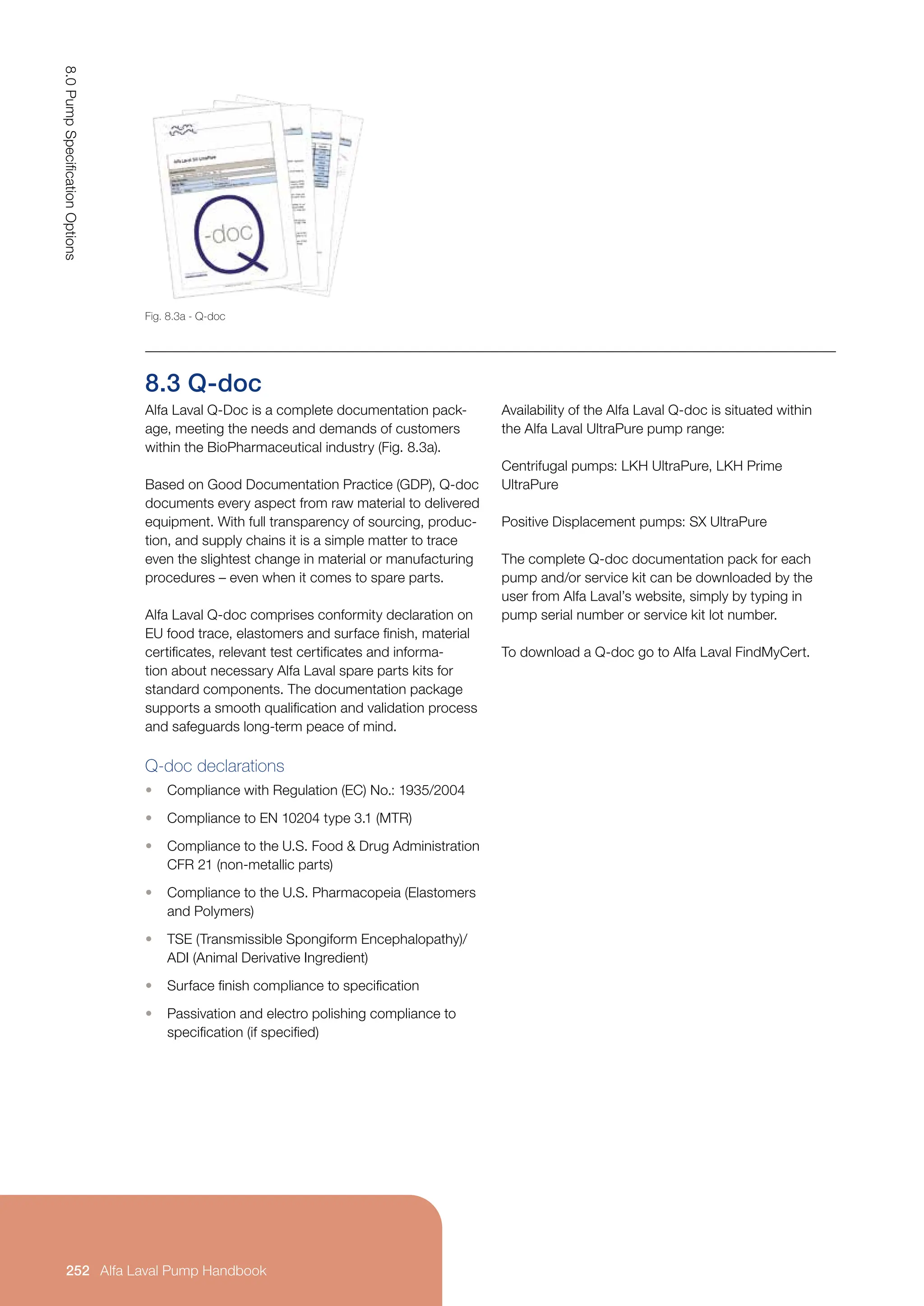 8.3 Q-doc
Alfa Laval Q-Doc is a complete documentation pack-
age, meeting the needs and demands of customers
within the BioPharmaceutical industry (Fig. 8.3a).
Based on Good Documentation Practice (GDP), Q-doc
documents every aspect from raw material to delivered
equipment. With full transparency of sourcing, produc-
tion, and supply chains it is a simple matter to trace
even the slightest change in material or manufacturing
procedures – even when it comes to spare parts.
Alfa Laval Q-doc comprises conformity declaration on
EU food trace, elastomers and surface finish, material
certificates, relevant test certificates and informa-
tion about necessary Alfa Laval spare parts kits for
standard components. The documentation package
supports a smooth qualification and validation process
and safeguards long-term peace of mind.
Q-doc declarations
• Compliance with Regulation (EC) No.: 1935/2004
• Compliance to EN 10204 type 3.1 (MTR)
• Compliance to the U.S. Food  Drug Administration
CFR 21 (non-metallic parts)
• Compliance to the U.S. Pharmacopeia (Elastomers
and Polymers)
• TSE (Transmissible Spongiform Encephalopathy)/
ADI (Animal Derivative Ingredient)
• Surface finish compliance to specification
• Passivation and electro polishing compliance to
specification (if specified)
Availability of the Alfa Laval Q-doc is situated within
the Alfa Laval UltraPure pump range:
Centrifugal pumps: LKH UltraPure, LKH Prime
UltraPure
Positive Displacement pumps: SX UltraPure
The complete Q-doc documentation pack for each
pump and/or service kit can be downloaded by the
user from Alfa Laval’s website, simply by typing in
pump serial number or service kit lot number.
To download a Q-doc go to Alfa Laval FindMyCert.
Fig. 8.3a - Q-doc
8.0
Pump
Specification
Options
252 Alfa Laval Pump Handbook
 