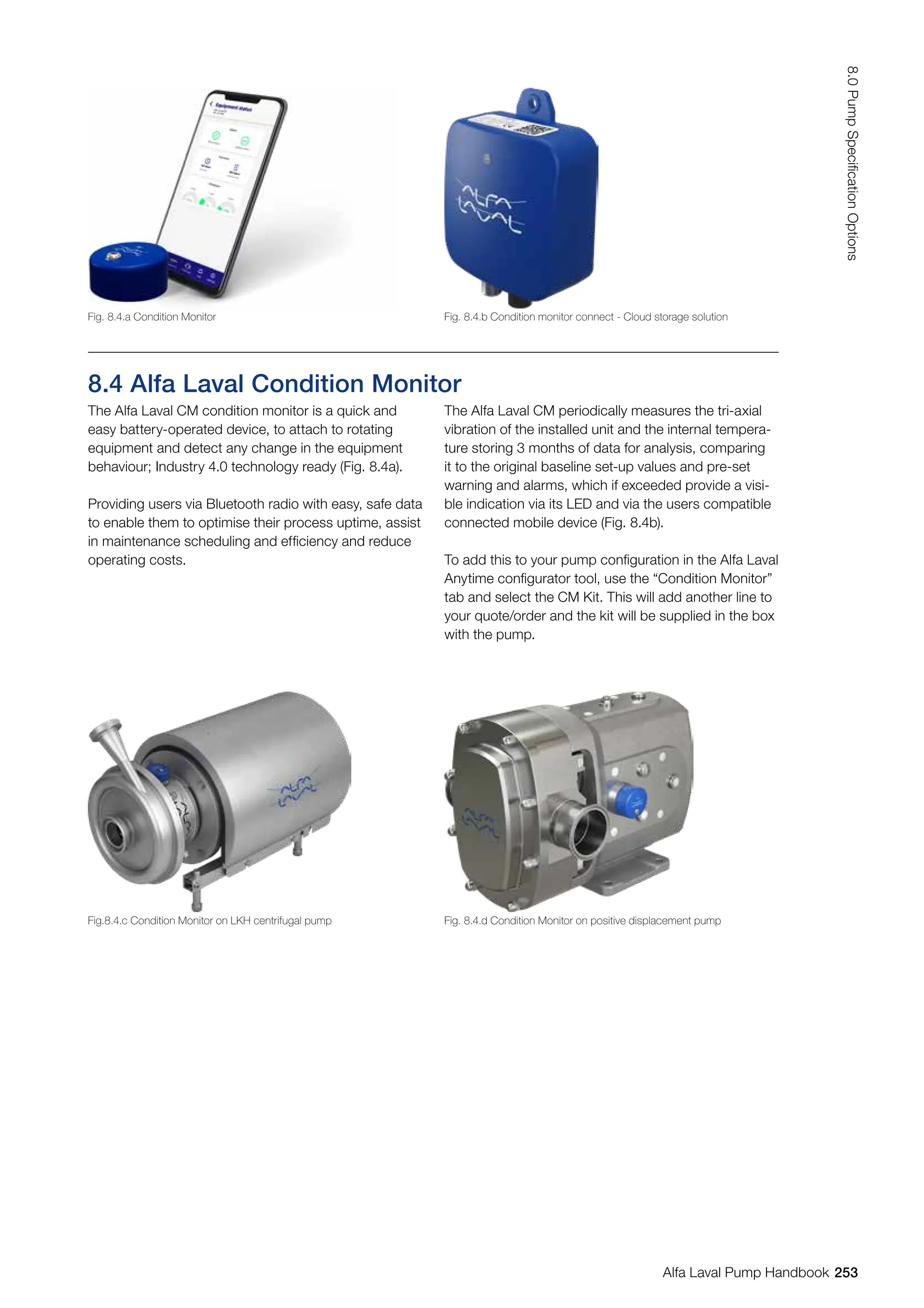 8.4 Alfa Laval Condition Monitor
The Alfa Laval CM condition monitor is a quick and
easy battery-operated device, to attach to rotating
equipment and detect any change in the equipment
behaviour; Industry 4.0 technology ready (Fig. 8.4a).
Providing users via Bluetooth radio with easy, safe data
to enable them to optimise their process uptime, assist
in maintenance scheduling and efficiency and reduce
operating costs.
The Alfa Laval CM periodically measures the tri-axial
vibration of the installed unit and the internal tempera-
ture storing 3 months of data for analysis, comparing
it to the original baseline set-up values and pre-set
warning and alarms, which if exceeded provide a visi-
ble indication via its LED and via the users compatible
connected mobile device (Fig. 8.4b).
To add this to your pump configuration in the Alfa Laval
Anytime configurator tool, use the “Condition Monitor”
tab and select the CM Kit. This will add another line to
your quote/order and the kit will be supplied in the box
with the pump.
Fig. 8.4.a Condition Monitor
Fig.8.4.c Condition Monitor on LKH centrifugal pump
Fig. 8.4.b Condition monitor connect - Cloud storage solution
Fig. 8.4.d Condition Monitor on positive displacement pump
253
8.0
Pump
Specification
Options
Alfa Laval Pump Handbook
 