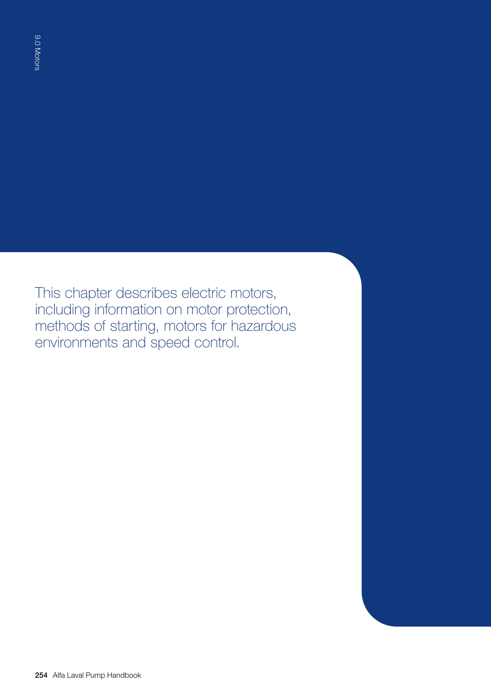 This chapter describes electric motors,
including information on motor protection,
methods of starting, motors for hazardous
environments and speed control.
254
9.0
Motors
Alfa Laval Pump Handbook
 